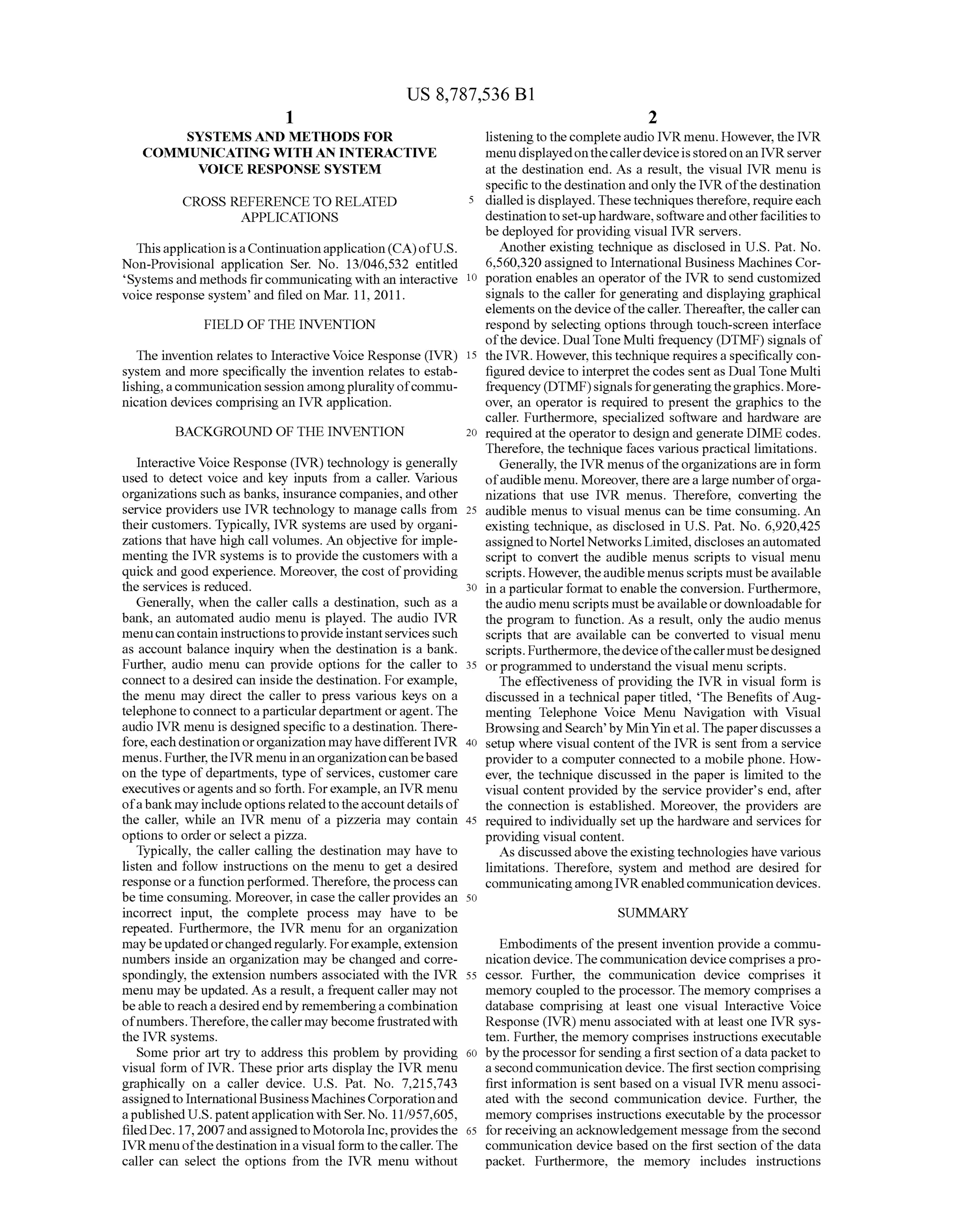 US 8,787,536 B1
1.
SYSTEMS AND METHODS FOR
COMMUNICATING WITH AN INTERACTIVE
VOICE RESPONSE SYSTEM
CROSS REFERENCE TO RELATED 5
APPLICATIONS
Thisapplication isaContinuationapplication(CA)ofU.S.
Non-Provisional application Ser. No. 13/046,532 entitled
Systems and methods fircommunicating with an interactive 10
voice response system and filed on Mar. 11, 2011.
FIELD OF THE INVENTION
The invention relates to Interactive Voice Response (IVR) 15
system and more specifically the invention relates to estab
lishing,acommunication sessionamongpluralityofcommu
nication devices comprising an IVR application.
BACKGROUND OF THE INVENTION 2O
Interactive Voice Response (IVR) technology is generally
used to detect Voice and key inputs from a caller. Various
organizations such as banks, insurance companies, andother
service providers use IVR technology to manage calls from 25
their customers. Typically, IVR systems are used by organi
Zations that have high call Volumes. An objective for imple
menting the IVR systems is to provide the customers with a
quickand good experience. Moreover, the cost ofproviding
the services is reduced. 30
Generally, when the caller calls a destination, such as a
bank, an automated audio menu is played. The audio IVR
menucancontaininstructionstoprovideinstantservicesSuch
as account balance inquiry when the destination is a bank.
Further, audio menu can provide options for the caller to 35
connect to a desired can inside the destination. For example,
the menu may direct the caller to press various keys on a
telephoneto connect to aparticulardepartment oragent. The
audio IVR menu is designed specific to a destination. There
fore, eachdestinationororganizationmayhavedifferentIVR 40
menus. Further,theIVRmenu inanorganizationcanbebased
on the type ofdepartments, type of services, customer care
executives oragentsand so forth. Forexample,an IVR menu
ofabankmayinclude optionsrelatedtotheaccountdetails of
the caller, while an IVR menu of a pizzeria may contain 45
options to order or select a pizza.
Typically, the caller calling the destination may have to
listen and follow instructions on the menu to get a desired
response ora functionperformed. Therefore, theprocess can
be time consuming. Moreover, in casethe callerprovides an 50
incorrect input, the complete process may have to be
repeated. Furthermore, the IVR menu for an organization
maybeupdatedorchangedregularly. Forexample,extension
numbers inside an organization may be changed and corre
spondingly, the extension numbers associated with the IVR 55
menu may be updated. As a result, a frequent caller may not
beableto reach a desiredendby rememberinga combination
ofnumbers.Therefore,thecallermay becomefrustrated with
the IVR systems.
Some prior art try to address this problem by providing 60
visual form of IVR. These prior arts display the IVR menu
graphically on a caller device. U.S. Pat. No. 7.215,743
assignedto International BusinessMachinesCorporationand
apublishedU.S. patentapplicationwith Ser. No. 11/957,605,
filedDec. 17,2007andassignedtoMotorolaInc,providesthe 65
IVR menu ofthedestination ina visual form to thecaller.The
caller can select the options from the IVR menu without
2
listeningto thecomplete audio IVR menu. However, the IVR
menu displayedonthecallerdeviceisstored onan IVRserver
at the destination end. As a result, the visual IVR menu is
specific to thedestinationandonlythe IVRofthe destination
dialled is displayed. Thesetechniquestherefore, requireeach
destinationtoset-uphardware,softwareandotherfacilitiesto
be deployed for providing visual IVR servers.
Another existing technique as disclosed in U.S. Pat. No.
6.560,320assigned to International Business Machines Cor
poration enables an operator ofthe IVR to send customized
signals to the caller for generating and displaying graphical
elements on thedeviceofthecaller. Thereafter, thecallercan
respond by selecting options through touch-screen interface
ofthe device. DualTone Multi frequency (DTMF) signals of
the IVR. However, this technique requires a specifically con
figured device to interpret thecodes sentas DualTone Multi
frequency (DTMF)signalsforgeneratingthegraphics.More
over, an operator is required to present the graphics to the
caller. Furthermore, specialized software and hardware are
requiredatthe operatorto design and generate DIME codes.
Therefore, the technique faces various practical limitations.
Generally, the IVR menusoftheorganizations are inform
ofaudible menu. Moreover,therearealarge numberoforga
nizations that use IVR menus. Therefore, converting the
audible menus to visual menus can be time consuming. An
existing technique, as disclosed in U.S. Pat. No. 6.920.425
assignedto NortelNetworks Limited,discloses anautomated
Script to convert the audible menus Scripts to visual menu
scripts. However, theaudible menus scripts mustbeavailable
in a particularformat to enable the conversion. Furthermore,
theaudio menuscripts must beavailableordownloadable for
the program to function. As a result, only the audio menus
Scripts that are available can be converted to visual menu
scripts. Furthermore,thedeviceofthecallermustbedesigned
orprogrammed to understand the visual menu scripts.
The effectiveness ofproviding the IVR in visual form is
discussed in a technical paper titled, “The Benefits ofAug
menting Telephone Voice Menu Navigation with Visual
Browsingand Search by MinYinetal. Thepaperdiscusses a
setup where visual content ofthe IVR is sent from a service
provider to a computer connected to a mobile phone. How
ever, the technique discussed in the paper is limited to the
visual content provided by the service provider's end, after
the connection is established. Moreover, the providers are
required to individually set up the hardware and services for
providing visual content.
As discussedabove the existingtechnologies have various
limitations. Therefore, system and method are desired for
communicatingamongIVRenabledcommunicationdevices.
SUMMARY
Embodiments ofthe present invention provide a commu
nication device.Thecommunication device comprises apro
cessor. Further, the communication device comprises it
memory coupled to the processor. The memory comprises a
database comprising at least one visual Interactive Voice
Response (IVR) menu associated with at least one IVR sys
tem. Further, the memory comprises instructions executable
by the processorfor sendinga first section ofa datapacketto
asecondcommunication device. Thefirstsection comprising
first information is sent based on a visual IVR menu associ
ated with the second communication device. Further, the
memory comprises instructions executable by the processor
forreceivingan acknowledgement message from the second
communication device based on the first section ofthe data
packet. Furthermore, the memory includes instructions
 