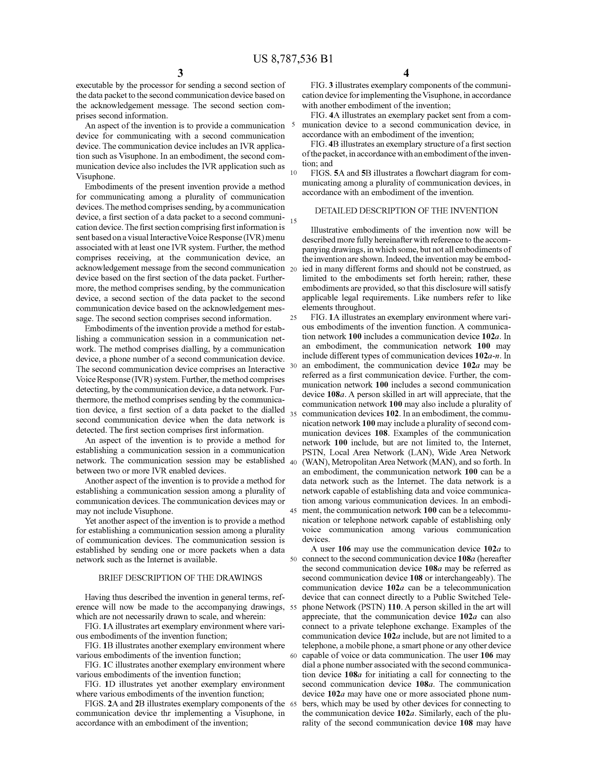 US 8,787,536 B1
3
executable by the processor for sending a second section of
the datapackettothe secondcommunication devicebasedon
the acknowledgement message. The second section com
prises second information.
An aspect ofthe invention is to provide a communication
device for communicating with a second communication
device. The communication device includes an IVR applica
tion Such as Visuphone. In an embodiment, the second com
munication devicealso includes the IVR application Such as
Visuphone.
Embodiments of the present invention provide a method
for communicating among a plurality of communication
devices.The methodcomprisessending,byacommunication
device, a first section ofa data packetto a second communi
cation device.Thefirstsection comprisingfirstinformationis
sentbasedona visual InteractiveVoice Response(IVR) menu
associated with atleastone IVR system. Further, the method
comprises receiving, at the communication device, an
acknowledgement message from the second communication
device based on the first section ofthe data packet. Further
more, the method comprises sending, by the communication
device, a second section of the data packet to the second
communication device based on the acknowledgement mes
sage. The second section comprises second information.
Embodiments oftheinventionprovidea method forestab
lishing a communication session in a communication net
work. The method comprises dialling, by a communication
device, a phone number ofa second communication device.
The second communication device comprises an Interactive
VoiceResponse(IVR)system. Further,themethodcomprises
detecting, bythecommunication device,a datanetwork. Fur
thermore, the method comprises sending by the communica
tion device, a first section of a data packet to the dialled
second communication device when the data network is
detected. The first section comprises first information.
An aspect of the invention is to provide a method for
establishing a communication session in a communication
network. The communication session may be established
between two or more IVR enabled devices.
Anotheraspectofthe invention is to provide a method for
establishing a communication session among a plurality of
communication devices. The communication devices may or
may not include Visuphone.
Yet anotheraspectofthe invention is to provide a method
for establishing a communication session among a plurality
of communication devices. The communication session is
established by sending one or more packets when a data
network such as the Internet is available.
BRIEF DESCRIPTION OF THE DRAWINGS
Having thus described the invention in general terms, ref
erence will now be made to the accompanying drawings,
which are not necessarily drawn to scale, and wherein:
FIG. 1A illustratesartexemplary environmentwhere vari
ous embodiments ofthe invention function;
FIG. 1B illustrates anotherexemplary environment where
various embodiments ofthe invention function;
FIG. 1C illustrates anotherexemplary environment where
various embodiments ofthe invention function;
FIG. 1D illustrates yet another exemplary environment
where various embodiments ofthe invention function;
FIGS. 2A and 2B illustrates exemplary components ofthe
communication device thr implementing a Visuphone, in
accordance with an embodiment ofthe invention;
10
15
25
30
35
40
45
50
55
60
65
4
FIG.3 illustrates exemplary components ofthecommuni
cation deviceforimplementingtheVisuphone, in accordance
with anotherembodiment ofthe invention;
FIG. 4A illustrates an exemplary packet sent from a com
munication device to a second communication device, in
accordance with an embodiment ofthe invention;
FIG. 4B illustratesanexemplary structureofa firstsection
ofthepacket,inaccordancewithanembodimentoftheinven
tion; and
FIGS.5A and 5B illustrates a flowchart diagram forcom
municating among a plurality ofcommunication devices, in
accordance with an embodiment ofthe invention.
DETAILED DESCRIPTION OF THE INVENTION
Illustrative embodiments of the invention now will be
describedmorefullyhereinafterwith reference to theaccom
panyingdrawings,in whichsome,butnotallembodiments of
theinventionareshown. Indeed,theinventionmaybeembod
ied in many different forms and should not be construed, as
limited to the embodiments set forth herein; rather, these
embodimentsareprovided, so that this disclosure will satisfy
applicable legal requirements. Like numbers refer to like
elements throughout.
FIG. 1A illustrates an exemplary environment where vari
ous embodiments ofthe invention function. A communica
tion network 100 includes a communication device 102a. In
an embodiment, the communication network 100 may
include different types ofcommunication devices 102a-n. In
an embodiment, the communication device 102a may be
referred as a first communication device. Further, the com
munication network 100 includes a second communication
device 108a. A person skilled in art will appreciate, that the
communication network 100 may also include a plurality of
communication devices 102. Inan embodiment, the commu
nication network100 mayincludeaplurality ofsecondcom
munication devices 108. Examples of the communication
network 100 include, but are not limited to, the Internet,
PSTN, Local Area Network (LAN), Wide Area Network
(WAN), MetropolitanArea Network(MAN), and so forth. In
an embodiment, the communication network 100 can be a
data network such as the Internet. The data network is a
network capable ofestablishing data and Voice communica
tion among various communication devices. In an embodi
ment, thecommunication network 100 can bea telecommu
nication or telephone network capable of establishing only
Voice communication among various communication
devices.
A user 106 may use the communication device 102a to
connect to the secondcommunicationdevice 108a (hereafter
the second communication device 108a may be referred as
second communication device 108 or interchangeably). The
communication device 102a can be a telecommunication
device that can connect directly to a Public Switched Tele
phone Network (PSTN) 110. Aperson skilled in the art will
appreciate, that the communication device 102a can also
connect to a private telephone exchange. Examples of the
communication device 102a include, but are not limited to a
telephone, a mobile phone, aSmartphoneorany otherdevice
capable ofvoice or data communication. The user 106 may
dialaphone numberassociatedwith the secondcommunica
tion device 108a for initiating a call for connecting to the
second communication device 108a. The communication
device 102a may have one or more associated phone num
bers, which may be used by other devices for connecting to
the communication device 102a. Similarly, each ofthe plu
rality of the second communication device 108 may have
 