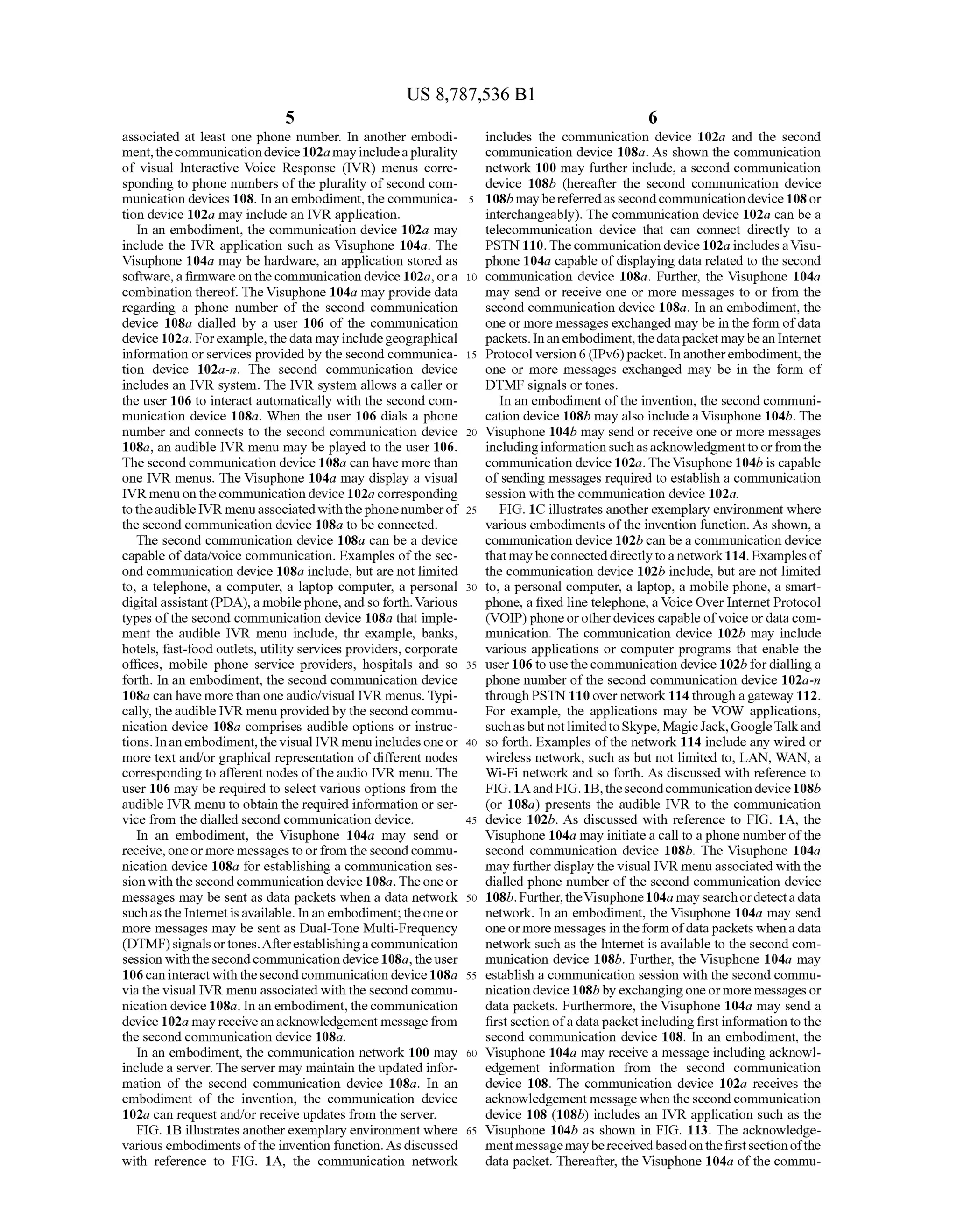 US 8,787,536 B1
5
associated at least one phone number. In another embodi
ment,thecommunicationdevice102a mayincludeaplurality
of visual Interactive Voice Response (IVR) menus corre
sponding to phone numbers ofthe plurality ofsecond com
munication devices 108. In an embodiment,the communica
tion device 102a may include an IVR application.
In an embodiment, the communication device 102a may
include the IVR application such as Visuphone 104a. The
Visuphone 104a may be hardware, an application stored as
Software,a firmwareon the communication device 102a, ora
combination thereof. TheVisuphone 104a may provide data
regarding a phone number of the second communication
device 108a dialled by a user 106 of the communication
device 102a. Forexample,the data mayincludegeographical
information orservices provided by the second communica
tion device 102a-n. The second communication device
includes an IVR system. The IVR system allows a caller or
the user 106 to interact automatically with the second com
munication device 108a. When the user 106 dials a phone
number and connects to the second communication device
108a, an audible IVR menu may be played to the user 106.
The second communication device 108a can have more than
one IVR menus. The Visuphone 104a may display a visual
IVR menu on the communication device102a corresponding
to theaudible IVR menuassociatedwith thephonenumberof
the second communication device 108a to be connected.
The second communication device 108a can be a device
capable ofdata/voice communication. Examples ofthe sec
ond communication device 108a include, but are not limited
to, a telephone, a computer, a laptop computer, a personal
digitalassistant (PDA), a mobilephone, andso forth. Various
types ofthe second communication device 108a that imple
ment the audible IVR menu include, thr example, banks,
hotels, fast-food outlets, utility services providers, corporate
offices, mobile phone service providers, hospitals and so
forth. In an embodiment, the second communication device
108a can have more than oneaudio/visual IVR menus. Typi
cally, theaudible IVR menu provided by the secondcommu
nication device 108a comprises audible options or instruc
tions. Inanembodiment,thevisual IVRmenu includesoneor
more text and/or graphical representation ofdifferent nodes
corresponding to afferent nodes oftheaudio IVR menu. The
user 106 may be required to select various options from the
audible IVR menu to obtain the required information orser
Vice from the dialled second communication device.
In an embodiment, the Visuphone 104a may send or
receive, oneormore messagesto orfrom the second commu
nication device 108a for establishing a communication ses
sion with the second communication device 108a. The one or
messages may be sent as data packets when a data network
suchas the Internetisavailable. Inanembodiment; theoneor
more messages may be sent as Dual-Tone Multi-Frequency
(DTMF)signalsortones.Afterestablishingacommunication
session withthesecondcommunicationdevice108a, theuser
106 can interact with the second communication device 108a
via the visual IVR menu associated with the second commu
nication device 108a. Inan embodiment, the communication
device 102a mayreceiveanacknowledgement message from
the second communication device 108a.
In an embodiment, the communication network 100 may
includea server. The server may maintain the updated infor
mation of the second communication device 108a. In an
embodiment of the invention, the communication device
102a can request and/or receive updates from the server.
FIG. 1B illustrates anotherexemplary environment where
various embodiments ofthe invention function. As discussed
with reference to FIG. 1A, the communication network
10
15
25
30
35
40
45
50
55
60
65
6
includes the communication device 102a and the second
communication device 108a. As shown the communication
network 100 may further include, a second communication
device 108b (hereafter the second communication device
108b maybereferredas secondcommunicationdevice108or
interchangeably). The communication device 102a can be a
telecommunication device that can connect directly to a
PSTN 110. The communication device 102a includes aVisu
phone 104a capable ofdisplaying data related to the second
communication device 108a. Further, the Visuphone 104a
may send or receive one or more messages to or from the
second communication device 108a. In an embodiment, the
one or more messages exchanged may be in the form ofdata
packets. Inan embodiment,thedatapacketmaybean Internet
Protocol version 6 (IPv6)packet. In anotherembodiment,the
one or more messages exchanged may be in the form of
DTMF signals or tones.
In an embodiment ofthe invention, the second communi
cation device 108b may also include a Visuphone 104b. The
Visuphone 104b may send or receive one or more messages
includinginformation Suchasacknowledgmenttoorfromthe
communication device 102a. TheVisuphone 104b is capable
ofsending messages required to establish a communication
session with the communication device 102a.
FIG. 1C illustrates anotherexemplary environment where
various embodiments ofthe invention function. As shown, a
communication device 102b can be a communication device
thatmaybeconnecteddirectlytoa network114. Examplesof
the communication device 102b include, but are not limited
to, a personal computer, a laptop, a mobile phone, a Smart
phone, a fixed line telephone, a Voice Over Internet Protocol
(VOIP)phoneorotherdevices capable ofvoice or data com
munication. The communication device 102b may include
various applications or computer programs that enable the
user106 to use thecommunication device 102b fordialling a
phone number ofthe second communication device 102a-n
through PSTN 110 over network 114 through a gateway 112.
For example, the applications may be VOW applications,
Suchasbut notlimitedtoSkype, MagicJack,GoogleTalkand
so forth. Examples ofthe network 114 include any wired or
wireless network, such as but not limited to, LAN, WAN, a
Wi-Fi network and so forth. As discussed with reference to
FIG.1AandFIG.1B,thesecondcommunication device108b
(or 108a) presents the audible IVR to the communication
device 102b. As discussed with reference to FIG. 1A, the
Visuphone 104a may initiatea call to a phone numberofthe
second communication device 108b. The Visuphone 104a
may furtherdisplay the visual IVR menuassociated with the
dialled phone number ofthe second communication device
108b. Further,theVisuphone104a may searchordetectadata
network. In an embodiment, the Visuphone 104a may send
oneormore messages in theform ofdatapackets whenadata
network such as the Internet is available to the second com
munication device 108b. Further, the Visuphone 104a may
establish a communication session with the second commu
nicationdevice 108b by exchangingone ormore messages or
data packets. Furthermore, the Visuphone 104a may send a
firstsection ofadatapacketincludingfirstinformation tothe
second communication device 108. In an embodiment, the
Visuphone 104a may receive a message including acknowl
edgement information from the second communication
device 108. The communication device 102a receives the
acknowledgement messagewhenthesecond communication
device 108 (108b) includes an IVR application such as the
Visuphone 104b as shown in FIG. 113. The acknowledge
mentmessagemaybereceivedbasedonthefirstsectionofthe
data packet. Thereafter, the Visuphone 104a ofthe commu
 