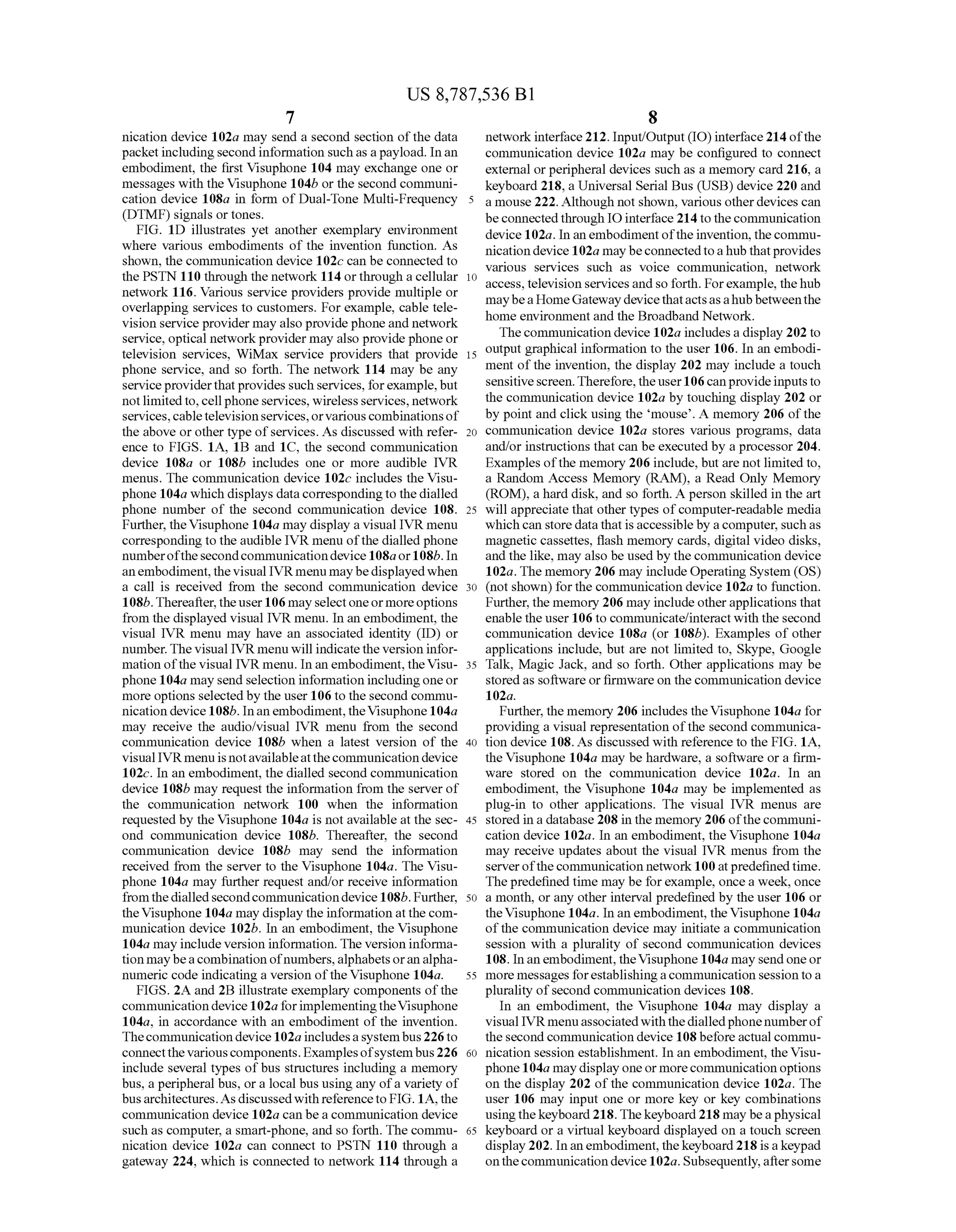 US 8,787,536 B1
7
nication device 102a may send a second section ofthe data
packetincludingsecond information Such as apayload. Inan
embodiment, the first Visuphone 104 may exchange one or
messages with the Visuphone 104b or the second communi
cation device 108a in form of Dual-Tone Multi-Frequency
(DTMF) signals or tones.
FIG. 1D illustrates yet another exemplary environment
where various embodiments of the invention function. As
shown, the communication device 102c can be connected to
the PSTN 110 through the network 114 or through a cellular
network 116. Various service providers provide multiple or
overlapping services to customers. For example, cable tele
vision service provider may also provide phoneand network
service, optical networkprovider may also provide phone or
television services, WiMax service providers that provide
phone service, and so forth. The network 114 may be any
serviceproviderthatprovidessuch services, forexample, but
notlimitedto,cellphoneservices, wireless services, network
services, cabletelevisionservices,orvariouscombinationsof
the above or other type ofservices. As discussed with refer
ence to FIGS. 1A, 1B and 1C, the second communication
device 108a or 108b includes one or more audible IVR
menus. The communication device 102c includes the Visu
phone 104a which displays data correspondingto thedialled
phone number of the second communication device 108.
Further, theVisuphone 104a may display a visual IVR menu
corresponding to the audible IVR menu ofthe dialled phone
numberofthe secondcommunicationdevice 108aor108b. In
anembodiment, thevisual IVR menu maybedisplayed when
a call is received from the second communication device
108b.Thereafter,theuser106may selectoneormoreoptions
from the displayed visual IVR menu. In an embodiment, the
visual IVR menu may have an associated identity (ID) or
number. The visual IVR menu will indicate the version infor
mation ofthe visual IVR menu. In an embodiment, theVisu
phone 104a may send selection information includingone or
more options selectedby the user 106 to the second commu
nication device108b. Inan embodiment,theVisuphone 104a
may receive the audio/visual IVR menu from the second
communication device 108b when a latest version of the
visual IVR menu is notavailableatthecommunication device
102c. In an embodiment, the dialled second communication
device 108b may request the information from the server of
the communication network 100 when the information
requested by the Visuphone 104a is not availableat the sec
ond communication device 108b. Thereafter, the second
communication device 108b may send the information
received from the server to the Visuphone 104a. The Visu
phone 104a may further request and/or receive information
fromthedialledsecondcommunicationdevice108b. Further,
theVisuphone 104a may display the information at thecom
munication device 102b. In an embodiment, the Visuphone
104a may includeversion information. The version informa
tion maybeacombination ofnumbers,alphabetsoranalpha
numeric code indicating a version ofthe Visuphone 104a.
FIGS. 2A and 2B illustrate exemplary components ofthe
communicationdevice 102a forimplementingtheVisuphone
104a, in accordance with an embodiment of the invention.
Thecommunication device 102aincludesasystembus226to
connectthevariouscomponents. Examplesofsystembus226
include several types ofbus structures including a memory
bus, a peripheral bus, or a local bus using any ofa variety of
busarchitectures.As discussedwithreferenceto FIG. 1A,the
communication device 102a can be a communication device
Such as computer, a Smart-phone, and so forth. The commu
nication device 102a can connect to PSTN 110 through a
gateway 224, which is connected to network 114 through a
10
15
25
30
35
40
45
50
55
60
65
8
network interface212. Input/Output(IO) interface 214ofthe
communication device 102a may be configured to connect
external orperipheral devices Such as a memory card 216, a
keyboard 218, a Universal Serial Bus (USB) device 220 and
a mouse222. Although not shown, various otherdevices can
beconnectedthrough IOinterface 214to thecommunication
device 102a. In an embodiment ofthe invention, thecommu
nicationdevice 102a may beconnectedtoa hub thatprovides
various services such as Voice communication, network
access, television servicesandso forth. Forexample, thehub
maybea HomeGatewaydevice thatactsasahubbetweenthe
home environment and the Broadband Network.
Thecommunication device 102a includesa display 202 to
output graphical information to the user 106. In an embodi
ment ofthe invention, the display 202 may include a touch
sensitivescreen.Therefore, theuser106canprovideinputsto
the communication device 102a by touching display 202 or
by point and click using the mouse. A memory 206 ofthe
communication device 102a stores various programs, data
and/or instructions that can be executed by a processor 204.
Examples ofthe memory 206 include, but are notlimited to,
a Random Access Memory (RAM), a Read Only Memory
(ROM), a hard disk, and so forth. A person skilled in the art
will appreciate that other types ofcomputer-readable media
which can storedatathatis accessibleby a computer, Such as
magnetic cassettes, flash memory cards, digital video disks,
and the like, may also be used by the communication device
102a. The memory 206 may include Operating System (OS)
(not shown) for the communication device 102a to function.
Further, the memory 206 may includeotherapplications that
enable the user 106 to communicate/interact with the second
communication device 108a (or 108b). Examples ofother
applications include, but are not limited to, Skype, Google
Talk, Magic Jack, and so forth. Other applications may be
stored as Software or firmware on the communication device
102a.
Further, the memory 206 includes theVisuphone 104.a for
providing a visual representation ofthe second communica
tion device 108. As discussed with reference to the FIG. 1A,
the Visuphone 104a may be hardware, a software or a firm
ware stored on the communication device 102a. In an
embodiment, the Visuphone 104a may be implemented as
plug-in to other applications. The visual IVR menus are
stored in a database 208 in the memory 206 ofthecommuni
cation device 102a. In an embodiment, the Visuphone 104a
may receive updates about the visual IVR menus from the
serverofthecommunication network100 atpredefinedtime.
Thepredefined time may be forexample, once a week, once
a month, or any other interval predefined by the user 106 or
theVisuphone 104a. In an embodiment, theVisuphone 104a
ofthe communication device may initiate a communication
session with a plurality of second communication devices
108. Inanembodiment, theVisuphone 104a maysendoneor
more messages forestablishingacommunication sessionto a
plurality ofsecond communication devices 108.
In an embodiment, the Visuphone 104a may display a
visual IVRmenuassociated withthedialledphonenumberof
the second communication device 108 before actual commu
nication session establishment. In an embodiment, the Visu
phone 104a maydisplay oneormorecommunication options
on the display 202 of the communication device 102a. The
user 106 may input one or more key or key combinations
usingthekeyboard218. The keyboard 218 may beaphysical
keyboard or a virtual keyboard displayed on a touch screen
display 202. Inanembodiment, thekeyboard218 is a keypad
onthecommunicationdevice102a. Subsequently,aftersome
 