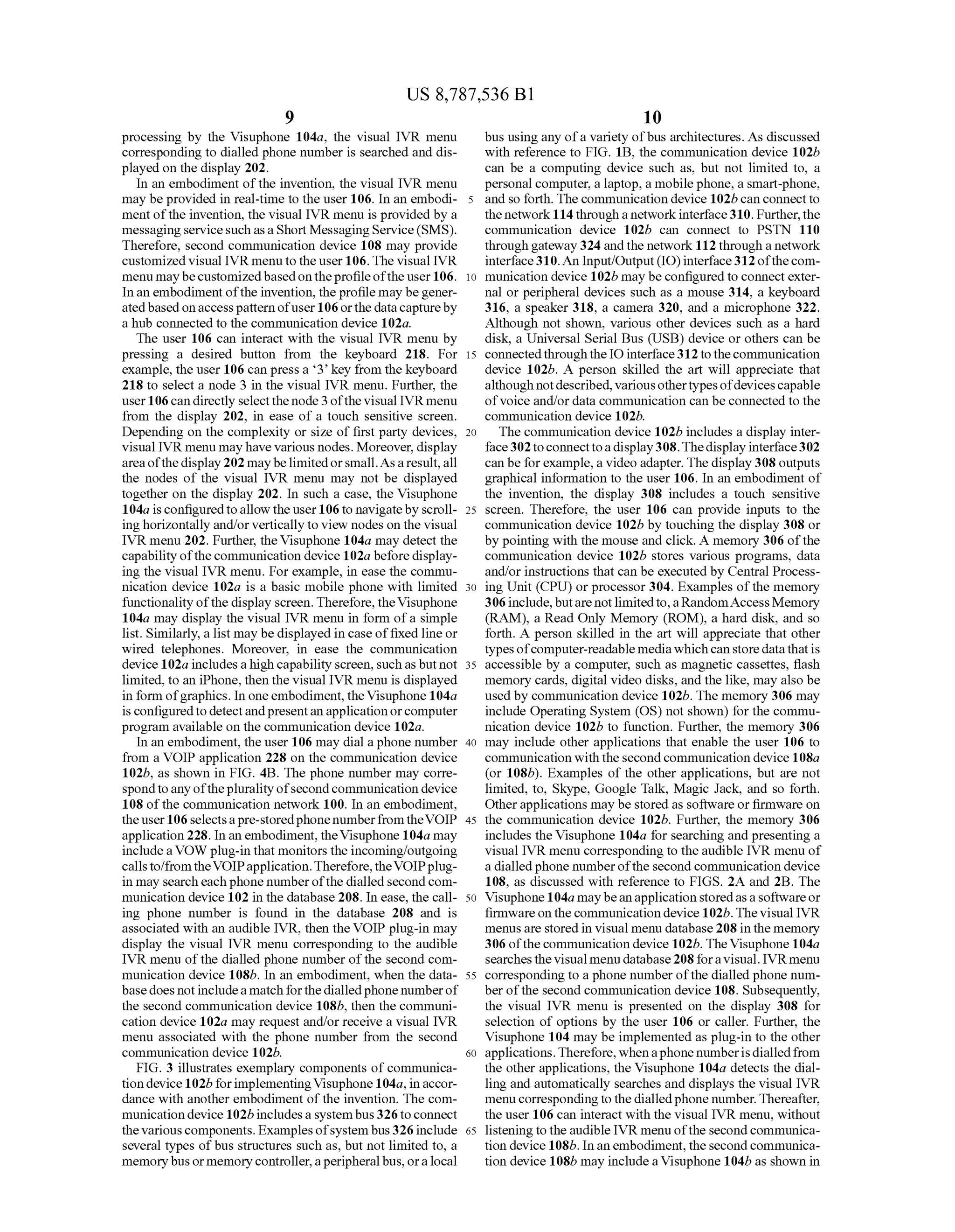 US 8,787,536 B1
9
processing by the Visuphone 104a, the visual IVR menu
corresponding to dialled phone number is searched and dis
played on the display 202.
In an embodiment ofthe invention, the visual IVR menu
may be provided in real-time to the user 106. In an embodi
ment ofthe invention, the visual IVR menu is provided by a
messaging servicesuch asaShort MessagingService(SMS).
Therefore, second communication device 108 may provide
customized visual IVR menu to the user 106. The visual IVR
menu maybecustomizedbasedontheprofileofthe user106.
Inan embodiment ofthe invention, theprofile may begener
atedbasedonaccesspattern ofuser 106orthe datacaptureby
a hub connected to the communication device 102a.
The user 106 can interact with the visual IVR menu by
pressing a desired button from the keyboard 218. For
example, the user 106 can press a 3 key from the keyboard
218 to select a node 3 in the visual IVR menu. Further, the
user106can directly selectthe node3ofthevisual IVR menu
from the display 202, in ease of a touch sensitive screen.
Depending on the complexity or size of first party devices,
visual IVR menu mayhave various nodes. Moreover, display
area ofthedisplay202 maybelimitedorsmall.Asaresult,all
the nodes of the visual IVR menu may not be displayed
together on the display 202. In such a case, the Visuphone
104a isconfiguredtoallow the user106 to navigatebyscroll
inghorizontally and/orvertically to view nodes on the visual
IVR menu 202. Further, the Visuphone 104a may detect the
capabilityofthecommunication device 102a beforedisplay
ing the visual IVR menu. For example, in ease the commu
nication device 102a is a basic mobile phone with limited
functionality ofthe display screen.Therefore, theVisuphone
104a may display the visual IVR menu in form ofa simple
list. Similarly, a list may be displayed in case offixedline or
wired telephones. Moreover, in ease the communication
device 102a includesahigh capability Screen,Such asbutnot
limited, to an iPhone, then the visual IVR menu is displayed
in form ofgraphics. In oneembodiment, theVisuphone 104a
is configuredto detectandpresentan application orcomputer
program available on the communication device 102a.
In an embodiment, the user 106 may dial a phone number
from a VOIP application 228 on the communication device
102b, as shown in FIG. 4B. The phone number may corre
spondtoany ofthepluralityofsecondcommunication device
108 ofthe communication network 100. In an embodiment,
theuser106 selectsapre-storedphonenumberfromtheVOIP
application 228. In an embodiment, theVisuphone 104a may
includeaVOW plug-in that monitors the incoming/outgoing
calls to/fromtheVOIPapplication.Therefore, theVOIPplug
in may searcheach phone numberofthe dialledsecondcom
munication device 102 in the database 208. In ease, the call
ing phone number is found in the database 208 and is
associated with an audible IVR, then the VOIP plug-in may
display the visual IVR menu corresponding to the audible
IVR menu ofthe dialled phone number ofthe second com
munication device 108b. In an embodiment, when the data
basedoes notincludea match forthedialledphone numberof
the second communication device 108b, then the communi
cation device 102a may request and/or receive a visual IVR
menu associated with the phone number from the second
communication device 102b.
FIG. 3 illustrates exemplary components ofcommunica
tion device102bforimplementingVisuphone104a,in accor
dance with another embodiment of the invention. The com
municationdevice 102b includes a systembus326toconnect
thevariouscomponents. Examplesofsystem bus326include
several types ofbus structures Such as, but not limited to, a
memorybus ormemorycontroller,aperipheralbus,oralocal
10
15
25
30
35
40
45
50
55
60
65
10
bus using any ofa variety ofbus architectures. As discussed
with reference to FIG. 1B, the communication device 102b
can be a computing device Such as, but not limited to, a
personal computer, a laptop, a mobile phone, a Smart-phone,
and so forth. The communication device 102b can connect to
thenetwork114 through a networkinterface310. Further,the
communication device 102b can connect to PSTN 110
through gateway 324 andthe network 112 through a network
interface310.An Input/Output(IO) interface312ofthecom
munication device 102b may be configured to connectexter
nal or peripheral devices such as a mouse 314, a keyboard
316, a speaker 318, a camera 320, and a microphone 322.
Although not shown, various other devices such as a hard
disk, a Universal Serial Bus (USB) device or others can be
connectedthroughthe IOinterface312 to thecommunication
device 102b. A person skilled the art will appreciate that
although notdescribed,variousothertypesofdevicescapable
ofVoice and/or data communication can be connected to the
communication device 102b.
The communication device 102b includes a display inter
face302toconnecttoa display308.Thedisplayinterface302
can be forexample,a video adapter. The display308outputs
graphical information to the user 106. In an embodiment of
the invention, the display 308 includes a touch sensitive
screen. Therefore, the user 106 can provide inputs to the
communication device 102b by touching the display 308 or
by pointing with the mouse and click. A memory 306 ofthe
communication device 102b stores various programs, data
and/or instructions that can be executed by Central Process
ing Unit (CPU) or processor 304. Examples ofthe memory
306include,butare notlimitedto,aRandomAccessMemory
(RAM), a Read Only Memory (ROM), a hard disk, and so
forth. A person skilled in the art will appreciate that other
types ofcomputer-readable mediawhichcan storedatathatis
accessible by a computer. Such as magnetic cassettes, flash
memory cards, digital video disks, and the like, may also be
used by communication device 102b. The memory 306 may
include Operating System (OS) not shown) for the commu
nication device 102b to function. Further, the memory 306
may include other applications that enable the user 106 to
communication with the second communication device 108a
(or 108b). Examples of the other applications, but are not
limited, to, Skype, Google Talk, Magic Jack, and so forth.
Otherapplications may be stored as software or firmware on
the communication device 102b. Further, the memory 306
includes the Visuphone 104.a for searching and presenting a
visual IVR menu corresponding to the audible IVR menu of
a dialledphone numberofthe second communication device
108, as discussed with reference to FIGS. 2A and 2B. The
Visuphone 104a maybeanapplicationstoredasasoftwareor
firmware on thecommunication device 102b. The visual IVR
menusare storedin visual menu database 208 in the memory
306 ofthecommunication device 102b. TheVisuphone 104a
searches thevisual menu database208 foravisual. IVRmenu
corresponding to a phone number ofthe dialled phone num
ber ofthe second communication device 108. Subsequently,
the visual IVR menu is presented on the display 308 for
selection of options by the user 106 or caller. Further, the
Visuphone 104 may be implemented as plug-in to the other
applications.Therefore, whenaphonenumberisdialledfrom
the other applications, the Visuphone 104a detects the dial
ling and automatically searches and displays the visual IVR
menu correspondingtothedialledphone number. Thereafter,
the user 106 can interact with the visual IVR menu, without
listening to theaudible IVR menu ofthe secondcommunica
tion device 108b. Inanembodiment, thesecondcommunica
tion device 108b may include aVisuphone 104b as shown in
 