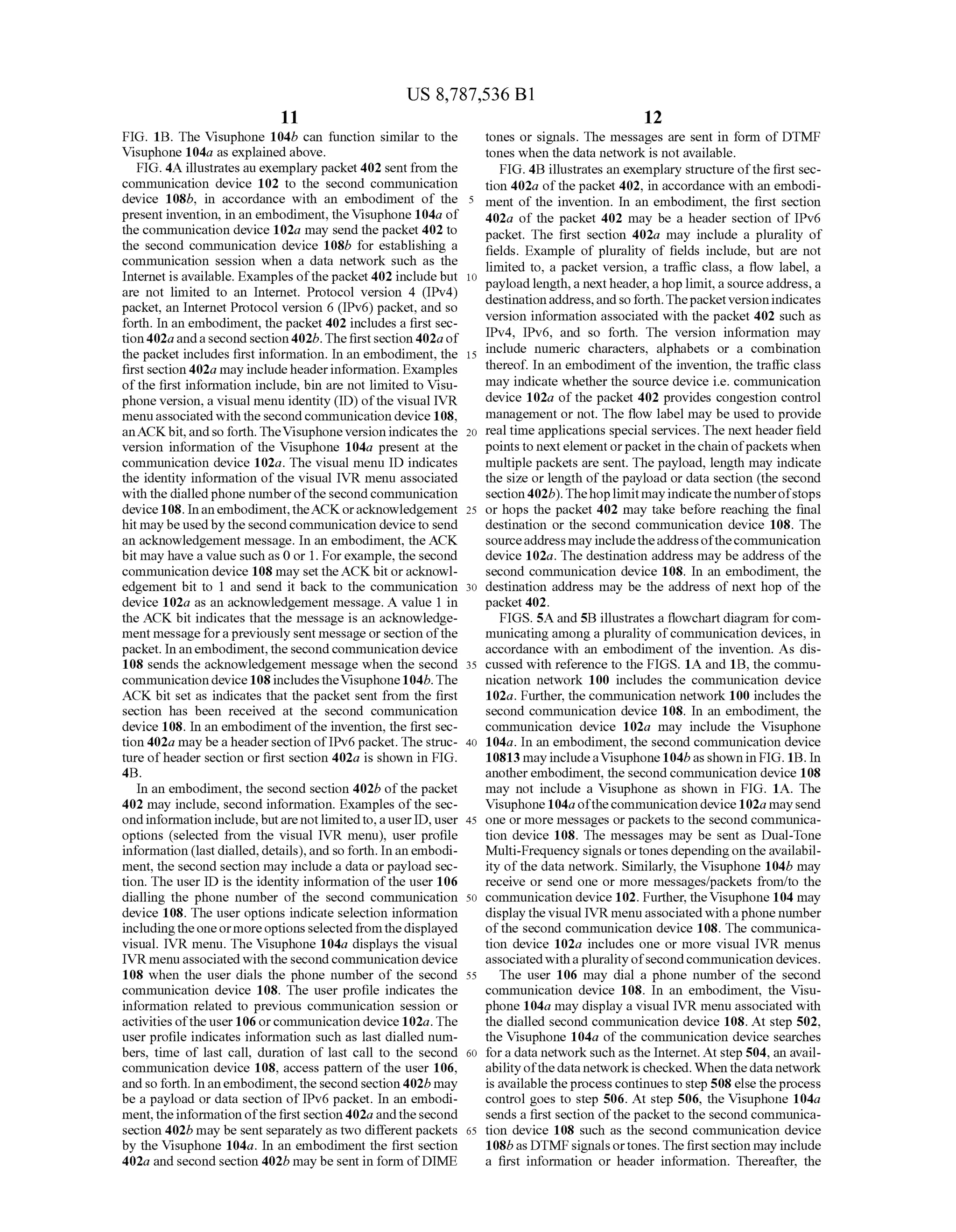 US 8,787,536 B1
11
FIG. 1B. The Visuphone 104b can function similar to the
Visuphone 104a as explained above.
FIG. 4A illustrates au exemplary packet402 sent from the
communication device 102 to the second communication
device 108b, in accordance with an embodiment of the
presentinvention, in an embodiment, theVisuphone 104a of
the communication device 102a may send the packet 402 to
the second communication device 108b for establishing a
communication session when a data network Such as the
Internet is available. Examples ofthepacket402 includebut
are not limited to an Internet. Protocol version 4 (IPv4)
packet, an Internet Protocol version 6 (IPv6) packet, and so
forth. In an embodiment, the packet 402 includes a first sec
tion 402a anda second section402b. The first section 402a of
the packet includes first information. In an embodiment, the
first section402a may includeheaderinformation. Examples
ofthe first information include, bin are not limited to Visu
phone version, a visual menu identity (ID) ofthe visual IVR
menuassociatedwith the secondcommunication device 108,
anACKbit,andso forth. TheVisuphone versionindicates the
version information of the Visuphone 104a present at the
communication device 102a. The visual menu ID indicates
the identity information ofthe visual IVR menu associated
with the dialled phone numberofthe secondcommunication
device108. Inanembodiment,theACKoracknowledgement
hit maybe usedbythesecond communication deviceto send
an acknowledgement message. In an embodiment, the ACK
bit may have a value such as 0 or 1. Forexample, the second
communication device 108 may set theACKbit oracknowl
edgement bit to 1 and send it back to the communication
device 102a as an acknowledgement message. A value 1 in
the ACK bit indicates that the message is an acknowledge
ment message forapreviously sent message orsection ofthe
packet. In an embodiment,thesecondcommunication device
108 sends the acknowledgement message when the second
communication device 108includestheVisuphone104b.The
ACK bit set as indicates that the packet sent from the first
section has been received at the second communication
device 108. In an embodiment ofthe invention, the first sec
tion 402a may bea headersection ofIPv6 packet. The struc
ture ofheader section or first section 402a is shown in FIG.
4B.
In an embodiment, the second section 402b ofthe packet
402 may include, second information. Examples ofthe sec
ondinformationinclude,butare notlimitedto,auserID, user
options (selected from the visual IVR menu), user profile
information (last dialled,details),and so forth. Inanembodi
ment, the second section may include a data orpayload sec
tion. The user ID is the identity information ofthe user 106
dialling the phone number of the second communication
device 108. The user options indicate selection information
includingtheoneormoreoptionsselectedfrom thedisplayed
visual. IVR menu. The Visuphone 104a displays the visual
IVR menu associated with the second communication device
108 when the user dials the phone number of the second
communication device 108. The user profile indicates the
information related to previous communication session or
activities ofthe user 106 orcommunication device 102a. The
user profile indicates information Such as last dialled num
bers, time of last call, duration of last call to the second
communication device 108, access pattern of the user 106,
andsoforth. In anembodiment, thesecond section 402b may
be a payload or data section ofIPv6 packet. In an embodi
ment,theinformation ofthe firstsection402a andthesecond
section 402b may be sent separately as two different packets
by the Visuphone 104a. In an embodiment the first section
402a and second section 402b may besent in form ofDIME
5
10
15
25
30
35
40
45
50
55
60
65
12
tones or signals. The messages are sent in form of DTMF
tones when the data network is not available.
FIG. 4B illustrates an exemplary structure ofthe first sec
tion 402a ofthe packet 402, in accordance with an embodi
ment of the invention. In an embodiment, the first section
402a of the packet 402 may be a header section of IPv6
packet. The first section 402a may include a plurality of
fields. Example of plurality of fields include, but are not
limited to, a packet version, a traffic class, a flow label, a
payload length,a nextheader, ahop limit, a sourceaddress, a
destinationaddress,andso forth.Thepacketversionindicates
version information associated with the packet 402 such as
IPv4, IPv6, and so forth. The version information may
include numeric characters, alphabets or a combination
thereof. In an embodiment ofthe invention, the traffic class
may indicate whether the Source device i.e. communication
device 102a of the packet 402 provides congestion control
management or not. The flow label may be used to provide
real time applications special services. The next header field
points to nextelementorpacket in the chain ofpackets when
multiple packets are sent. The payload, length may indicate
the size or length ofthe payload or data section (the second
section402b).Thehoplimitmayindicatethenumberofstops
or hops the packet 402 may take before reaching the final
destination or the second communication device 108. The
Sourceaddress mayincludetheaddressofthecommunication
device 102a. The destination address may be address ofthe
second communication device 108. In an embodiment, the
destination address may be the address of next hop of the
packet 402.
FIGS.5A and 5B illustrates a flowchart diagram forcom
municating among a plurality ofcommunication devices, in
accordance with an embodiment of the invention. As dis
cussed with reference to the FIGS. 1A and 1B, the commu
nication network 100 includes the communication device
102a. Further, the communication network 100 includes the
second communication device 108. In an embodiment, the
communication device 102a may include the Visuphone
104a. In an embodiment, the second communication device
10813 mayincludeaVisuphone 104basshown in FIG. 1B. In
anotherembodiment, the secondcommunication device 108
may not include a Visuphone as shown in FIG. 1A. The
Visuphone104a ofthecommunicationdevice 102a maysend
one or more messages or packets to the second communica
tion device 108. The messages may be sent as Dual-Tone
Multi-Frequency signals ortones dependingon the availabil
ity ofthe data network. Similarly, the Visuphone 104b may
receive or send one or more messages/packets from/to the
communication device 102. Further, theVisuphone 104 may
display the visual IVR menu associated with a phone number
ofthe second communication device 108. The communica
tion device 102a includes one or more visual IVR menus
associatedwithapluralityofsecondcommunication devices.
The user 106 may dial a phone number of the second
communication device 108. In an embodiment, the Visu
phone 104a may display a visual IVR menu associated with
the dialled second communication device 108. At step 502,
the Visuphone 104a of the communication device searches
fora data network such as the Internet. At step 504, an avail
abilityofthedata networkischecked. When thedata network
is available theprocess continues to step 508else theprocess
control goes to step 506. At step 506, the Visuphone 104a
sends a first section ofthe packet to the second communica
tion device 108 such as the second communication device
108bas DTMFsignalsortones. The firstsection may include
a first information or header information. Thereafter, the
 