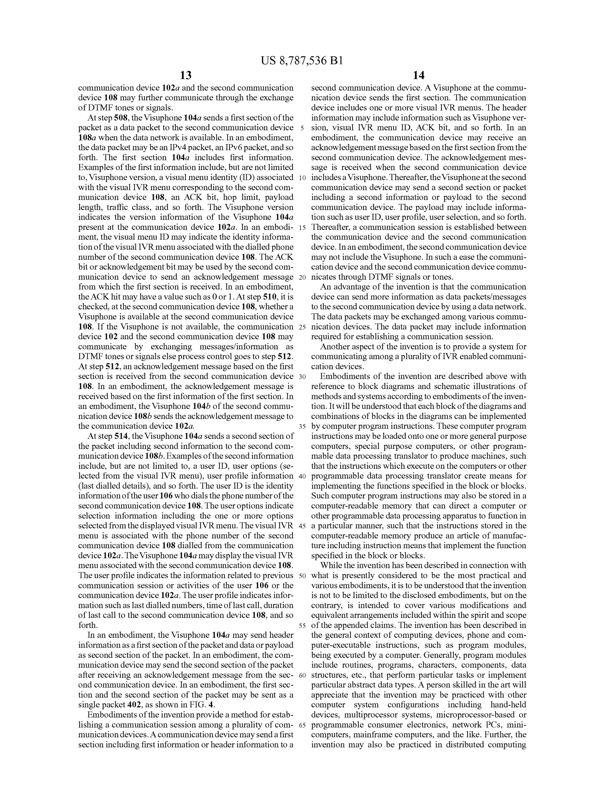 US 8,787,536 B1
13
communication device 102a and the second communication
device 108 may further communicate through the exchange
ofDTMF tones or signals.
Atstep508,theVisuphone 104a sendsa firstsection ofthe
packet as a data packet to the second communication device
108a when the data network is available. In an embodiment,
the datapacket may bean IPv4packet, an IPv6packet,andso
forth. The first section 104a includes first information.
Examples ofthe firstinformation include,butarenot limited
to, Visuphone version, a visual menu identity (ID) associated
with the visual IVR menu corresponding to the secondcom
munication device 108, an ACK bit, hop limit, payload
length, traffic class, and so forth. The Visuphone version
indicates the version information of the Visuphone 104a
present at the communication device 102a. In an embodi
ment, the visual menu ID may indicate the identity informa
tion ofthe visual IVRmenuassociatedwith thedialledphone
number ofthe second communication device 108. The ACK
bit oracknowledgementbit may be used by the second com
munication device to send an acknowledgement message
from which the first section is received. In an embodiment,
theACKhit may havea valuesuch as 0or 1. Atstep 510, it is
checked,atthe secondcommunication device 108, whethera
Visuphone is available at the second communication device
108. If the Visuphone is not available, the communication
device 102 and the second communication device 108 may
communicate by exchanging messages/information as
DTMF tones orsignalselseprocess control goes to step 512.
At step 512,an acknowledgement messagebased on the first
section is received from the second communication device
108. In an embodiment, the acknowledgement message is
received based on the first information ofthe first section. In
an embodiment, the Visuphone 104b ofthe second commu
nication device 108b sendstheacknowledgementmessageto
the communication device 102a.
Atstep 514, the Visuphone 104a sends a secondsection of
the packet including second information to the second com
municationdevice108b. Examplesofthesecondinformation
include, but are not limited to, a user ID, user options (se
lected from the visual IVR menu), user profile information
(last dialled details), and so forth. The user ID is the identity
informationoftheuser106 whodialsthephonenumberofthe
secondcommunication device 108. Theuseroptions indicate
selection information including the one or more options
selectedfromthedisplayed visual IVRmenu.Thevisual IVR
menu is associated with the phone number of the second
communication device 108 dialled from the communication
device102a.TheVisuphone104a maydisplaythevisual IVR
menuassociated with the secondcommunication device 108.
The userprofile indicates the information related to previous
communication session or activities of the user 106 or the
communication device 102a.Theuserprofileindicates infor
mation Suchaslastdialled numbers,timeoflastcall, duration
oflast call to the second communication device 108, and so
forth.
In an embodiment, the Visuphone 104a may send header
informationasafirstsection ofthepacketanddataorpayload
as second section ofthepacket. In an embodiment, the com
munication device may sendthesecond section ofthepacket
after receiving an acknowledgement message from the sec
ond communication device. In an embodiment, the first sec
tion and the second section ofthe packet may be sent as a
single packet402, as shown in FIG. 4.
Embodiments oftheinventionprovidea method forestab
lishing a communication session among a plurality ofcom
municationdevices.Acommunicationdevice maysendafirst
section including first information orheaderinformation to a
10
15
25
30
35
40
45
50
55
60
65
14
second communication device. A Visuphone at the commu
nication device sends the first section. The communication
device includes one or more visual IVR menus. The header
information may includeinformation Such as Visuphone ver
sion, visual IVR menu ID, ACK bit, and so forth. In an
embodiment, the communication device may receive an
acknowledgementmessagebasedonthefirstsection fromthe
second communication device. The acknowledgement mes
sage is received when the second communication device
includesaVisuphone.Thereafter,theVisuphoneatthesecond
communication device may send a second section or packet
including a second information or payload to the second
communication device. The payload may include informa
tion Suchas userID, userprofile, userselection,andso forth.
Thereafter, a communication session is established between
the communication device and the second communication
device. Inan embodiment, thesecondcommunication device
may not include the Visuphone. In such aease the communi
cation deviceand the second communication device commu
nicates through DTMF signals or tones.
An advantage ofthe invention is that the communication
device can send more information as data packets/messages
tothesecondcommunication devicebyusingadatanetwork.
The data packets may beexchanged among various commu
nication devices. The data packet may include information
required forestablishing a communication session.
Anotheraspect ofthe invention is to provide a system for
communicatingamongaplurality ofIVRenabled communi
cation devices.
Embodiments of the invention are described above with
reference to block diagrams and Schematic illustrations of
methods andsystemsaccordingtoembodimentsoftheinven
tion. Itwillbeunderstoodthateach blockofthediagramsand
combinations ofblocks in the diagrams can be implemented
by computerprogram instructions. These computerprogram
instructions maybe loadedonto oneormoregeneralpurpose
computers, special purpose computers, or other program
mable data processing translator to produce machines. Such
that theinstructions which executeonthe computers orother
programmable data processing translator create means for
implementing the functions specified in the block orblocks.
Such computer program instructions may also be stored in a
computer-readable memory that can direct a computer or
otherprogrammable data processingapparatus to function in
a particular manner, Such that the instructions stored in the
computer-readable memory produce an article of manufac
tureincluding instruction means that implement the function
specified in the block or blocks.
While the invention has been described in connection with
what is presently considered to be the most practical and
variousembodiments,itis to be understood thattheinvention
is not to be limited to the disclosed embodiments, but on the
contrary, is intended to cover various modifications and
equivalentarrangements included within the spiritand scope
ofthe appended claims. The invention has been described in
the general context of computing devices, phone and com
puter-executable instructions, such as program modules,
being executed by a computer. Generally, program modules
include routines, programs, characters, components, data
structures, etc., that perform particular tasks or implement
particularabstract data types. A person skilled in the art will
appreciate that the invention may be practiced with other
computer system configurations including hand-held
devices, multiprocessor systems, microprocessor-based or
programmable consumer electronics, network PCs, mini
computers, mainframe computers, and the like. Further, the
invention may also be practiced in distributed computing
 