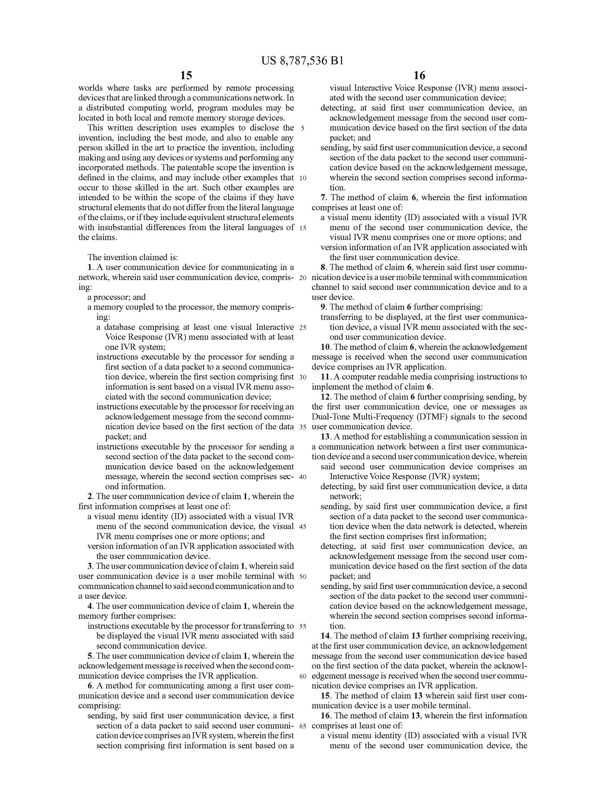 US 8,787,536 B1
15
worlds where tasks are performed by remote processing
devicesthatarelinkedthroughacommunications network. In
a distributed computing world, program modules may be
located in both local and remote memory storage devices.
This written description uses examples to disclose the 5
invention, including the best mode, and also to enable any
person skilled in the art to practice the invention, including
makingand usingany devices orsystemsandperformingany
incorporated methods. The patentable scope the invention is
defined in the claims, and may include other examples that
occur to those skilled in the art. Such other examples are
intended to be within the scope of the claims if they have
structuralelements thatdo notdifferfrom theliterallanguage
oftheclaims,orifthey includeequivalentstructuralelements
with insubstantial differences from the literal languages of 15
the claims.
10
The invention claimed is:
1. A user communication device for communicating in a
network, wherein said user communication device, compris
ing:
aprocessor; and
a memory coupled to the processor, the memory compris
ing:
a database comprising at least one visual Interactive
Voice Response (IVR) menu associated with at least
one IVR system;
instructions executable by the processor for sending a
first section ofa datapacket to a second communica
tion device, wherein the first section comprising first
information is sent based on a visual IVR menu asso
ciated with the second communication device;
instructionsexecutablebytheprocessorforreceivingan
acknowledgement message from thesecond commu
nication device based on the first section ofthe data
packet; and
instructions executable by the processor for sending a
second section ofthe data packet to the second com
munication device based on the acknowledgement
message, wherein the second section comprises sec
ond information.
2. The usercommunication device ofclaim 1, wherein the
first information comprises at least one of:
a visual menu identity (ID) associated with a visual IVR
menu of the second communication device, the visual
IVR menu comprises one or more options; and
version information ofan IVR application associated with
the user communication device.
3. Theusercommunicationdeviceofclaim 1, whereinsaid
user communication device is a user mobile terminal with
communication channelto saidsecond communicationandto
a user device.
4. The usercommunication device ofclaim 1, wherein the
memory further comprises:
instructions executablebytheprocessorfortransferringto
be displayed the visual IVR menu associated with said
second communication device.
5. The usercommunication device ofclaim 1, wherein the
acknowledgementmessageisreceivedwhenthesecondcom
munication device comprises the IVR application.
6. A method for communicating among a first user com
munication device and a second user communication device
comprising:
sending, by said first user communication device, a first
section ofa data packet to said second user communi
cationdevicecomprisesanIVRsystem,whereinthefirst
section comprising first information is sent based on a
25
30
35
40
45
50
55
60
65
16
visual Interactive Voice Response (IVR) menu associ
ated with the second usercommunication device;
detecting, at said first user communication device, an
acknowledgement message from the second user com
munication device based on the first section ofthe data
packet; and
sending,by said firstusercommunication device,a second
section ofthe data packet to the second user communi
cation device based on the acknowledgement message,
wherein the second section comprises second informa
tion.
7. The method ofclaim 6, wherein the first information
comprises at least one of:
a visual menu identity (ID) associated with a visual IVR
menu of the second user communication device, the
visual IVR menu comprises one or more options; and
version information ofan IVR application associated with
the first user communication device.
8. The method ofclaim 6, wherein said first user commu
nication device is a user mobile terminal with communication
channel to said second user communication device and to a
user device.
9. The method ofclaim 6 furthercomprising:
transferring to be displayed, at the first user communica
tion device, a visual IVR menu associated with the sec
ond user communication device.
10.The method ofclaim 6, wherein the acknowledgement
message is received when the second user communication
device comprises an IVR application.
11.A computerreadable media comprising instructions to
implement the method ofclaim 6.
12.The method ofclaim 6 furthercomprisingsending, by
the first user communication device, one or messages as
Dual-Tone Multi-Frequency (DTMF) signals to the second
user communication device.
13. A method forestablishing a communication session in
a communication network between a first user communica
tiondeviceandasecondusercommunication device,wherein
said second user communication device comprises an
InteractiveVoice Response (IVR) system;
detecting, by said first user communication device, a data
network;
sending, by said first user communication device, a first
section ofa datapacket to the second usercommunica
tion device when the data network is detected, wherein
the first section comprises first information;
detecting, at said first user communication device, an
acknowledgement message from the second user com
munication device based on the first section ofthe data
packet; and
sending,by said firstusercommunication device,a second
section ofthe data packet to the second user communi
cation device based on the acknowledgement message,
wherein the second section comprises second informa
tion.
14. The method ofclaim 13 furthercomprising receiving,
atthe first usercommunication device, an acknowledgement
message from the second user communication device based
on the first section ofthe data packet, wherein the acknowl
edgement message is received whenthesecond usercommu
nication device comprises an IVR application.
15. The method of claim 13 wherein said first user com
munication device is a user mobile terminal.
16. The method ofclaim 13, wherein the first information
comprises at least one of:
a visual menu identity (ID) associated with a visual IVR
menu of the second user communication device, the
 