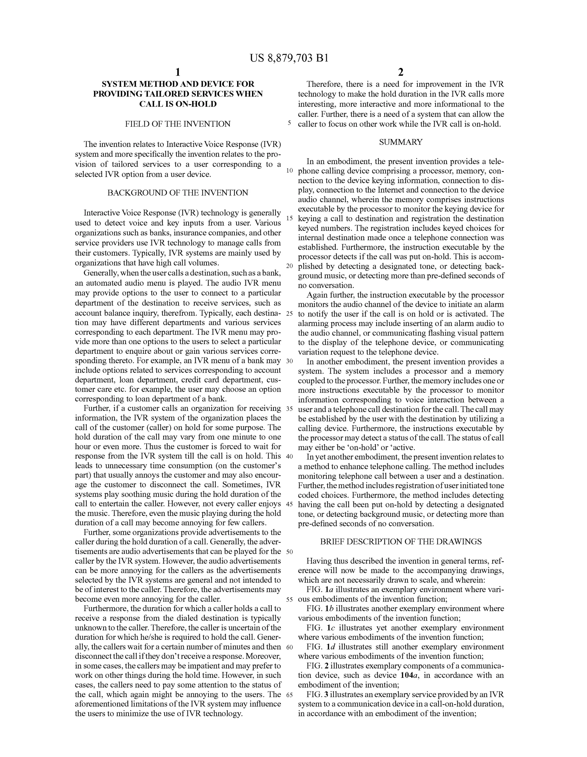 US 8,879,703 B1
1.
SYSTEMI METHOD AND DEVICE FOR
PROVIDING TALORED SERVICES WHEN
CALLIS ON-HOLD
FIELD OF THE INVENTION
The invention relates to Interactive Voice Response (IVR)
system and more specifically the invention relates to thepro
vision of tailored services to a user corresponding to a
selected IVR option from a user device.
BACKGROUND OF THE INVENTION
Interactive Voice Response (IVR) technology is generally
used to detect Voice and key inputs from a user. Various
organizations such as banks, insurance companies, andother
service providers use IVR technology to manage calls from
their customers. Typically, IVR systems are mainly used by
organizations that have high call Volumes.
Generally,whentheusercallsadestination,Suchasabank,
an automated audio menu is played. The audio IVR menu
may provide options to the user to connect to a particular
department of the destination to receive services, such as
account balance inquiry, therefrom. Typically, each destina
tion may have different departments and various services
corresponding to each department. The IVR menu may pro
vide more than one options to the users to select a particular
department to enquire about or gain various services corre
sponding thereto. For example, an IVR menu ofa bank may
include options related to services corresponding to account
department, loan department, credit card department, cus
tomer care etc. for example, the user may choose an option
corresponding to loan department ofa bank.
Further, ifa customer calls an organization for receiving
information, the IVR system of the organization places the
call ofthe customer (caller) on hold for some purpose. The
hold duration ofthe call may vary from one minute to one
hour or even more. Thus the customer is forced to wait for
response from the IVR system till the call is on hold. This
leads to unnecessary time consumption (on the customer's
part) that usually annoys the customerand may also encour
age the customer to disconnect the call. Sometimes, IVR
systems play soothing music during the hold duration ofthe
call to entertain the caller. However, not every caller enjoys
the music. Therefore, even the musicplaying duringthehold
duration ofa call may become annoying for few callers.
Further, some organizations provide advertisements to the
callerduringtheholddurationofa call. Generally, theadver
tisementsareaudio advertisementsthatcan beplayed forthe
callerby the IVRsystem. However, theaudioadvertisements
can be more annoying for the callers as the advertisements
selected by the IVR systems are general and not intended to
beofinterestto thecaller. Therefore, theadvertisements may
become even more annoying for the caller.
Furthermore, the duration forwhich acallerholds acall to
receive a response from the dialed destination is typically
unknowntothecaller.Therefore,thecalleris uncertain ofthe
duration forwhich he/she is required to hold thecall. Gener
ally, thecallers wait fora certain numberofminutesand then
disconnectthecallifthey don’treceivearesponse.Moreover,
in Some cases,thecallers may be impatientand may preferto
workon other things during the hold time. However, in such
cases, the callers need to pay some attention to the status of
the call, which again might be annoying to the users. The
aforementioned limitations ofthe IVR system may influence
the users to minimize the use ofIVR technology.
10
15
25
30
35
40
45
50
55
60
65
2
Therefore, there is a need for improvement in the IVR
technology to make the hold duration in the IVR calls more
interesting, more interactive and more informational to the
caller. Further, there is a need ofa system that can allow the
caller to focus on other work while the IVR call is on-hold.
SUMMARY
In an embodiment, the present invention provides a tele
phone calling device comprising a processor, memory, con
nection to the device keying information, connection to dis
play, connection to the Internetand connection to the device
audio channel, wherein the memory comprises instructions
executable by theprocessorto monitorthe keying device for
keying a call to destination and registration the destination
keyed numbers. The registration includes keyed choices for
internal destination made once a telephone connection was
established. Furthermore, the instruction executable by the
processor detects ifthe call was put on-hold. This is accom
plished by detecting a designated tone, or detecting back
ground music, or detecting more thanpre-defined seconds of
no conversation.
Again further, the instruction executable by the processor
monitors the audio channel ofthe device to initiate an alarm
to notify the user if the call is on hold or is activated. The
alarming process may include inserting ofan alarm audio to
the audio channel, or communicating flashing visual pattern
to the display of the telephone device, or communicating
variation request to the telephone device.
In another embodiment, the present invention provides a
system. The system includes a processor and a memory
coupledtotheprocessor. Further,the memory includesoneor
more instructions executable by the processor to monitor
information corresponding to Voice interaction between a
userandatelephonecall destination forthecall.Thecall may
be established by the user with the destination by utilizing a
calling device. Furthermore, the instructions executable by
theprocessormay detecta statusofthecall.Thestatus ofcall
may eitherbe on-hold or active.
Inyetanotherembodiment,thepresentinventionrelatesto
a methodto enhance telephone calling. The method includes
monitoring telephone call between a user and a destination.
Further, themethodincludes registrationofuserinitiatedtone
coded choices. Furthermore, the method includes detecting
having the call been put on-hold by detecting a designated
tone, or detecting background music, ordetecting more than
pre-defined seconds ofno conversation.
BRIEF DESCRIPTION OF THE DRAWINGS
Having thus described the invention in general terms, ref
erence will now be made to the accompanying drawings,
which are not necessarily drawn to scale, and wherein:
FIG. 1a illustrates an exemplary environment where vari
ous embodiments ofthe invention function;
FIG. 1b illustrates anotherexemplary environment where
various embodiments ofthe invention function;
FIG. 1c illustrates yet another exemplary environment
where various embodiments ofthe invention function;
FIG. 1d illustrates still another exemplary environment
where various embodiments ofthe invention function;
FIG. 2 illustrates exemplary components ofacommunica
tion device, such as device 104a, in accordance with an
embodiment ofthe invention;
FIG.3illustratesanexemplaryserviceprovidedbyan IVR
system toacommunication device ina call-on-holdduration,
in accordance with an embodiment ofthe invention;
 
