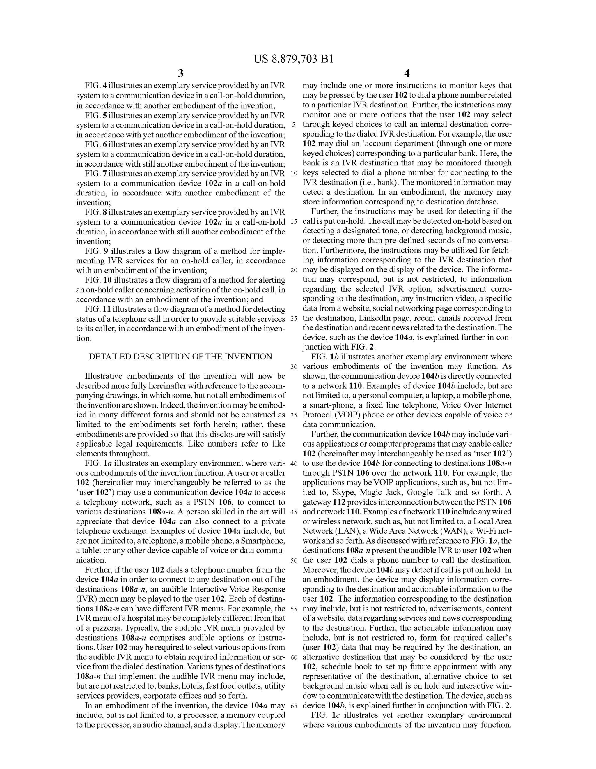 US 8,879,703 B1
3
FIG. 4illustratesanexemplary serviceprovidedbyan IVR
system toacommunication device inacall-on-holdduration,
in accordance with another embodiment ofthe invention;
FIG. 5illustratesanexemplary serviceprovidedbyan IVR
system toacommunication device inacall-on-holdduration,
in accordance with yetanotherembodimentofthe invention;
FIG. 6illustratesanexemplary serviceprovidedbyan IVR
system toacommunication device inacall-on-holdduration,
inaccordance with stillanotherembodimentoftheinvention;
FIG. 7illustratesanexemplary serviceprovidedbyan IVR
system to a communication device 102a in a call-on-hold
duration, in accordance with another embodiment of the
invention;
FIG. 8illustratesanexemplary serviceprovidedbyan IVR
system to a communication device 102a in a call-on-hold
duration, in accordance with still anotherembodiment ofthe
invention;
FIG. 9 illustrates a flow diagram ofa method for imple
menting IVR services for an on-hold caller, in accordance
with an embodiment ofthe invention;
FIG. 10 illustrates a flow diagram ofa method foralerting
an on-hold callerconcerningactivation ofthe on-hold call, in
accordance with an embodiment ofthe invention; and
FIG.11 illustratesa flow diagramofa methodfordetecting
status ofa telephonecall inorderto provide suitable services
to its caller, in accordance with an embodiment ofthe inven
tion.
DETAILED DESCRIPTION OF THE INVENTION
Illustrative embodiments of the invention will now be
described morefullyhereinafterwith referencetotheaccom
panyingdrawings,in whichsome,butnotallembodiments of
theinventionareshown. Indeed,theinventionmaybeembod
ied in many different forms and should not be construed as
limited to the embodiments set forth herein; rather, these
embodiments are provided so thatthis disclosure will satisfy
applicable legal requirements. Like numbers refer to like
elements throughout.
FIG. 1a illustrates an exemplary environment where vari
ous embodiments ofthe invention function. A userora caller
102 (hereinafter may interchangeably be referred to as the
user 102) may use a communication device 104a to access
a telephony network, such as a PSTN 106, to connect to
various destinations 108a-n. A person skilled in the art will
appreciate that device 104a can also connect to a private
telephone exchange. Examples of device 104a include, but
arenotlimitedto,atelephone,amobilephone,aSmartphone,
atablet orany otherdevice capable ofVoice or data commu
nication.
Further, ifthe user 102 dials a telephone number from the
device 104a in order to connect to any destination outofthe
destinations 108a-n, an audible Interactive Voice Response
(IVR) menu may beplayed to the user 102. Each ofdestina
tions 108a-ncan havedifferent IVR menus. Forexample, the
IVRmenuofahospital maybecompletely differentfromthat
ofa pizzeria. Typically, the audible IVR menu provided by
destinations 108a-in comprises audible options or instruc
tions.User102 mayberequiredtoselect variousoptionsfrom
the audible IVR menu to obtain required information or ser
vicefrom thedialeddestination.Various typesofdestinations
108a-n that implement the audible IVR menu may include,
butare notrestrictedto,banks,hotels,fastfood outlets, utility
services providers, corporate offices and so forth.
In an embodiment ofthe invention, the device 104a may
include, but is not limited to, a processor, a memory coupled
totheprocessor,anaudiochannel,andadisplay.Thememory
10
15
25
30
35
40
45
50
55
60
65
4
may include one or more instructions to monitor keys that
maybepressedbytheuser102 todialaphone numberrelated
to a particular IVR destination. Further, the instructions may
monitor one or more options that the user 102 may select
through keyed choices to call an internal destination corre
spondingto thedialed IVR destination. Forexample, theuser
102 may dial an account department (through one or more
keyed choices) corresponding to a particularbank. Here, the
bank is an IVR destination that may be monitored through
keys selected to dial a phone number for connecting to the
IVR destination (i.e., bank).The monitoredinformation may
detect a destination. In an embodiment, the memory may
store information corresponding to destination database.
Further, the instructions may be used for detecting ifthe
callisputon-hold. Thecall maybedetected on-holdbasedon
detecting a designated tone, or detecting background music,
or detecting more than pre-defined seconds of no conversa
tion. Furthermore, the instructions may be utilized forfetch
ing information corresponding to the IVR destination that
may be displayed on the display ofthe device. The informa
tion may correspond, but is not restricted, to information
regarding the selected IVR option, advertisement corre
sponding to the destination, any instruction video, a specific
datafromawebsite, social networkingpage correspondingto
the destination, LinkedIn page, recent emails received from
the destination and recent news related to thedestination. The
device, such as the device 104a, is explained further in con
junction with FIG. 2.
FIG. 1b illustrates anotherexemplary environment where
various embodiments of the invention may function. As
shown,thecommunication device104bis directlyconnected
to a network 110. Examples ofdevice 104b include, but are
not limitedto,apersonal computer,alaptop,a mobilephone,
a smart-phone, a fixed line telephone, Voice Over Internet
Protocol (VOIP) phone or other devices capable ofvoice or
data communication.
Further, thecommunication device 104b mayinclude vari
ousapplications orcomputerprogramsthatmayenablecaller
102 (hereinafter may interchangeably be used as user 102)
to use the device 104b forconnecting to destinations 108a-n
through PSTN 106 over the network 110. For example, the
applications may beVOIP applications, such as, but not lim
ited to, Skype, Magic Jack, Google Talk and so forth. A
gateway 112 providesinterconnectionbetweenthePSTN 106
andnetwork110. Examplesofnetwork110 includeanywired
orwireless network, such as, but not limitedto, a LocalArea
Network (LAN), a WideArea Network (WAN), a Wi-Fi net
workandso forth.As discussedwithreferenceto FIG.1a,the
destinations 108a-n presenttheaudible IVRto user102 when
the user 102 dials a phone number to call the destination.
Moreover,thedevice104b may detectifcall isputonhold. In
an embodiment, the device may display information corre
spondingto the destination andactionableinformation tothe
user 102. The information corresponding to the destination
may include, but is not restricted to, advertisements, content
ofawebsite, dataregardingservicesand news corresponding
to the destination. Further, the actionable information may
include, but is not restricted to, form for required caller's
(user 102) data that may be required by the destination, an
alternative destination that may be considered by the user
102, schedule book to set up future appointment with any
representative of the destination, alternative choice to set
background music when call is on hold and interactive win
dow tocommunicatewiththedestination.Thedevice,suchas
device 104b, is explained furtherin conjunction with FIG. 2.
FIG. 1c illustrates yet another exemplary environment
where various embodiments ofthe invention may function.
 