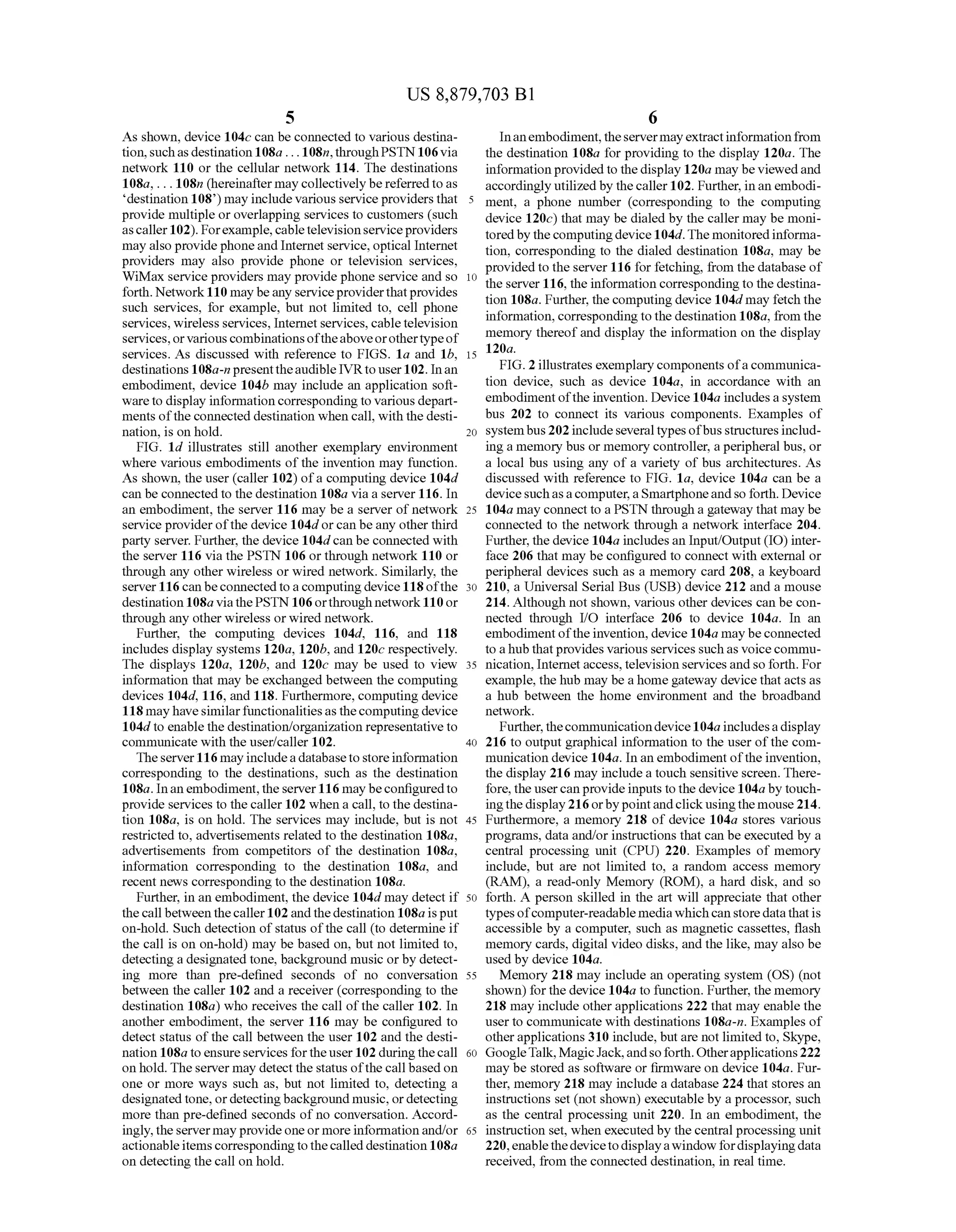 US 8,879,703 B1
5
As shown, device 104C can be connected to various destina
tion,suchasdestination 108a ... 108m, through PSTN 106via
network 110 or the cellular network 114. The destinations
108a, ... 108m (hereinafter maycollectivelybe referredto as
destination 108) may include various serviceproviders that
provide multiple or overlapping services to customers (such
ascaller102). Forexample, cabletelevisionserviceproviders
may also providephoneand Internet service, optical Internet
providers may also provide phone or television services,
WiMax service providers may provide phone service and so
forth. Network110 may beany serviceproviderthatprovides
Such services, for example, but not limited to, cell phone
services, wireless services, Internet services, cabletelevision
services,orvariouscombinationsoftheaboveorothertypeof
services. As discussed with reference to FIGS. 1a and 1b,
destinations 108a-n presenttheaudible IVRto user102. Inan
embodiment, device 104b may include an application soft
wareto display information corresponding to various depart
ments oftheconnected destination when call, with the desti
nation, is on hold.
FIG. 1d illustrates still another exemplary environment
where various embodiments ofthe invention may function.
As shown, the user (caller 102) ofa computing device 104d
can be connected to the destination 108a via a server 116. In
an embodiment, the server 116 may be a server of network
service providerofthe device 104dorcan be any other third
party server. Further, the device 104dcan be connected with
the server 116 via the PSTN 106 or through network 110 or
through any other wireless or wired network. Similarly, the
server 116 canbeconnectedtoacomputing device 118ofthe
destination108a viathePSTN 106orthroughnetwork110or
through any otherwireless orwired network.
Further, the computing devices 104d. 116, and 118
includes display systems 120a, 120b, and 120c respectively.
The displays 120a, 120b, and 120c may be used to view
information that may be exchanged between the computing
devices 104d. 116, and 118. Furthermore, computing device
118mayhavesimilarfunctionalitiesasthecomputing device
104d to enable thedestination/organization representative to
communicate with the user?caller 102.
Theserver116 may includea databaseto storeinformation
corresponding to the destinations. Such as the destination
108a. Inanembodiment,the server116 maybeconfiguredto
provide services to the caller 102 when a call, to the destina
tion 108a, is on hold. The services may include, but is not
restricted to, advertisements related to the destination 108a,
advertisements from competitors of the destination 108a,
information corresponding to the destination 108a, and
recent news corresponding to the destination 108a.
Further, in an embodiment, the device 104d may detect if
thecall between thecaller102and thedestination 108aisput
on-hold. Such detection ofstatus ofthe call (to determine if
the call is on on-hold) may be based on, but not limited to,
detecting a designated tone, background music orby detect
ing more than pre-defined seconds of no conversation
between the caller 102 and a receiver (corresponding to the
destination 108a) who receives the call ofthe caller 102. In
another embodiment, the server 116 may be configured to
detect status of the call between the user 102 and the desti
nation 108a toensureservicesfortheuser102duringthecall
onhold. The server may detect the status ofthe call basedon
one or more ways such as, but not limited to, detecting a
designated tone, ordetectingbackground music, ordetecting
more than pre-defined seconds of no conversation. Accord
ingly,theserver may provide oneormoreinformation and/or
actionableitems correspondingtothecalled destination 108a
on detecting the call on hold.
5
10
15
25
30
35
40
45
50
55
60
65
6
Inanembodiment,theservermayextractinformationfrom
the destination 108a for providing to the display 120a. The
information provided to the display 120a may be viewedand
accordingly utilized by thecaller102. Further, in an embodi
ment, a phone number (corresponding to the computing
device 120c) that may be dialed by the caller may be moni
tored by thecomputingdevice104d.The monitored informa
tion, corresponding to the dialed destination 108a, may be
provided to the server 116 for fetching, from the database of
the server 116, the information corresponding to the destina
tion 108a. Further, thecomputingdevice 104dmay fetch the
information,corresponding to the destination 108a, from the
memory thereofand display the information on the display
120a.
FIG. 2 illustrates exemplary components ofacommunica
tion device, such as device 104a, in accordance with an
embodimentofthe invention. Device 104a includes asystem
bus 202 to connect its various components. Examples of
systembus202 includeseveral typesofbus structures includ
ing a memory bus or memory controller, a peripheral bus, or
a local bus using any of a variety of bus architectures. As
discussed with reference to FIG. 1a, device 104a can be a
devicesuchasacomputer,aSmartphoneandso forth. Device
104a may connect to a PSTN through a gateway that may be
connected to the network through a network interface 204.
Further, the device 104a includes an Input/Output (IO) inter
face 206 that may be configured to connect with external or
peripheral devices such as a memory card 208, a keyboard
210, a Universal Serial Bus (USB) device 212 and a mouse
214. Although not shown, various other devices can be con
nected through I/O interface 206 to device 104a. In an
embodimentofthe invention, device 104a may beconnected
to ahub that provides various services suchas Voice commu
nication, Internet access,television services and so forth. For
example, the hub may be a homegateway device that acts as
a hub between the home environment and the broadband
network.
Further, thecommunicationdevice104aincludesa display
216 to output graphical information to the user ofthe com
munication device 104a. In an embodiment ofthe invention,
the display 216 may includea touch sensitive screen. There
fore, the usercanprovideinputs tothe device 104aby touch
ingthedisplay216orbypointandclickusingthe mouse214.
Furthermore, a memory 218 of device 104a stores various
programs, data and/or instructions that can be executed by a
central processing unit (CPU) 220. Examples of memory
include, but are not limited to, a random access memory
(RAM), a read-only Memory (ROM), a hard disk, and so
forth. A person skilled in the art will appreciate that other
types ofcomputer-readable mediawhichcan storedatathatis
accessible by a computer. Such as magnetic cassettes, flash
memory cards, digital video disks, and the like, may also be
used by device 104a.
Memory 218 may include an operating system (OS) (not
shown) forthe device 104a to function. Further, the memory
218 may include otherapplications 222 that may enable the
user to communicate with destinations 108a-n. Examples of
other applications 310 include, but are not limited to, Skype,
GoogleTalk,MagicJack,andsoforth.Otherapplications222
may be stored as software or firmware on device 104a. Fur
ther, memory 218 may include a database 224 that stores an
instructions set (not shown) executable by a processor, Such
as the central processing unit 220. In an embodiment, the
instruction set, when executedby the central processing unit
220,enablethedevicetodisplayawindow fordisplayingdata
received, from the connected destination, in real time.
 