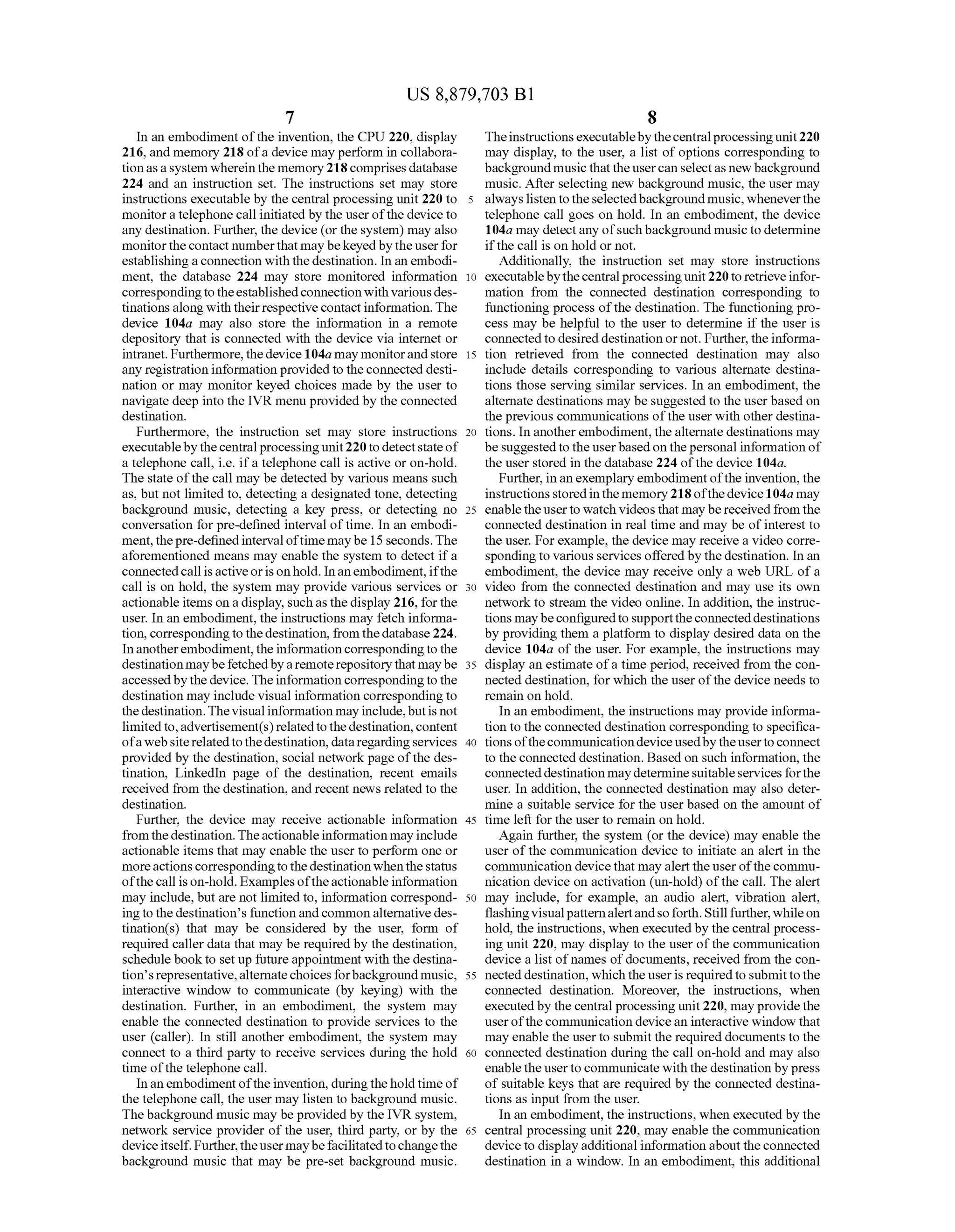 US 8,879,703 B1
7
In an embodiment ofthe invention, the CPU 220, display
216, and memory 218 ofa device may perform in collabora
tionasasystem whereinthe memory218comprisesdatabase
224 and an instruction set. The instructions set may store
instructions executable by the central processing unit 220 to
monitora telephonecall initiated by the userofthe device to
any destination. Further, the device (or the system) may also
monitorthecontact numberthat may bekeyedby theuserfor
establishingaconnection withthedestination. In an embodi
ment, the database 224 may store monitored information
correspondingtotheestablishedconnection with variousdes
tinations alongwith theirrespectivecontact information. The
device 104a may also store the information in a remote
depository that is connected with the device via internet or
intranet. Furthermore,thedevice 104a may monitorandstore
any registration information providedto theconnected desti
nation or may monitor keyed choices made by the user to
navigate deep into the IVR menu provided by the connected
destination.
Furthermore, the instruction set may store instructions
executablebythecentral processingunit220 todetectstateof
a telephone call, i.e. ifa telephone call is active or on-hold.
The state ofthe call may be detected by various means such
as, but not limited to, detecting a designated tone, detecting
background music, detecting a key press, or detecting no
conversation for pre-defined interval oftime. In an embodi
ment, thepre-definedintervaloftimemaybe 15 seconds.The
aforementioned means may enable the system to detect ifa
connectedcall isactiveoris onhold. Inanembodiment, ifthe
call is on hold, the system may provide various services or
actionable items on adisplay, such as the display 216, forthe
user. In an embodiment, the instructions may fetch informa
tion, correspondingtothedestination, fromthedatabase224.
Inanotherembodiment,theinformation correspondingto the
destinationmaybefetchedbyaremoterepositorythatmaybe
accessedbythe device.Theinformation correspondingto the
destination may include visual information corresponding to
thedestination.Thevisualinformation mayinclude,butis not
limitedto,advertisement(s)relatedtothedestination, content
ofawebsiterelatedtothedestination,dataregardingservices
provided by the destination, Social network page ofthe des
tination, LinkedIn page of the destination, recent emails
received from the destination, and recent news related to the
destination.
Further, the device may receive actionable information
fromthedestination.Theactionableinformation mayinclude
actionable items that may enable the user to perform one or
moreactionscorrespondingtothedestination whenthestatus
ofthecall is on-hold. Examplesoftheactionableinformation
may include, but are not limited to, information correspond
ing tothedestination’s functionandcommonalternativedes
tination(s) that may be considered by the user, form of
required caller data that may be required by the destination,
schedule book to set up futureappointment with the destina
tion’srepresentative,alternatechoices forbackground music,
interactive window to communicate (by keying) with the
destination. Further, in an embodiment, the system may
enable the connected destination to provide services to the
user (caller). In still another embodiment, the system may
connect to a third party to receive services during the hold
time ofthe telephone call.
In anembodimentofthe invention, duringtheholdtimeof
the telephone call, the user may listen to background music.
The background music may be providedby the IVR system,
network service provider ofthe user, third party, or by the
deviceitself. Further,theusermaybefacilitatedtochangethe
background music that may be pre-set background music.
10
15
25
30
35
40
45
50
55
60
65
8
Theinstructionsexecutablebythecentralprocessingunit220
may display, to the user, a list of options corresponding to
backgroundmusicthattheusercanselectas new background
music. After selecting new background music, the user may
always listentotheselectedbackground music, wheneverthe
telephone call goes on hold. In an embodiment, the device
104a may detectany ofsuchbackground musicto determine
ifthe call is on hold or not.
Additionally, the instruction set may store instructions
executablebythecentralprocessingunit220 to retrieveinfor
mation from the connected destination corresponding to
functioning process ofthe destination. The functioning pro
cess may be helpful to the user to determine if the user is
connected to desired destination or not. Further, the informa
tion retrieved from the connected destination may also
include details corresponding to various alternate destina
tions those serving similar services. In an embodiment, the
alternate destinations may be suggested to the userbased on
the previous communications ofthe user with other destina
tions. In anotherembodiment,thealternate destinations may
be suggestedto the userbased onthepersonal information of
the user stored in the database 224 ofthe device 104a.
Further, inan exemplary embodimentofthe invention, the
instructions stored inthe memory 218ofthedevice104a may
enabletheuserto watch videos that may bereceivedfrom the
connected destination in real time and may be ofinterest to
the user. For example, the device may receive a video corre
spondingto various services offered by thedestination. In an
embodiment, the device may receive only a web URL of a
Video from the connected destination and may use its own
network to stream the video online. In addition, the instruc
tions maybeconfiguredto supporttheconnecteddestinations
by providing them a platform to display desired data on the
device 104a of the user. For example, the instructions may
display an estimate ofa time period, received from the con
nected destination, for which the user ofthe device needs to
remain on hold.
In an embodiment, the instructions may provide informa
tion to the connected destination corresponding to specifica
tionsofthecommunicationdeviceusedbytheuserto connect
to the connected destination. Based on Such information, the
connecteddestination maydetermineSuitableservicesforthe
user. In addition, the connected destination may also deter
mine a suitable service for the user based on the amount of
time left for the user to remain on hold.
Again further, the system (or the device) may enable the
user ofthe communication device to initiate an alert in the
communication devicethat may alert the user ofthe commu
nication device on activation (un-hold) ofthe call. The alert
may include, for example, an audio alert, vibration alert,
flashingvisualpatternalertandsoforth. Stillfurther,whileon
hold, the instructions, when executedby the central process
ing unit 220, may display to the user ofthe communication
device a list ofnames ofdocuments, received from the con
nected destination, which theuseris requiredto submit tothe
connected destination. Moreover, the instructions, when
executed by the central processing unit220, may providethe
user ofthe communication device an interactive window that
may enable the userto submit the required documents to the
connected destination during the call on-hold and may also
enabletheuserto communicate withthe destination bypress
of suitable keys that are required by the connected destina
tions as input from the user.
In an embodiment, the instructions, when executed by the
central processing unit 220, may enable the communication
device to displayadditional information about theconnected
destination in a window. In an embodiment, this additional
 