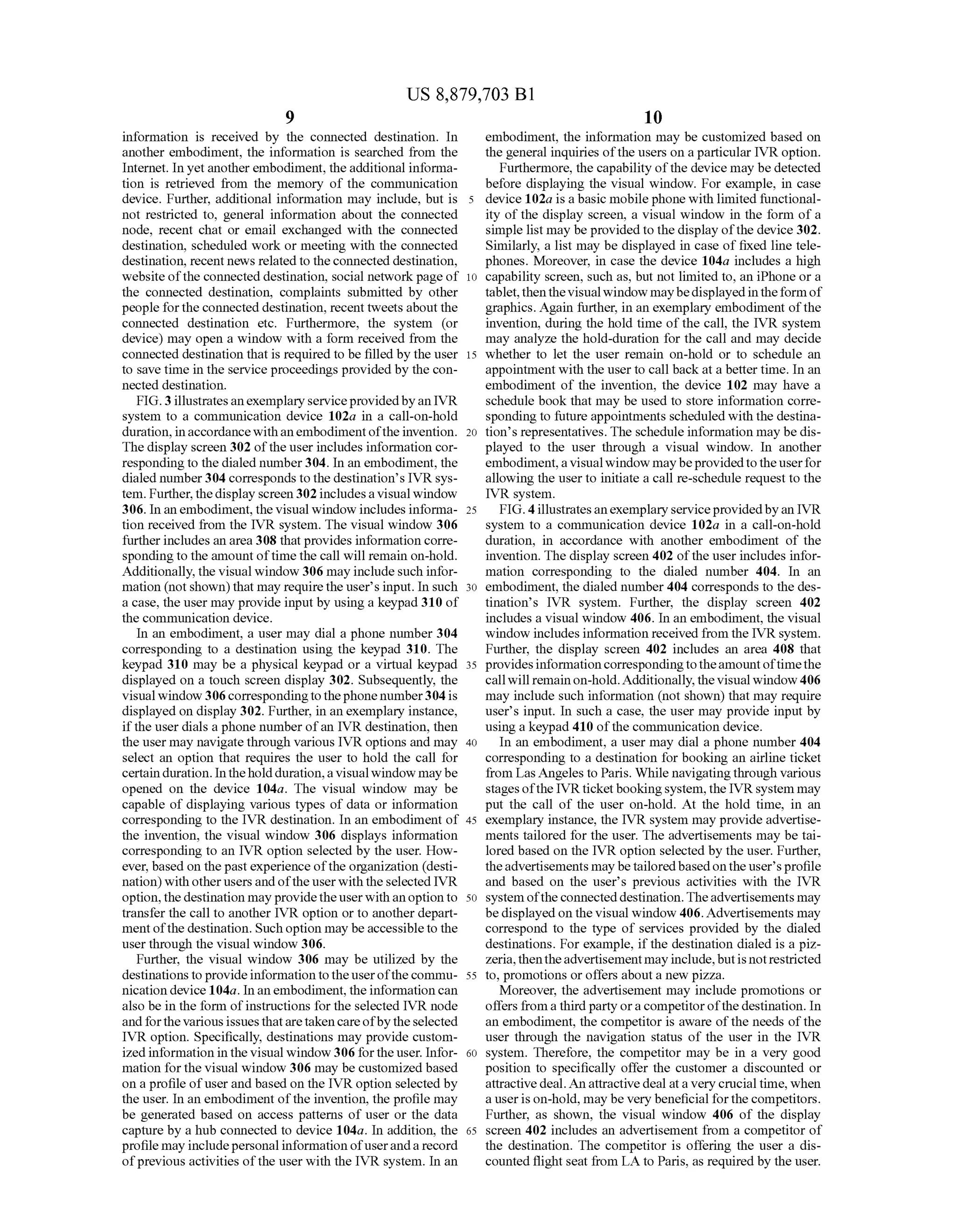 US 8,879,703 B1
9
information is received by the connected destination. In
another embodiment, the information is searched from the
Internet. In yet anotherembodiment, theadditional informa
tion is retrieved from the memory of the communication
device. Further, additional information may include, but is
not restricted to, general information about the connected
node, recent chat or email exchanged with the connected
destination, scheduled work or meeting with the connected
destination, recent news related to theconnected destination,
website ofthe connected destination, Social network page of
the connected destination, complaints Submitted by other
people fortheconnected destination, recent tweets about the
connected destination etc. Furthermore, the system (or
device) may open a window with a form received from the
connected destination that is required to be filled by the user
to save time in the service proceedings provided by the con
nected destination.
FIG.3 illustratesanexemplary serviceprovidedbyan IVR
system to a communication device 102a in a call-on-hold
duration, inaccordance withanembodimentoftheinvention.
The display screen 302 ofthe user includes information cor
responding to the dialed number304. In an embodiment, the
dialed number304 corresponds to thedestination's IVR sys
tem. Further, thedisplay screen 302 includesa visualwindow
306. In an embodiment, the visual window includes informa
tion received from the IVR system. The visual window 306
furtherincludes an area 308 thatprovides information corre
spondingto the amount oftimethe call will remain on-hold.
Additionally, the visual window 306 may includesuch infor
mation (not shown) that may requirethe users input. In Such
a case, the user may provide input by using a keypad 310 of
the communication device.
In an embodiment, a user may dial a phone number 304
corresponding to a destination using the keypad 310. The
keypad 310 may be a physical keypad or a virtual keypad
displayed on a touch screen display 302. Subsequently, the
visualwindow 306correspondingto thephone number304 is
displayed on display 302. Further, in an exemplary instance,
ifthe user dials a phone number ofan IVR destination, then
the user may navigatethrough various IVR options and may
select an option that requires the user to hold the call for
certain duration. Intheholdduration,a visualwindow maybe
opened on the device 104a. The visual window may be
capable of displaying various types of data or information
corresponding to the IVR destination. In an embodiment of
the invention, the visual window 306 displays information
corresponding to an IVR option selected by the user. How
ever, based on the past experience ofthe organization (desti
nation) with otherusersandoftheuserwith theselected IVR
option,the destination may providetheuserwithanoption to
transfer the call to another IVR option or to another depart
mentofthe destination. Suchoption may beaccessible to the
user through the visual window 306.
Further, the visual window 306 may be utilized by the
destinationsto provideinformationtotheuserofthe commu
nication device 104a. Inan embodiment, the information can
also be in the form ofinstructions for the selected IVR node
andforthe various issuesthataretakencareofby theselected
IVR option. Specifically, destinations may provide custom
ized information in the visual window 306 for the user. Infor
mation forthe visual window 306 may be customized based
on a profile ofuserand based on the IVR option selected by
the user. In an embodiment ofthe invention, the profile may
be generated based on access patterns of user or the data
capture by a hub connected to device 104a. In addition, the
profile may includepersonalinformation ofuserandarecord
ofprevious activities ofthe user with the IVR system. In an
5
10
15
25
30
35
40
45
50
55
60
65
10
embodiment, the information may be customized based on
the general inquiries ofthe users on a particular IVR option.
Furthermore, the capability ofthe device may be detected
before displaying the visual window. For example, in case
device 102a is a basic mobilephone with limited functional
ity ofthe display screen, a visual window in the form of a
simple list may be provided to the display ofthe device 302.
Similarly, a list may be displayed in case of fixed line tele
phones. Moreover, in case the device 104a includes a high
capability Screen, Such as, but not limited to, an iPhone or a
tablet,thenthe visualwindow maybedisplayed intheformof
graphics. Again further, in an exemplary embodiment ofthe
invention, during the hold time ofthe call, the IVR system
may analyze the hold-duration for the call and may decide
whether to let the user remain on-hold or to schedule an
appointment with the user to call back at a bettertime. In an
embodiment of the invention, the device 102 may have a
schedule book that may be used to store information corre
sponding to future appointments scheduled with the destina
tions representatives. The schedule information may bedis
played to the user through a visual window. In another
embodiment,avisualwindow maybeprovidedto theuserfor
allowing the userto initiate a call re-schedule request to the
IVR system.
FIG. 4illustratesanexemplaryserviceprovidedbyan IVR
system to a communication device 102a in a call-on-hold
duration, in accordance with another embodiment of the
invention. The display screen 402 ofthe userincludes infor
mation corresponding to the dialed number 404. In an
embodiment, the dialed number404 corresponds to the des
tination’s IVR system. Further, the display screen 402
includes a visual window 406. In an embodiment, the visual
window includes information received from the IVRsystem.
Further, the display screen 402 includes an area 408 that
provides informationcorrespondingtotheamountoftimethe
callwill remainon-hold.Additionally,the visualwindow 406
may include Such information (not shown) that may require
users input. In Such a case, the user may provide input by
using a keypad 410 ofthe communication device.
In an embodiment, a user may dial a phone number 404
corresponding to a destination for booking an airline ticket
from Las Angeles to Paris. While navigatingthrough various
stagesofthe IVRticketbookingsystem, the IVRsystem may
put the call of the user on-hold. At the hold time, in an
exemplary instance, the IVR system may provide advertise
ments tailored for the user. The advertisements may be tai
lored based on the IVR option selected by the user. Further,
theadvertisements may betailoredbasedontheuser'sprofile
and based on the user's previous activities with the IVR
system oftheconnecteddestination.Theadvertisements may
bedisplayed on the visual window 406.Advertisements may
correspond to the type of services provided by the dialed
destinations. For example, ifthe destination dialed is a piz
Zeria,thentheadvertisementmayinclude,butis notrestricted
to, promotions or offers abouta new pizza.
Moreover, the advertisement may include promotions or
offers from a thirdparty ora competitorofthe destination. In
an embodiment, the competitor is aware ofthe needs ofthe
user through the navigation status of the user in the IVR
system. Therefore, the competitor may be in a very good
position to specifically offer the customer a discounted or
attractivedeal.An attractive deal ata very crucial time, when
a userison-hold, may be very beneficial forthe competitors.
Further, as shown, the visual window 406 of the display
screen 402 includes an advertisement from a competitor of
the destination. The competitor is offering the user a dis
counted flight seat from LA to Paris, as required by the user.
 
