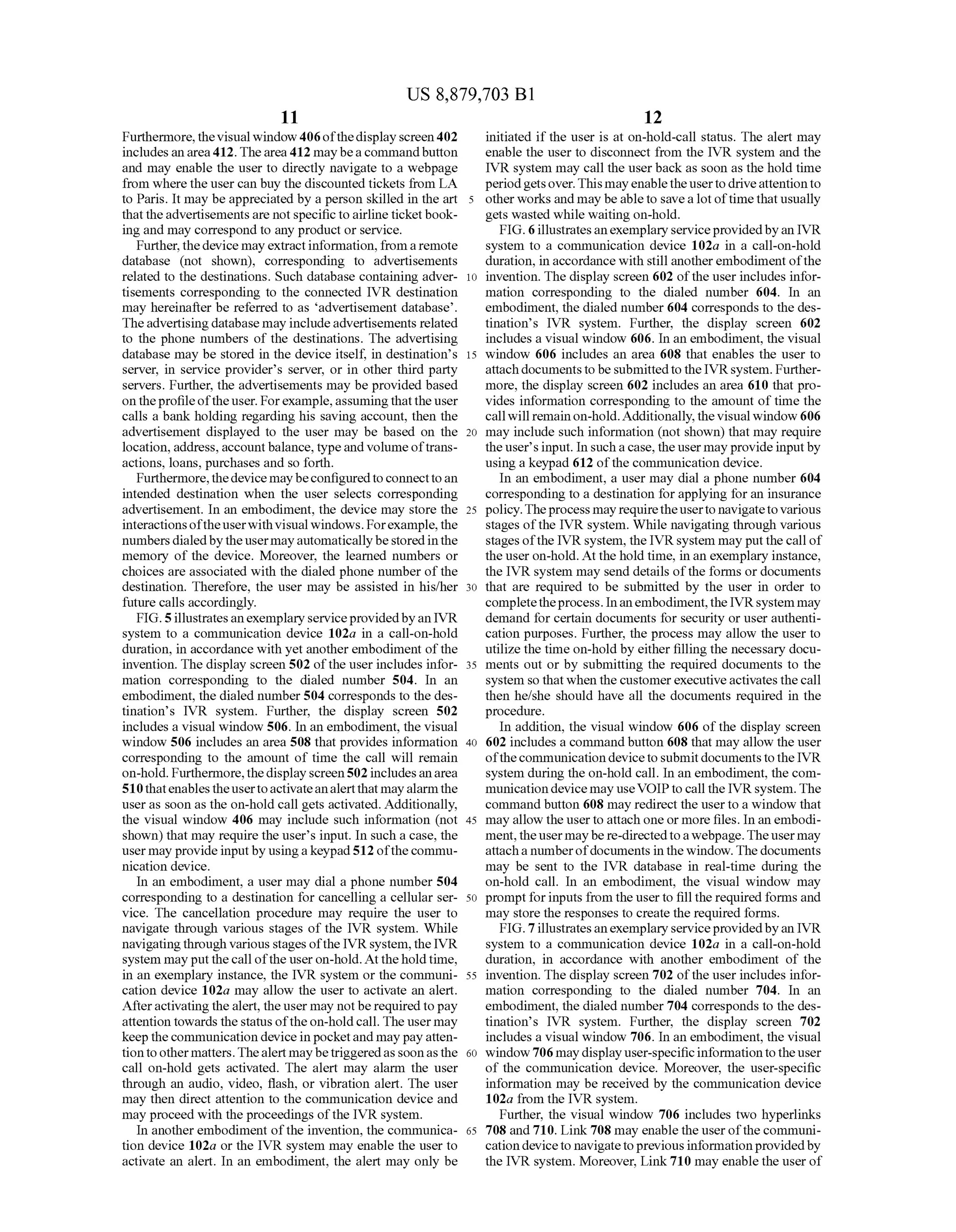 US 8,879,703 B1
11
Furthermore,the visual window 406ofthedisplay screen402
includesanarea412. Thearea412 maybea commandbutton
and may enable the user to directly navigate to a webpage
from where the usercan buy the discounted tickets from LA
to Paris. It may be appreciated by a person skilled in the art
that theadvertisementsare notspecific toairline ticketbook
ing and may correspond to any product or service.
Further, thedevice may extractinformation, froma remote
database (not shown), corresponding to advertisements
related to the destinations. Such database containing adver
tisements corresponding to the connected IVR destination
may hereinafter be referred to as advertisement database.
Theadvertisingdatabase may includeadvertisements related
to the phone numbers of the destinations. The advertising
database may be stored in the device itself, in destinations
server, in service provider's server, or in other third party
servers. Further, the advertisements may be provided based
on theprofileoftheuser. Forexample,assumingthattheuser
calls a bank holding regarding his saving account, then the
advertisement displayed to the user may be based on the
location, address,accountbalance,typeandVolume oftrans
actions, loans, purchases and so forth.
Furthermore,thedevice maybeconfiguredtoconnecttoan
intended destination when the user selects corresponding
advertisement. In an embodiment, the device may store the
interactionsoftheuserwithvisual windows. Forexample,the
numbersdialedby theusermayautomaticallybestoredinthe
memory of the device. Moreover, the learned numbers or
choices are associated with the dialed phone number ofthe
destination. Therefore, the user may be assisted in his/her
future calls accordingly.
FIG.5illustratesanexemplaryserviceprovidedbyan IVR
system to a communication device 102a in a call-on-hold
duration, in accordance with yet another embodiment ofthe
invention. The display screen 502 ofthe userincludes infor
mation corresponding to the dialed number 504. In an
embodiment, the dialed number504 corresponds to the des
tination’s IVR system. Further, the display screen 502
includes a visual window 506. In an embodiment, the visual
window 506 includes an area 508 that provides information
corresponding to the amount of time the call will remain
on-hold. Furthermore,thedisplayscreen502includesanarea
510thatenablestheusertoactivateanalertthat mayalarmthe
user as soon as the on-hold call gets activated. Additionally,
the visual window 406 may include such information (not
shown) that may require the users input. In Such a case, the
user may provideinputby usingakeypad512 ofthe commu
nication device.
In an embodiment, a user may dial a phone number 504
corresponding to a destination for cancelling a cellular ser
vice. The cancellation procedure may require the user to
navigate through various stages of the IVR system. While
navigatingthrough various stages ofthe IVR system,theIVR
system may put thecall ofthe useron-hold.At theholdtime,
in an exemplary instance, the IVR system or the communi
cation device 102a may allow the user to activate an alert.
Afteractivatingthealert, the user may notbe requiredtopay
attention towards thestatus oftheon-holdcall. The usermay
keepthecommunication device inpocketand maypay atten
tiontoothermatters.Thealert maybetriggeredassoonasthe
call on-hold gets activated. The alert may alarm the user
through an audio, video, flash, or vibration alert. The user
may then direct attention to the communication device and
may proceed with the proceedings ofthe IVR system.
In another embodiment ofthe invention, the communica
tion device 102a or the IVR system may enable the user to
activate an alert. In an embodiment, the alert may only be
10
15
25
30
35
40
45
50
55
60
65
12
initiated if the user is at on-hold-call status. The alert may
enable the user to disconnect from the IVR system and the
IVR system may call the userback as soon as the hold time
periodgetsover. This mayenabletheuserto driveattentionto
other works and may be ableto save a lotoftime that usually
gets wasted while waiting on-hold.
FIG. 6illustratesanexemplaryserviceprovidedbyan IVR
system to a communication device 102a in a call-on-hold
duration, in accordance with still anotherembodiment ofthe
invention. The display screen 602 ofthe userincludes infor
mation corresponding to the dialed number 604. In an
embodiment, the dialed number 604 corresponds to the des
tination’s IVR system. Further, the display screen 602
includes a visual window 606. In an embodiment, the visual
window 606 includes an area 608 that enables the user to
attachdocumentstobe submittedto the IVRsystem. Further
more, the display screen 602 includes an area 610 that pro
vides information corresponding to the amount of time the
callwill remainon-hold.Additionally,the visualwindow 606
may include Such information (not shown) that may require
the users input. In such a case, the user mayprovideinputby
using a keypad 612 ofthe communication device.
In an embodiment, a user may dial a phone number 604
corresponding to a destination for applying foran insurance
policy.Theprocess mayrequiretheuserto navigatetovarious
stages ofthe IVR system. While navigating through various
stagesofthe IVR system, the IVRsystem may put thecall of
the user on-hold. Atthe hold time, in an exemplary instance,
the IVR system may send details ofthe forms ordocuments
that are required to be submitted by the user in order to
completetheprocess. Inanembodiment,theIVRsystem may
demand for certain documents for security or user authenti
cation purposes. Further, the process may allow the user to
utilize the time on-hold by either filling the necessary docu
ments out or by Submitting the required documents to the
system so that when the customerexecutiveactivates the call
then he/she should have all the documents required in the
procedure.
In addition, the visual window 606 of the display screen
602 includes a command button 608 that may allow the user
ofthecommunication device to submit documents to the IVR
system during the on-hold call. In an embodiment, the com
municationdevicemay useVOIPtocall the IVRsystem. The
command button 608 may redirect the userto a window that
may allow the userto attach one or more files. In an embodi
ment,theusermaybe re-directedtoawebpage.Theusermay
attacha numberofdocuments in the window. The documents
may be sent to the IVR database in real-time during the
on-hold call. In an embodiment, the visual window may
promptforinputs from the user to fill the required forms and
may store the responses to create the required forms.
FIG. 7illustratesanexemplaryserviceprovidedbyan IVR
system to a communication device 102a in a call-on-hold
duration, in accordance with another embodiment of the
invention. The display screen 702 ofthe userincludes infor
mation corresponding to the dialed number 704. In an
embodiment, the dialed number 704 corresponds to the des
tination’s IVR system. Further, the display screen 702
includes a visual window 706. In an embodiment, the visual
window706 maydisplayuser-specificinformationtotheuser
of the communication device. Moreover, the user-specific
information may be received by the communication device
102a from the IVR system.
Further, the visual window 706 includes two hyperlinks
708 and 710. Link708 may enable the userofthe communi
cation deviceto navigatetopreviousinformationprovidedby
the IVR system. Moreover, Link710 may enable the user of
 