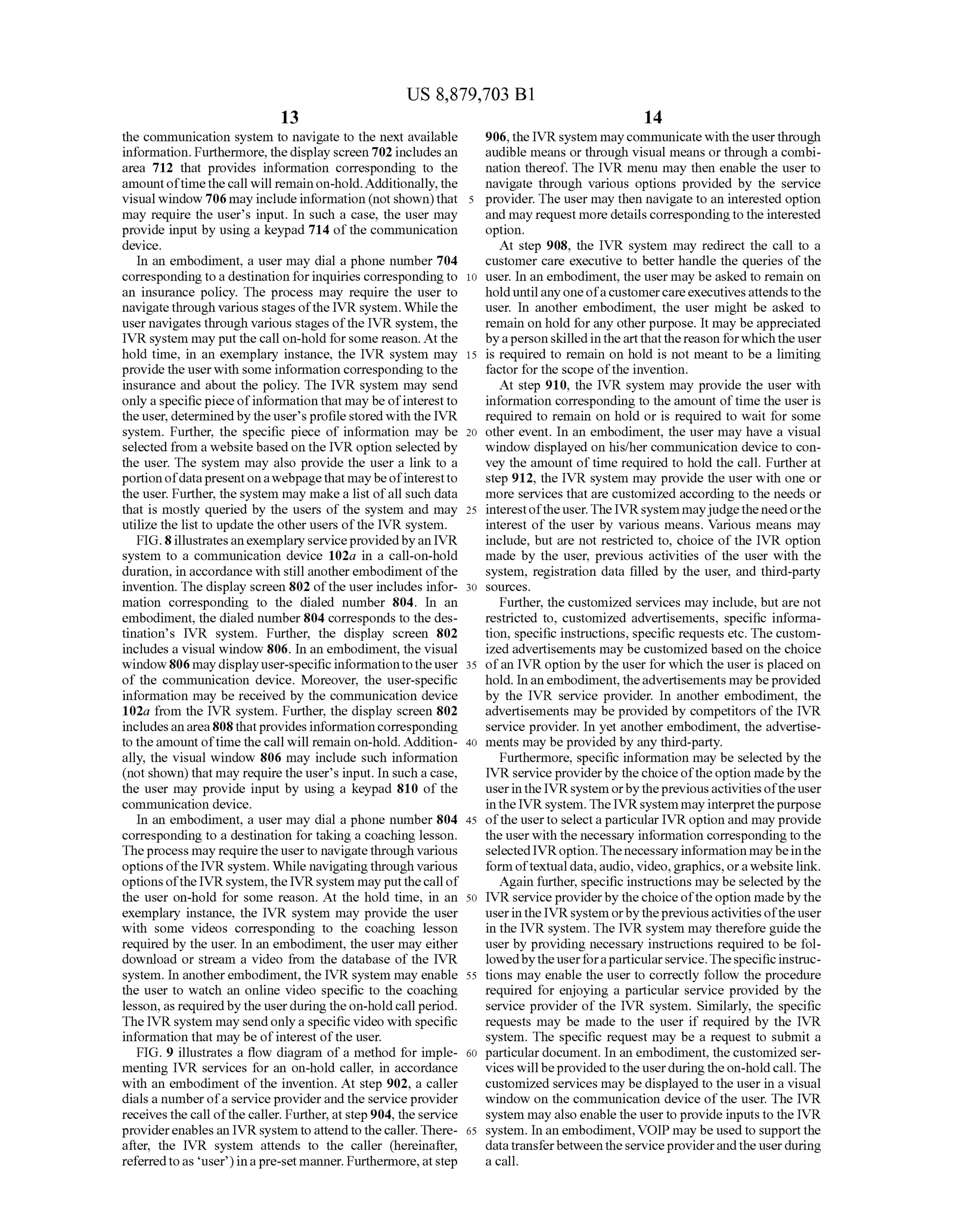 US 8,879,703 B1
13
the communication system to navigate to the next available
information. Furthermore, the display screen 702 includesan
area 712 that provides information corresponding to the
amountoftime thecall will remainon-hold.Additionally,the
visual window 706 may include information (not shown)that
may require the user's input. In Such a case, the user may
provide input by using a keypad 714 ofthe communication
device.
In an embodiment, a user may dial a phone number 704
corresponding to a destination forinquiries corresponding to
an insurance policy. The process may require the user to
navigate through various stages ofthe IVR system.Whilethe
user navigates through various stages ofthe IVR system, the
IVR system may put the call on-hold forsome reason. At the
hold time, in an exemplary instance, the IVR system may
providethe userwith some information corresponding to the
insurance and about the policy. The IVR system may send
only a specific pieceofinformation that may be ofinterestto
theuser, determinedby theuser'sprofilestoredwith the IVR
system. Further, the specific piece of information may be
selected from a websitebasedon the IVR option selected by
the user. The system may also provide the user a link to a
portionofdatapresentonawebpagethatmaybeofinterestto
the user. Further, the system may makea list ofall Such data
that is mostly queried by the users of the system and may
utilize the list to update the other users ofthe IVR system.
FIG. 8illustratesanexemplary serviceprovidedbyan IVR
system to a communication device 102a in a call-on-hold
duration, in accordance with still anotherembodiment ofthe
invention. The display screen 802 ofthe userincludes infor
mation corresponding to the dialed number 804. In an
embodiment, the dialed number804 corresponds to the des
tination’s IVR system. Further, the display screen 802
includes a visual window 806. In an embodiment, the visual
window806 maydisplayuser-specificinformationtotheuser
of the communication device. Moreover, the user-specific
information may be received by the communication device
102a from the IVR system. Further, the display screen 802
includesanarea808 thatprovidesinformationcorresponding
to theamount oftime the call will remain on-hold. Addition
ally, the visual window 806 may include such information
(not shown) that may require the users input. In Such a case,
the user may provide input by using a keypad 810 of the
communication device.
In an embodiment, a user may dial a phone number 804
corresponding to a destination for taking a coaching lesson.
Theprocess may requiretheuserto navigatethrough various
optionsofthe IVR system. While navigatingthrough various
optionsofthe IVRsystem,the IVRsystem may putthecall of
the user on-hold for some reason. At the hold time, in an
exemplary instance, the IVR system may provide the user
with some videos corresponding to the coaching lesson
required by the user. In an embodiment, the user may either
download or stream a video from the database of the IVR
system. In anotherembodiment, the IVR system may enable
the user to watch an online video specific to the coaching
lesson, as requiredby the userduringtheon-hold callperiod.
The IVR system may sendonlya specific video with specific
information that may be ofinterest ofthe user.
FIG. 9 illustrates a flow diagram ofa method for imple
menting IVR services for an on-hold caller, in accordance
with an embodiment ofthe invention. At step 902, a caller
dials a numberofa serviceprovider and the serviceprovider
receives the call ofthe caller. Further, at step904, theservice
providerenables an IVR system to attendto thecaller. There
after, the IVR system attends to the caller (hereinafter,
referredtoas user)inapre-set manner. Furthermore,atStep
10
15
25
30
35
40
45
50
55
60
65
14
906,the IVR system may communicate with theuserthrough
audible means or through visual means or through a combi
nation thereof. The IVR menu may then enable the user to
navigate through various options provided by the service
provider. The user may then navigate to an interested option
and may request more details correspondingtothe interested
option.
At step 908, the IVR system may redirect the call to a
customer care executive to better handle the queries ofthe
user. In an embodiment, the user may be asked to remain on
holduntilanyone ofacustomercareexecutivesattendstothe
user. In another embodiment, the user might be asked to
remain on hold for any other purpose. It may be appreciated
byapersonskilledinthe artthatthe reason forwhichtheuser
is required to remain on hold is not meant to be a limiting
factor for the scope ofthe invention.
At step 910, the IVR system may provide the user with
information corresponding to the amount oftime the user is
required to remain on hold or is required to wait for some
other event. In an embodiment, the user may have a visual
window displayed on his/her communication device to con
vey the amount oftime required to hold the call. Further at
step 912, the IVR system may provide the user with one or
more services that are customized according to the needs or
interestofthe user.TheIVRsystem mayjudge theneedorthe
interest of the user by various means. Various means may
include, but are not restricted to, choice ofthe IVR option
made by the user, previous activities of the user with the
system, registration data filled by the user, and third-party
SOUCS.
Further, the customized services may include, but are not
restricted to, customized advertisements, specific informa
tion, specific instructions, specific requests etc. The custom
ized advertisements may be customized based on the choice
ofan IVR option by the user for which the user is placed on
hold. Inan embodiment, theadvertisements maybeprovided
by the IVR service provider. In another embodiment, the
advertisements may be provided by competitors ofthe IVR
service provider. In yet another embodiment, the advertise
ments may be provided by any third-party.
Furthermore, specific information may be selected by the
IVR serviceproviderby thechoiceoftheoption madeby the
userintheIVRsystem orbytheprevious activitiesoftheuser
intheIVRsystem. The IVRsystem may interpretthepurpose
ofthe userto selecta particular IVRoption and may provide
the user with the necessary information corresponding to the
selectedIVRoption.Thenecessary informationmaybeinthe
form oftextualdata,audio, video,graphics,orawebsitelink.
Again further, specific instructions may be selected by the
IVR serviceproviderby thechoiceoftheoption madeby the
userintheIVRsystem orbytheprevious activitiesoftheuser
in the IVR system. The IVR system may therefore guide the
user by providing necessary instructions required to be fol
lowedbytheuserforaparticularservice.Thespecificinstruc
tions may enable the user to correctly follow the procedure
required for enjoying a particular service provided by the
service provider of the IVR system. Similarly, the specific
requests may be made to the user if required by the IVR
system. The specific request may be a request to Submit a
particular document. In an embodiment, the customized ser
vices will beprovidedto theuserduringtheon-holdcall. The
customized services may be displayed to the user in a visual
window on the communication device of the user. The IVR
system may also enable the user to provide inputs to the IVR
system. In an embodiment,VOIP may be used to supportthe
datatransferbetween theserviceproviderandtheuserduring
a call.
 