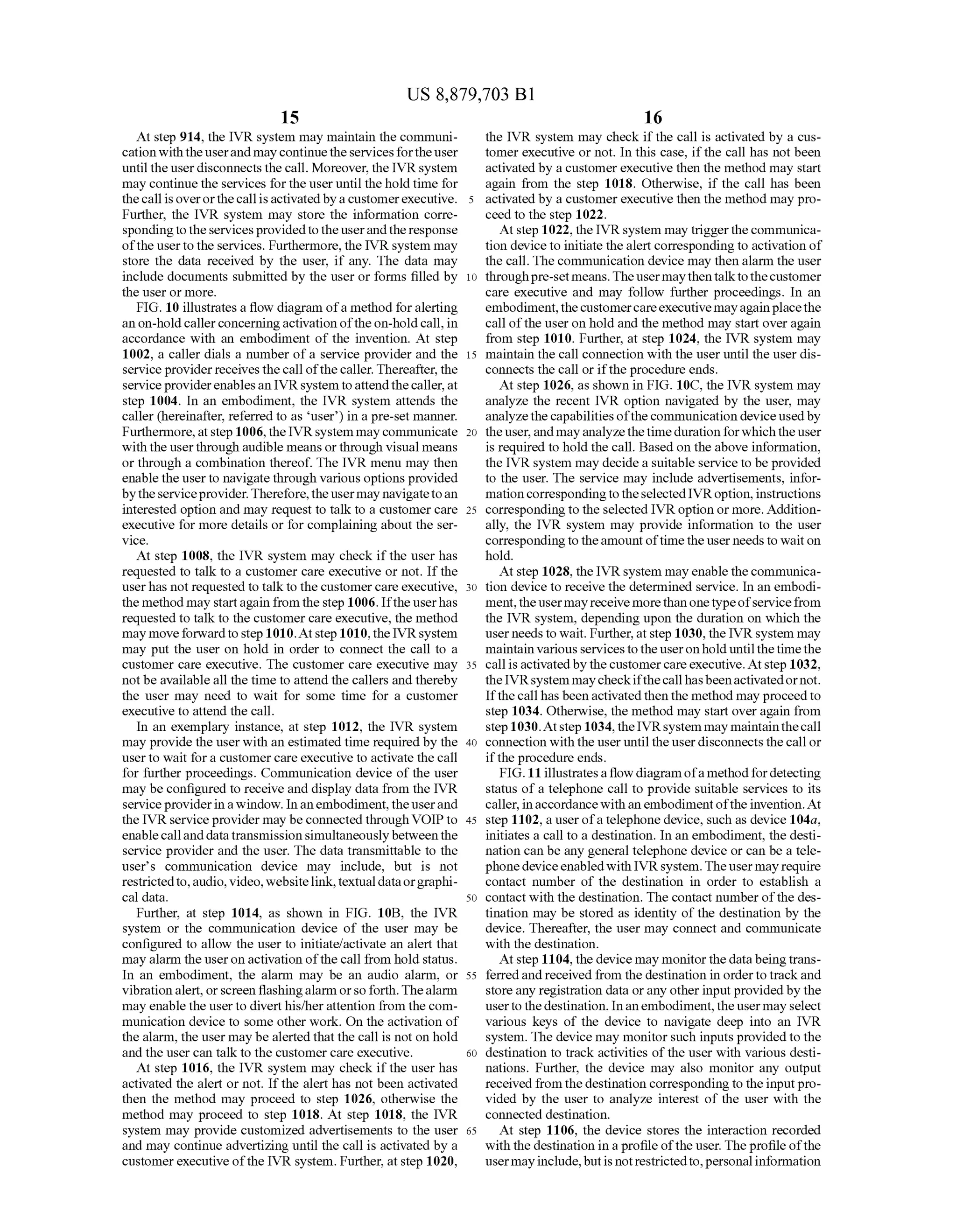 US 8,879,703 B1
15
At step 914, the IVR system may maintain the communi
cation withtheuserand may continuetheservicesfortheuser
until the userdisconnects the call. Moreover, the IVRsystem
may continue the services for the useruntil the hold time for
thecall isoverorthecallisactivatedby a customerexecutive.
Further, the IVR system may store the information corre
spondingtotheservicesprovidedtotheuserandtheresponse
ofthe userto the services. Furthermore, the IVR system may
store the data received by the user, if any. The data may
include documents submitted by the user or forms filled by
the user or more.
FIG. 10 illustrates a flow diagram ofa method foralerting
an on-hold callerconcerningactivation ofthe on-hold call, in
accordance with an embodiment of the invention. At step
1002, a caller dials a number ofa service provider and the
serviceprovider receives thecall ofthecaller.Thereafter, the
serviceproviderenablesan IVRsystem toattendthecaller,at
step 1004. In an embodiment, the IVR system attends the
caller (hereinafter, referred to as user) in a pre-set manner.
Furthermore,atstep 1006, theIVRsystem maycommunicate
with the userthrough audible means orthrough visual means
or through a combination thereof. The IVR menu may then
enablethe userto navigatethrough various options provided
bytheserviceprovider.Therefore,theusermay navigatetoan
interested option and may request to talk to a customer care
executive for more details or for complaining about the Ser
vice.
At step 1008, the IVR system may check ifthe user has
requested to talk to a customer care executive or not. Ifthe
userhas not requested to talkto the customer care executive,
the method may startagain from the step 1006. Iftheuserhas
requestedto talkto the customer care executive, the method
may moveforwardto step 1010.Atstep 1010,the IVRsystem
may put the user on hold in order to connect the call to a
customer care executive. The customer care executive may
not beavailable all the time to attend the callers and thereby
the user may need to wait for Some time for a customer
executive to attend the call.
In an exemplary instance, at step 1012, the IVR system
may provide the userwith an estimated time required by the
user to wait for a customer care executive to activate the call
for further proceedings. Communication device ofthe user
may be configured to receive and display data from the IVR
serviceproviderinawindow. In an embodiment,theuserand
the IVR serviceprovider may be connected through VOIPto
enablecallanddatatransmission simultaneouslybetweenthe
service provider and the user. The data transmittable to the
user's communication device may include, but is not
restrictedto,audio, video,websitelink,textualdataorgraphi
cal data.
Further, at step 1014, as shown in FIG. 10B, the IVR
system or the communication device of the user may be
configured to allow the user to initiate/activate an alert that
may alarm the useron activation ofthe call from hold status.
In an embodiment, the alarm may be an audio alarm, or
vibration alert,orscreen flashingalarm orso forth.Thealarm
may enable the user to diverthis/herattention from thecom
munication device to some other work. On the activation of
the alarm, the user may be alerted that the call is not on hold
and the user can talk to the customer care executive.
At step 1016, the IVR system may check ifthe user has
activated the alert or not. If the alert has not been activated
then the method may proceed to step 1026, otherwise the
method may proceed to step 1018. At step 1018, the IVR
system may provide customized advertisements to the user
and may continue advertizing until the call is activated by a
customerexecutive ofthe IVR system. Further, atstep 1020,
10
15
25
30
35
40
45
50
55
60
65
16
the IVR system may check ifthe call is activated by a cus
tomer executive or not. In this case, ifthe call has not been
activated by a customerexecutive then the method may start
again from the step 1018. Otherwise, if the call has been
activated by a customerexecutive then the method may pro
ceed to the step 1022.
At step 1022, the IVRsystem may triggerthe communica
tion deviceto initiate thealert corresponding to activation of
the call. The communication device may then alarm the user
throughpre-setmeans.The usermaythentalktothecustomer
care executive and may follow further proceedings. In an
embodiment,thecustomercareexecutivemayagainplacethe
call ofthe user on hold and the method may start over again
from step 1010. Further, at step 1024, the IVR system may
maintain the call connection with the user until the user dis
connects the call or ifthe procedure ends.
At step 1026, as shown in FIG. 10C, the IVR system may
analyze the recent IVR option navigated by the user, may
analyzethecapabilities ofthecommunication deviceusedby
theuser,and mayanalyzethetimeduration forwhichthe user
is required to hold the call. Based on the above information,
the IVR system may decide a suitable service to be provided
to the user. The service may include advertisements, infor
mation correspondingtotheselectedIVRoption,instructions
corresponding to the selected IVR option or more. Addition
ally, the IVR system may provide information to the user
correspondingtotheamountoftimetheuser needsto waiton
hold.
At step 1028, the IVRsystem may enable thecommunica
tion device to receive the determined service. In an embodi
ment,theusermayreceive morethanonetypeofservicefrom
the IVR system, depending upon the duration on which the
userneeds to wait. Further,at step 1030, the IVRsystem may
maintainvarious services to the useronhold until the time the
callis activatedby thecustomercareexecutive. Atstep 1032,
theIVRsystem maycheckifthecallhasbeenactivatedornot.
Ifthecall has beenactivated then the method may proceedto
step 1034. Otherwise, the method may start over again from
step 1030.Atstep 1034, theIVRsystem may maintainthecall
connection with the user until the user disconnects thecall or
ifthe procedure ends.
FIG.11 illustratesa flow diagramofa methodfordetecting
status ofa telephone call to provide suitable services to its
caller, inaccordancewith an embodimentofthe invention.At
step 1102, a userofa telephone device, such as device 104a,
initiates a call to a destination. In an embodiment, the desti
nation can be any general telephone device or can be a tele
phonedeviceenabledwith IVRsystem.Theusermayrequire
contact number of the destination in order to establish a
contact with the destination. The contact number ofthe des
tination may be stored as identity ofthe destination by the
device. Thereafter, the user may connect and communicate
with the destination.
Atstep 1104, the device may monitor thedata beingtrans
ferredand received from the destination in order to track and
storeany registration data orany otherinput providedby the
usertothedestination. Inanembodiment,theusermay select
various keys of the device to navigate deep into an IVR
system. The device may monitorSuch inputs provided to the
destination to track activities of the user with various desti
nations. Further, the device may also monitor any output
received fromthedestination correspondingto theinputpro
vided by the user to analyze interest of the user with the
connected destination.
At step 1106, the device stores the interaction recorded
with the destination in a profileofthe user. Theprofileofthe
usermayinclude,butis notrestrictedto,personalinformation
 