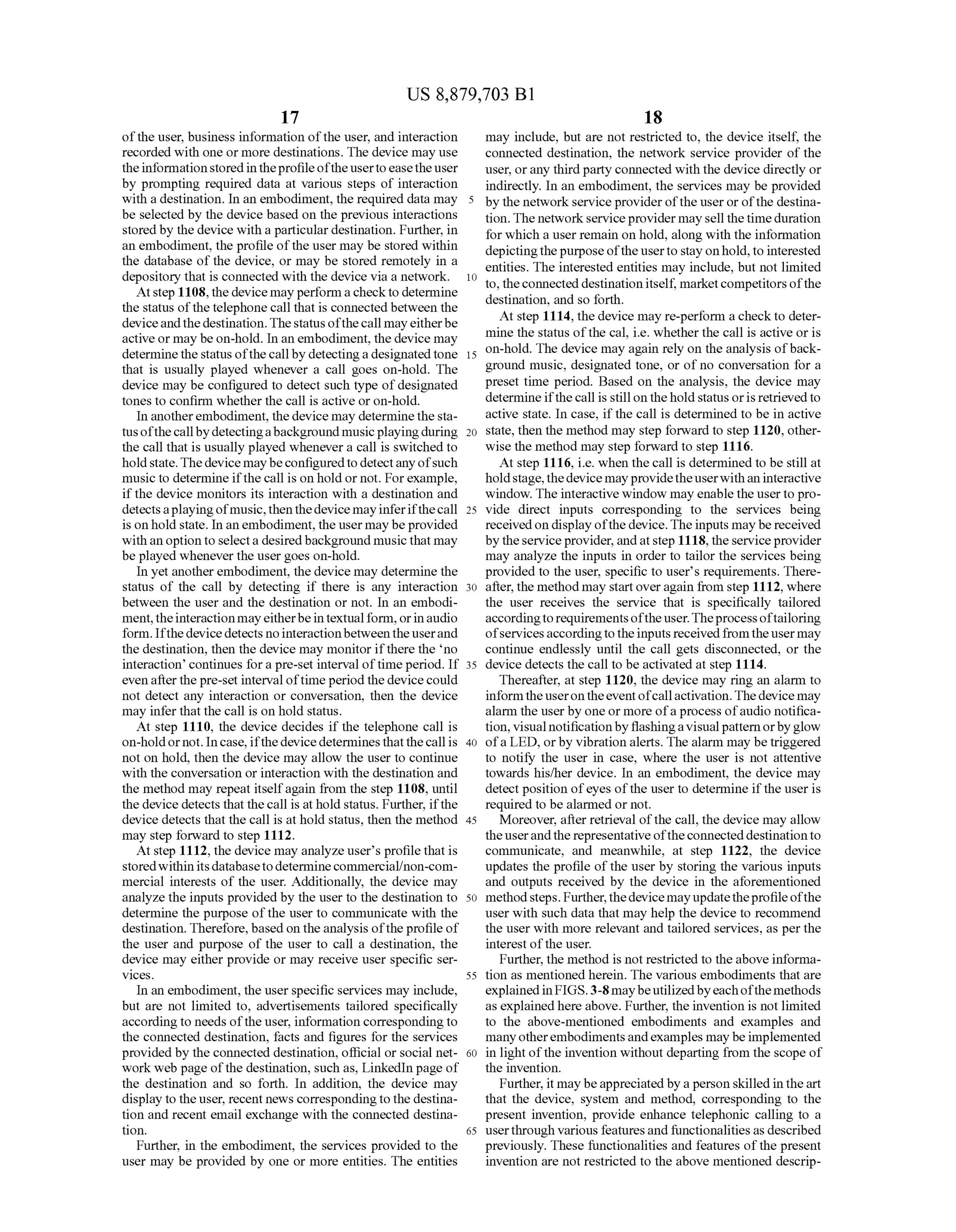 US 8,879,703 B1
17
ofthe user, business information ofthe user, and interaction
recorded with one or more destinations. The device may use
theinformationstoredintheprofileoftheusertoeasetheuser
by prompting required data at various steps of interaction
with a destination. In an embodiment, the required data may
be selected by the device based on the previous interactions
stored by the device with a particulardestination. Further, in
an embodiment, the profile ofthe user may be stored within
the database of the device, or may be stored remotely in a
depository that is connected with the device via a network.
Atstep 1108,the device mayperforma checkto determine
the status ofthe telephonecall that is connected between the
deviceandthedestination.Thestatusofthecall mayeitherbe
active or may be on-hold. In an embodiment, the device may
determinethestatus ofthe callby detectinga designatedtone
that is usually played whenever a call goes on-hold. The
device may be configured to detect such type ofdesignated
tones to confirm whether the call is active or on-hold.
In anotherembodiment, the device may determine the sta
tusofthecallbydetectingabackgroundmusicplayingduring
the call that is usually played whenevera call is switched to
holdstate.Thedevice maybeconfiguredto detectanyofsuch
music to determine ifthecall is on hold or not. Forexample,
if the device monitors its interaction with a destination and
detectsaplayingofmusic,thenthedevicemayinferifthecall
is onhold state. In anembodiment,the user may beprovided
withan option to selecta desiredbackground musicthat may
be played wheneverthe user goes on-hold.
In yet anotherembodiment, the device may determine the
status of the call by detecting if there is any interaction
between the user and the destination or not. In an embodi
ment,theinteractionmayeitherbeintextualform, orinaudio
form. Ifthe device detects no interactionbetweenthe userand
the destination, then the device may monitor ifthere the no
interaction continues fora pre-set interval oftime period. If
even afterthe pre-set intervaloftimeperiod the devicecould
not detect any interaction or conversation, then the device
may infer that the call is on hold status.
At step 1110, the device decides if the telephone call is
on-holdornot. In case,ifthedevicedeterminesthatthecall is
not on hold, then the device may allow the user to continue
with the conversation or interaction with the destination and
the method may repeat itselfagain from the step 1108, until
the device detects that thecall is at hold status. Further, ifthe
device detects that the call is at hold status, then the method
may step forward to step 1112.
At step 1112, the device may analyzeuser's profile that is
stored within its databaseto determine commercial/non-com
mercial interests of the user. Additionally, the device may
analyze the inputs provided by the user to the destination to
determine the purpose ofthe user to communicate with the
destination. Therefore, basedon the analysis ofthe profile of
the user and purpose of the user to call a destination, the
device may either provide or may receive user specific Ser
vices.
In an embodiment, the userspecific services may include,
but are not limited to, advertisements tailored specifically
accordingto needs ofthe user, information corresponding to
the connected destination, facts and figures for the services
provided by the connected destination, official or social net
work web page ofthe destination, such as, LinkedIn page of
the destination and so forth. In addition, the device may
display to the user, recent news correspondingtothe destina
tion and recent email exchange with the connected destina
tion.
Further, in the embodiment, the services provided to the
user may be provided by one or more entities. The entities
10
15
25
30
35
40
45
50
55
60
65
18
may include, but are not restricted to, the device itself, the
connected destination, the network service provider of the
user, orany third party connected with the device directly or
indirectly. In an embodiment, the services may be provided
by the networkserviceproviderofthe user or ofthe destina
tion. The networkserviceprovidermay sell the timeduration
for which a user remain on hold, along with the information
depictingthepurpose oftheuserto stay onhold,to interested
entities. The interested entities may include, but not limited
to, theconnected destinationitself, marketcompetitors ofthe
destination, and so forth.
At step 1114, the device may re-perform a checkto deter
mine the status ofthe cal, i.e. whether the call is active or is
on-hold. The device may again rely on the analysis ofback
ground music, designated tone, or of no conversation for a
preset time period. Based on the analysis, the device may
determine ifthecall is still on thehold status oris retrieved to
active state. In case, ifthe call is determined to be in active
state, then the method may step forward to step 1120, other
wise the method may step forward to step 1116.
At step 1116, i.e. when the call is determined to be still at
holdstage,thedevicemayprovidetheuserwithaninteractive
window. The interactive window may enable the user to pro
vide direct inputs corresponding to the services being
receivedon displayofthe device.The inputs maybe received
by theserviceprovider, andatstep 1118, the serviceprovider
may analyze the inputs in order to tailor the services being
provided to the user, specific to user's requirements. There
after, the method may startoveragain from step 1112, where
the user receives the service that is specifically tailored
accordingto requirementsoftheuser.Theprocessoftailoring
ofservicesaccordingtothe inputs receivedfromtheusermay
continue endlessly until the call gets disconnected, or the
device detects the call to be activated at step 1114.
Thereafter, at step 1120, the device may ring an alarm to
informtheuserontheeventofcallactivation.Thedevicemay
alarm the user by one or more ofa process ofaudio notifica
tion, visualnotificationbyflashingavisualpattern orbyglow
ofa LED, orby vibration alerts. The alarm may be triggered
to notify the user in case, where the user is not attentive
towards his/her device. In an embodiment, the device may
detect position ofeyes ofthe user to determine ifthe user is
required to be alarmed or not.
Moreover, after retrieval ofthe call, the device may allow
theuserandthe representativeoftheconnecteddestinationto
communicate, and meanwhile, at Step 1122, the device
updates the profile ofthe user by storing the various inputs
and outputs received by the device in the aforementioned
methodsteps. Further,thedevicemayupdatetheprofileofthe
user with Such data that may help the device to recommend
the user with more relevant and tailored services, as per the
interest ofthe user.
Further, the method is not restricted to the above informa
tion as mentioned herein. The various embodiments that are
explainedinFIGS.3-8maybeutilizedbyeachofthemethods
as explainedhere above. Further, the invention is not limited
to the above-mentioned embodiments and examples and
manyotherembodimentsandexamples maybe implemented
in light ofthe invention without departing from the scope of
the invention.
Further, it maybeappreciated by aperson skilledin theart
that the device, system and method, corresponding to the
present invention, provide enhance telephonic calling to a
userthrough various featuresandfunctionalities as described
previously. These functionalities and features ofthe present
invention are not restricted to the above mentioned descrip
 