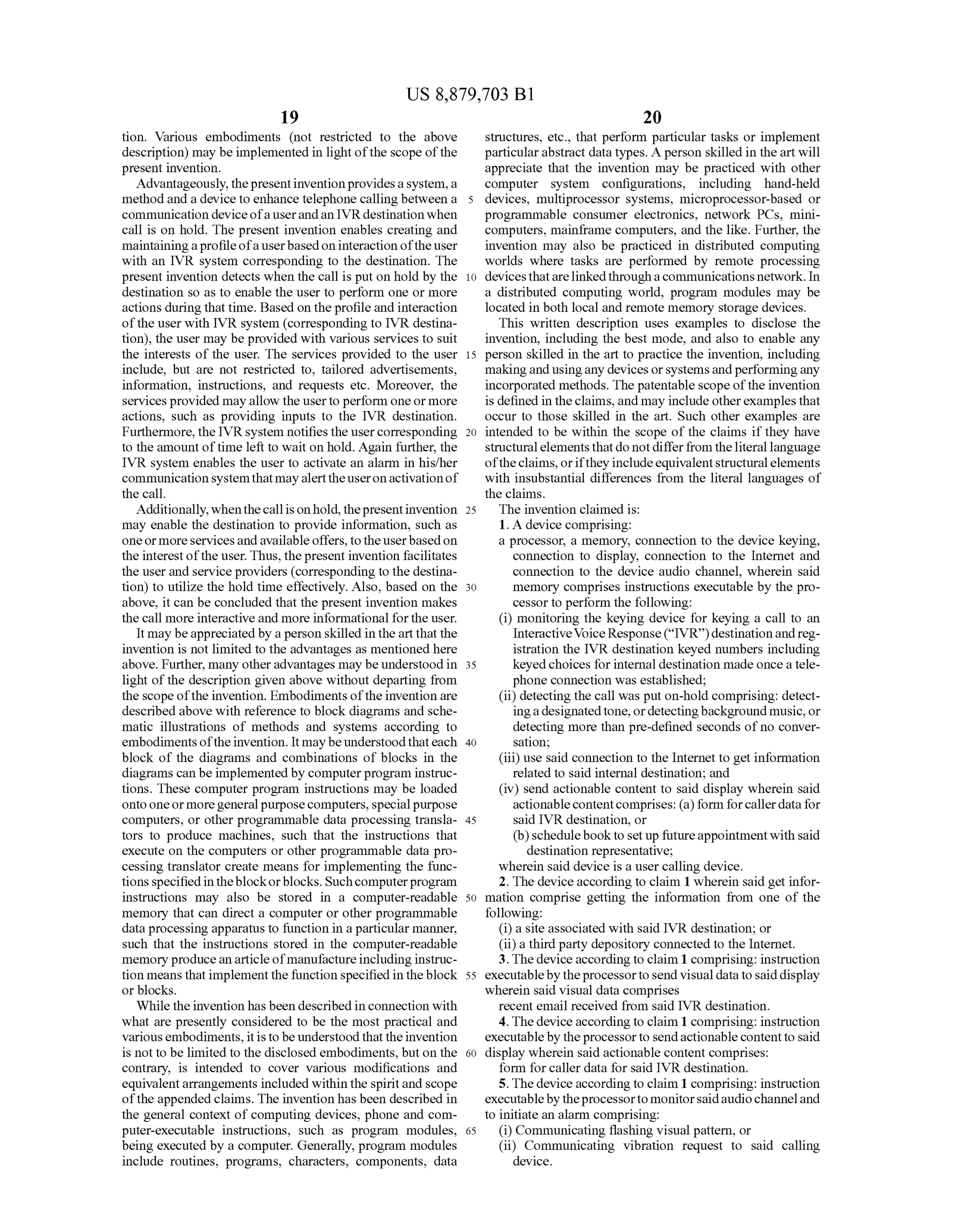 US 8,879,703 B1
19
tion. Various embodiments (not restricted to the above
description) may be implemented in light ofthe scope ofthe
present invention.
Advantageously,thepresentinvention providesasystem,a
methodand a device to enhance telephone calling between a
communication device ofa userandan IVRdestination when
call is on hold. The present invention enables creating and
maintainingaprofileofauserbasedoninteraction ofthe user
with an IVR system corresponding to the destination. The
present invention detects when the call is put on hold by the
destination so as to enable the user to perform one or more
actions during thattime. Based on the profile and interaction
ofthe user with IVR system (corresponding to IVR destina
tion), the user may be provided with various services to suit
the interests of the user. The services provided to the user
include, but are not restricted to, tailored advertisements,
information, instructions, and requests etc. Moreover, the
services provided mayallow the userto perform oneormore
actions, such as providing inputs to the IVR destination.
Furthermore, the IVRsystem notifies the usercorresponding
to the amountoftime left to wait on hold. Again further, the
IVR system enables the user to activate an alarm in his/her
communicationsystemthatmayalerttheuseronactivationof
the call.
Additionally,whenthecall ison hold, thepresentinvention
may enable the destination to provide information, such as
oneormoreservicesandavailable offers, totheuserbasedon
the interestofthe user. Thus, thepresent invention facilitates
the user and service providers (corresponding to the destina
tion) to utilize the hold time effectively. Also, based on the
above, it can be concluded that the present invention makes
the call more interactive and more informational forthe user.
It may beappreciated by a person skilled in the art that the
invention is not limited to the advantages as mentioned here
above. Further, many otheradvantages may beunderstood in
light ofthe description given above without departing from
the scope ofthe invention. Embodiments oftheinvention are
described above with reference to block diagrams and sche
matic illustrations of methods and systems according to
embodimentsoftheinvention. It maybeunderstoodthateach
block of the diagrams and combinations of blocks in the
diagrams can be implemented by computer program instruc
tions. These computer program instructions may be loaded
onto oneormoregeneralpurposecomputers,specialpurpose
computers, or other programmable data processing transla
tors to produce machines, such that the instructions that
execute on the computers or other programmable data pro
cessing translator create means for implementing the func
tionsspecifiedintheblockorblocks. Suchcomputerprogram
instructions may also be stored in a computer-readable
memory that can direct a computer or other programmable
data processing apparatus to function in a particular manner,
such that the instructions stored in the computer-readable
memoryproducean articleofmanufactureincluding instruc
tion means thatimplement thefunction specified in theblock
or blocks.
While the invention has been described in connection with
what are presently considered to be the most practical and
variousembodiments,itisto be understood thattheinvention
is not to be limited to the disclosed embodiments, but on the
contrary, is intended to cover various modifications and
equivalentarrangements included within the spiritand scope
ofthe appended claims. The invention has been described in
the general context of computing devices, phone and com
puter-executable instructions, such as program modules,
being executed by a computer. Generally, program modules
include routines, programs, characters, components, data
10
15
25
30
35
40
45
50
55
60
65
20
structures, etc., that perform particular tasks or implement
particularabstract data types. A person skilled in the art will
appreciate that the invention may be practiced with other
computer system configurations, including hand-held
devices, multiprocessor systems, microprocessor-based or
programmable consumer electronics, network PCs, mini
computers, mainframe computers, and the like. Further, the
invention may also be practiced in distributed computing
worlds where tasks are performed by remote processing
devicesthatarelinkedthroughacommunications network. In
a distributed computing world, program modules may be
located in both local and remote memory storage devices.
This written description uses examples to disclose the
invention, including the best mode, and also to enable any
person skilled in the art to practice the invention, including
makingand usingany devices orsystemsandperformingany
incorporated methods. The patentable scope ofthe invention
is defined in theclaims, and may include otherexamples that
occur to those skilled in the art. Such other examples are
intended to be within the scope of the claims if they have
structuralelements thatdo notdifferfrom theliterallanguage
oftheclaims, orifthey includeequivalentstructuralelements
with insubstantial differences from the literal languages of
the claims.
The invention claimed is:
1. A device comprising:
a processor, a memory, connection to the device keying,
connection to display, connection to the Internet and
connection to the device audio channel, wherein said
memory comprises instructions executable by the pro
cessor to perform the following:
(i) monitoring the keying device for keying a call to an
InteractiveVoice Response(“IVR)destinationandreg
istration the IVR destination keyed numbers including
keyed choices for internal destination made once a tele
phone connection was established;
(ii) detecting the call was put on-hold comprising: detect
ingadesignatedtone,ordetectingbackgroundmusic,or
detecting more than pre-defined seconds of no conver
sation;
(iii) use said connection to the Internet to get information
related to said internal destination; and
(iv) send actionable content to said display wherein said
actionablecontentcomprises: (a)form forcallerdatafor
said IVR destination, or
(b)schedulebookto set up futureappointmentwith said
destination representative;
wherein said device is a user calling device.
2. The device according to claim 1 wherein said get infor
mation comprise getting the information from one of the
following:
(i) a site associated with said IVR destination; or
(ii)a thirdparty depository connected to the Internet.
3.Thedevice accordingto claim 1 comprising: instruction
executablebytheprocessorto send visualdatatosaiddisplay
wherein said visual data comprises
recent email received from said IVR destination.
4.Thedevice accordingto claim 1 comprising: instruction
executablebytheprocessorto sendactionablecontentto said
display wherein said actionable content comprises:
form for caller data for said IVR destination.
5.Thedevice accordingto claim 1 comprising: instruction
executablebytheprocessortomonitorsaidaudiochanneland
to initiate an alarm comprising:
(i) Communicating flashing visual pattern, or
(ii) Communicating vibration request to said calling
device.
 