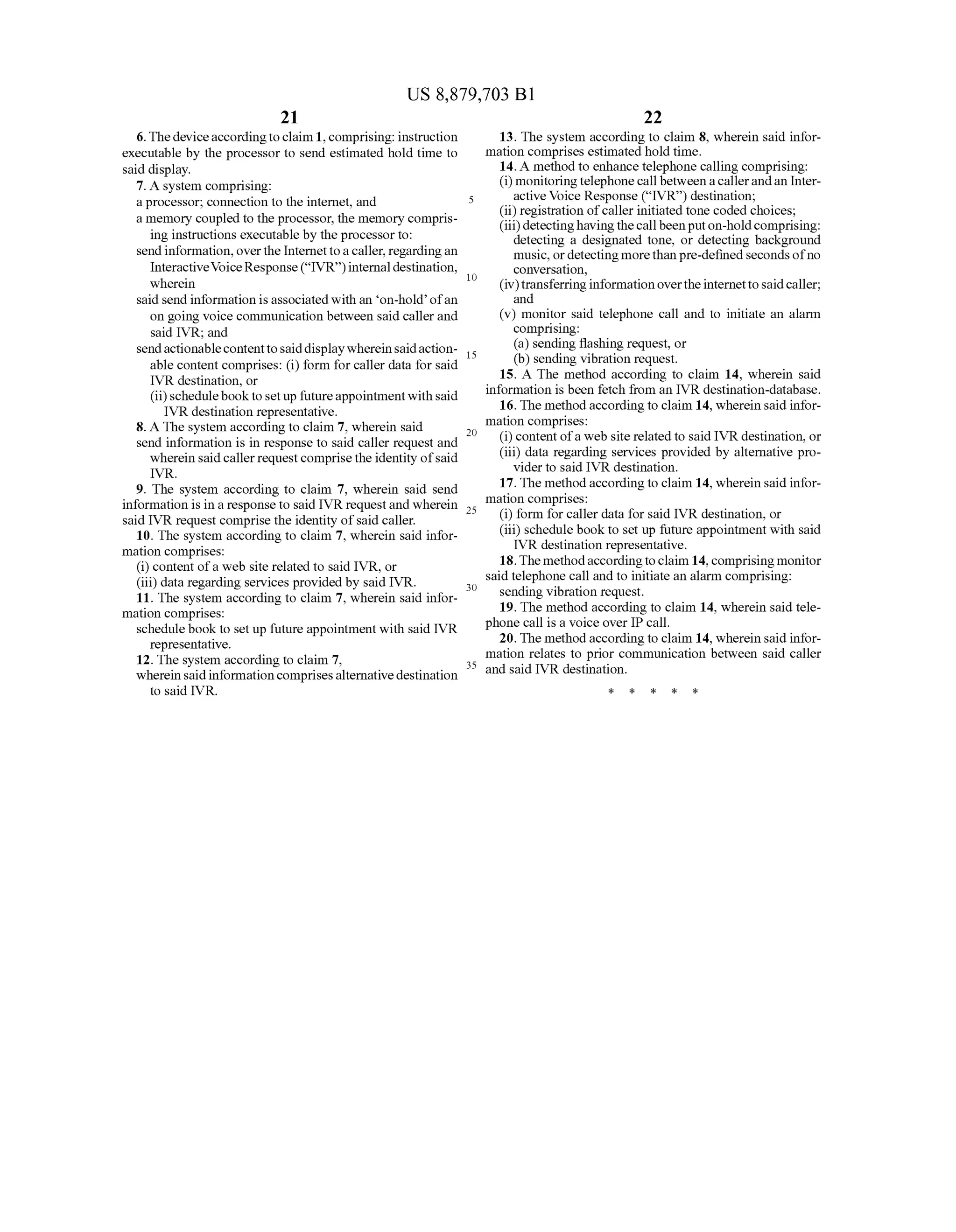 US 8,879,703 B1
21
6.Thedeviceaccordingtoclaim 1, comprising: instruction
executable by the processor to send estimated hold time to
said display.
7. A system comprising:
aprocessor; connection to the internet, and
a memory coupled to the processor, the memory compris
ing instructions executable by the processor to:
sendinformation,overthe Internettoacaller,regardingan
InteractiveVoice Response(“IVR')internaldestination,
wherein
said send information is associated with an on-hold ofan
on going Voice communication between said callerand
said IVR; and
sendactionablecontenttosaiddisplaywhereinsaidaction
able content comprises: (i) form forcaller data for said
IVR destination, or
(ii) schedulebook tosetup futureappointmentwithsaid
IVR destination representative.
8. A The system according to claim 7, wherein said
send information is in response to said caller request and
wherein saidcallerrequestcomprisethe identity ofsaid
IVR.
9. The system according to claim 7, wherein said send
information is in a responseto said IVR requestand wherein
said IVR request comprise the identity ofsaid caller.
10. The system according to claim 7, wherein said infor
mation comprises:
(i) content ofa web site related to said IVR, or
(iii) data regarding services provided by said IVR.
11. The system according to claim 7, wherein said infor
mation comprises:
schedulebook to set up future appointment with said IVR
representative.
12. The system according to claim 7.
wherein saidinformationcomprisesalternativedestination
to said IVR.
10
15
25
30
35
22
13. The system according to claim 8, wherein said infor
mation comprises estimated hold time.
14. A method to enhance telephone calling comprising:
(i) monitoringtelephone callbetweenacallerandan Inter
activeVoice Response (IVR) destination;
(ii) registration ofcaller initiated tone coded choices;
(iii)detectinghavingthecallbeenputon-holdcomprising:
detecting a designated tone, or detecting background
music, ordetectingmorethanpre-defined seconds ofno
conversation,
(iv)transferring informationovertheinternettosaidcaller;
and
(v) monitor said telephone call and to initiate an alarm
compr1S1ng:
(a) sending flashing request, or
(b) sending vibration request.
15. A The method according to claim 14, wherein said
information is been fetch from an IVR destination-database.
16.The method according to claim 14, wherein said infor
mation comprises:
(i) contentofa web site related to said IVR destination, or
(iii) data regarding services provided by alternative pro
vider to said IVR destination.
17.The method according to claim 14, wherein said infor
mation comprises:
(i) form forcaller data for said IVR destination, or
(iii) schedule book to set up future appointment with said
IVR destination representative.
18.Themethodaccordingto claim 14, comprisingmonitor
said telephone call and to initiate an alarm comprising:
sending vibration request.
19. The method according to claim 14, wherein said tele
phone call is a voice over IPcall.
20. The method according to claim 14, wherein said infor
mation relates to prior communication between said caller
and said IVR destination.
k k k k k
 