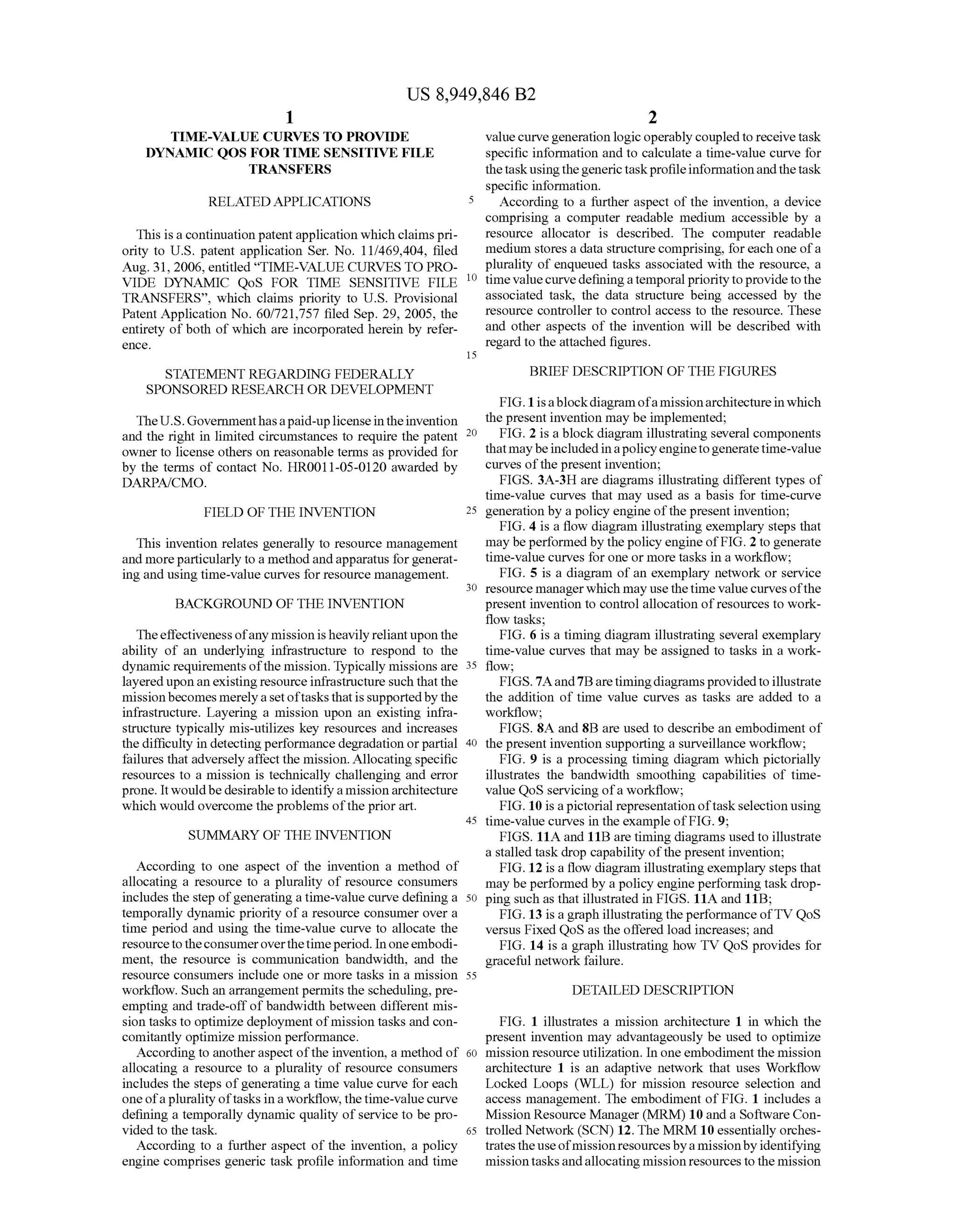 US 8,949,846 B2
1.
TIME-VALUE CURVES TO PROVIDE
DYNAMIC QOS FOR TIME SENSITIVE FILE
TRANSFERS
RELATED APPLICATIONS
This isa continuation patentapplication which claimspri
ority to U.S. patent application Ser. No. 1 1/469,404, filed
Aug. 31, 2006, entitled “TIME-VALUE CURVES TO PRO
VIDE DYNAMIC QoS FOR TIME SENSITIVE FILE
TRANSFERS', which claims priority to U.S. Provisional
Patent Application No. 60/721,757 filed Sep. 29, 2005, the
entirety ofboth of which are incorporated herein by refer
CCC.
STATEMENT REGARDING FEDERALLY
SPONSORED RESEARCH ORDEVELOPMENT
TheU.S.Governmenthasapaid-uplicenseintheinvention
and the right in limited circumstances to require the patent
owner to license others on reasonable terms as provided for
by the terms of contact No. HR0011-05-0120 awarded by
DARPAfCMO.
FIELD OF THE INVENTION
This invention relates generally to resource management
and moreparticularly to a methodandapparatus forgenerat
ing and using time-value curves for resource management.
BACKGROUND OF THE INVENTION
Theeffectiveness ofany mission isheavily reliantupon the
ability of an underlying infrastructure to respond to the
dynamic requirements ofthe mission. Typically missions are
layereduponanexisting resource infrastructure Such thatthe
missionbecomes merelyasetoftasksthatisSupportedby the
infrastructure. Layering a mission upon an existing infra
structure typically mis-utilizes key resources and increases
the difficulty in detecting performance degradation orpartial
failures that adversely affectthe mission. Allocating specific
resources to a mission is technically challenging and error
prone. It wouldbedesirable to identifyamissionarchitecture
which would overcome the problems ofthe prior art.
SUMMARY OF THE INVENTION
According to one aspect of the invention a method of
allocating a resource to a plurality of resource consumers
includes the step ofgenerating a time-value curve defining a
temporally dynamic priority ofa resource consumer over a
time period and using the time-value curve to allocate the
resourcetotheconsumeroverthetimeperiod. Inoneembodi
ment, the resource is communication bandwidth, and the
resource consumers include one or more tasks in a mission
workflow. Such an arrangementpermits the scheduling, pre
empting and trade-offof bandwidth between different mis
sion tasks to optimize deployment ofmission tasks and con
comitantly optimize mission performance.
According to anotheraspect ofthe invention, a method of
allocating a resource to a plurality of resource consumers
includes the steps ofgenerating a time value curve for each
oneofa pluralityoftasks in a workflow, thetime-valuecurve
defining a temporally dynamic quality ofservice to be pro
vided to the task.
According to a further aspect of the invention, a policy
engine comprises generic task profile information and time
10
15
25
30
35
40
45
50
55
60
65
2
valuecurvegeneration logic operably coupledto receivetask
specific information and to calculate a time-value curve for
thetaskusingthegenerictaskprofileinformationandthetask
specific information.
According to a further aspect of the invention, a device
comprising a computer readable medium accessible by a
resource allocator is described. The computer readable
medium stores a data structure comprising, for each one ofa
plurality of enqueued tasks associated with the resource, a
timevaluecurvedefiningatemporal prioritytoprovidetothe
associated task, the data structure being accessed by the
resource controller to control access to the resource. These
and other aspects of the invention will be described with
regard to the attached figures.
BRIEF DESCRIPTION OF THE FIGURES
FIG. 1 isablockdiagramofamissionarchitectureinwhich
the present invention may be implemented;
FIG. 2 is a block diagram illustrating several components
thatmaybeincludedinapolicyenginetogeneratetime-value
curves ofthe present invention;
FIGS. 3A-3H are diagrams illustrating different types of
time-value curves that may used as a basis for time-curve
generation by a policy engine ofthe present invention;
FIG. 4 is a flow diagram illustrating exemplary steps that
may be performedby thepolicy engine ofFIG. 2 to generate
time-value curves for one or more tasks in a workflow;
FIG. 5 is a diagram ofan exemplary network or service
resource managerwhich may usethetime valuecurves ofthe
present invention to control allocation ofresources to work
flow tasks:
FIG. 6 is a timing diagram illustrating several exemplary
time-value curves that may be assigned to tasks in a work
flow:
FIGS. 7Aand7Baretimingdiagramsprovidedtoillustrate
the addition of time value curves as tasks are added to a
workflow;
FIGS. 8A and 8B are used to describe an embodiment of
the present invention Supporting a Surveillance workflow:
FIG. 9 is a processing timing diagram which pictorially
illustrates the bandwidth smoothing capabilities of time
value QoS servicing ofa workflow:
FIG. 10 is a pictorial representation oftaskselection using
time-value curves in the example ofFIG.9;
FIGS. 11A and 11B are timing diagrams used to illustrate
a stalled task drop capability ofthe present invention;
FIG. 12 is a flow diagram illustrating exemplary steps that
may be performed by a policy engine performing task drop
ping such as that illustrated in FIGS. 11A and 11B:
FIG. 13 is a graph illustrating the performanceofTV QoS
versus Fixed QoS as the offered load increases; and
FIG. 14 is a graph illustrating how TV QoS provides for
graceful network failure.
DETAILED DESCRIPTION
FIG. 1 illustrates a mission architecture 1 in which the
present invention may advantageously be used to optimize
mission resource utilization. In one embodiment the mission
architecture 1 is an adaptive network that uses Workflow
Locked Loops (WLL) for mission resource selection and
access management. The embodiment of FIG. 1 includes a
Mission Resource Manager (MRM) 10 and a Software Con
trolled Network (SCN)12. The MRM 10 essentially orches
tratestheuseofmissionresourcesbya missionby identifying
missiontasksandallocating missionresources to the mission
 