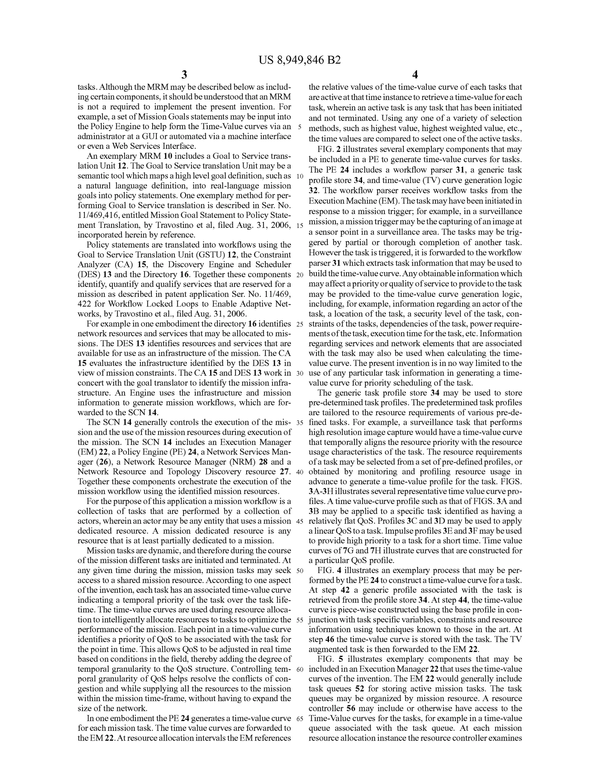 US 8,949,846 B2
3
tasks. Although the MRM maybe describedbelow as includ
ingcertaincomponents, itshouldbeunderstoodthatanMRM
is not a required to implement the present invention. For
example,a set ofMission Goals statements maybe input into
the Policy Engine to help form theTime-Value curves via an
administrator at a GUI or automated via a machine interface
or even a Web Services Interface.
An exemplary MRM 10 includes a Goal to Service trans
lation Unit 12. The Goal to Service translation Unit maybe a
semantic tool which mapsahighlevelgoaldefinition,suchas
a natural language definition, into real-language mission
goals into policy statements. Oneexemplary method forper
forming Goal to Service translation is described in Ser. No.
1 1/469,416, entitled MissionGoal Statement to Policy State
ment Translation, by Travostino et al, filed Aug. 31, 2006,
incorporated herein by reference.
Policy statements are translated into workflows using the
Goal to Service Translation Unit (GSTU) 12, the Constraint
Analyzer (CA) 15, the Discovery Engine and Scheduler
(DES) 13 and the Directory 16. Together these components
identify, quantify and qualify services that are reserved for a
mission as described in patent application Ser. No. 1 1/469,
422 for Workflow Locked Loops to Enable Adaptive Net
works, by Travostino et al., filed Aug. 31, 2006.
Forexampleinoneembodiment thedirectory 16 identifies
networkresources and services that may be allocatedto mis
sions. The DES 13 identifies resources and services that are
available for use as an infrastructure ofthe mission. The CA
15 evaluates the infrastructure identified by the DES 13 in
view ofmission constraints. The CA15 and DES 13 work in
concert with the goal translatorto identify the mission infra
structure. An Engine uses the infrastructure and mission
information to generate mission workflows, which are for
warded to the SCN14.
The SCN14 generally controls the execution ofthe mis
sionandthe useofthe mission resources duringexecution of
the mission. The SCN 14 includes an Execution Manager
(EM)22, a Policy Engine (PE) 24, a NetworkServices Man
ager (26), a Network Resource Manager (NRM) 28 and a
Network Resource and Topology Discovery resource 27.
Together these components orchestrate the execution ofthe
mission workflow using the identified mission resources.
Forthepurposeofthisapplication a mission workflow is a
collection of tasks that are performed by a collection of
actors, whereinan actormaybeany entity thatusesa mission
dedicated resource. A mission dedicated resource is any
resource that is at leastpartially dedicated to a mission.
Mission tasksaredynamic,andthereforeduringthecourse
ofthe mission different tasks are initiated and terminated. At
any given time during the mission, mission tasks may seek
access to a shared mission resource. According to oneaspect
oftheinvention, eachtaskhasan associatedtime-value curve
indicating a temporal priority ofthe task over the task life
time. The time-value curves are used during resource alloca
tiontointelligentlyallocateresourcesto tasks to optimizethe
performanceofthe mission. Each pointin atime-valuecurve
identifies a priority ofQoS to be associated with the task for
thepoint in time. This allows QoS to be adjusted in real time
basedon conditions in the field, thereby addingthe degreeof
temporal granularity to the QoS structure. Controlling tem
poral granularity ofQoS helps resolve the conflicts ofcon
gestion and while Supplying all the resources to the mission
within the mission time-frame, withouthavingto expand the
size ofthe network.
In oneembodiment thePE24generatesa time-valuecurve
foreach mission task. The time value curves are forwarded to
the EM22. At resourceallocation intervals the EM references
5
10
15
25
30
35
40
45
50
55
60
65
4
the relative values ofthe time-value curve ofeach tasks that
areactiveatthattime instanceto retrieveatime-valueforeach
task, wherein an activetaskis any taskthathasbeen initiated
and not terminated. Using any one ofa variety ofselection
methods, such as highest value, highest weighted value, etc.,
thetime valuesarecomparedto select oneoftheactivetasks.
FIG. 2 illustrates several exemplary components that may
be included in a PE to generate time-value curves for tasks.
The PE 24 includes a workflow parser 31, a generic task
profile store 34, and time-value (TV) curve generation logic
32. The workflow parser receives workflow tasks from the
ExecutionMachine(EM).Thetaskmayhavebeen initiatedin
response to a mission trigger; for example, in a Surveillance
mission,amissiontriggermaybethecapturingofanimageat
a sensor point in a Surveillance area. The tasks may be trig
gered by partial or thorough completion of another task.
Howeverthe task is triggered,it is forwardedto theworkflow
parser31 whichextracts task information thatmay beusedto
buildthetime-valuecurve.Anyobtainableinformation which
mayaffectapriorityorquality ofservicetoprovidetothetask
may be provided to the time-value curve generation logic,
including, forexample, information regardingan actor ofthe
task, a location ofthe task, a security level ofthe task, con
straints ofthetasks, dependencies ofthetask, powerrequire
mentsofthetask,executiontimeforthetask,etc. Information
regarding services and network elements that are associated
with the task may also be used when calculating the time
valuecurve. Thepresent inventionis in no way limited to the
use ofany particular task information in generating a time
value curve forpriority scheduling ofthe task.
The generic task profile store 34 may be used to store
pre-determinedtaskprofiles.Thepredetermined taskprofiles
are tailored to the resource requirements of various pre-de
fined tasks. For example, a Surveillance task that performs
high resolution imagecapture wouldhaveatime-valuecurve
thattemporally aligns the resourcepriority with the resource
usage characteristics ofthe task. The resource requirements
ofa task maybeselectedfrom a setofpre-definedprofiles, or
obtained by monitoring and profiling resource usage in
advance to generate a time-value profile for the task. FIGS.
3A-3Hillustrates several representative time valuecurvepro
files. A time value-curveprofile such as thatofFIGS. 3A and
3B may be applied to a specific task identified as having a
relatively flat QoS. Profiles 3C and3D may be used to apply
alinearQoStoatask. Impulseprofiles3Eand3F maybeused
to providehigh priority to a taskfor a short time. Time value
curves of7G and 7H illustrate curves that are constructed for
a particular QoS profile.
FIG. 4 illustrates an exemplary process that may be per
formedbythePE24 toconstructatime-valuecurveforatask.
At step 42 a generic profile associated with the task is
retrieved from theprofile store34.At step 44, the time-value
curveispiece-wiseconstructed usingthebaseprofile in con
junctionwith taskspecific variables, constraintsandresource
information using techniques known to those in the art. At
step 46 the time-value curve is stored with the task. The TV
augmented task is then forwarded to the EM 22.
FIG. 5 illustrates exemplary components that may be
included inan ExecutionManager22thatusesthetime-value
curves ofthe invention. The EM22 would generally include
task queues 52 for storing active mission tasks. The task
queues may be organized by mission resource. A resource
controller 56 may include or otherwise have access to the
Time-Value curves for the tasks, for example in a time-value
queue associated with the task queue. At each mission
resource allocation instancethe resource controllerexamines
 