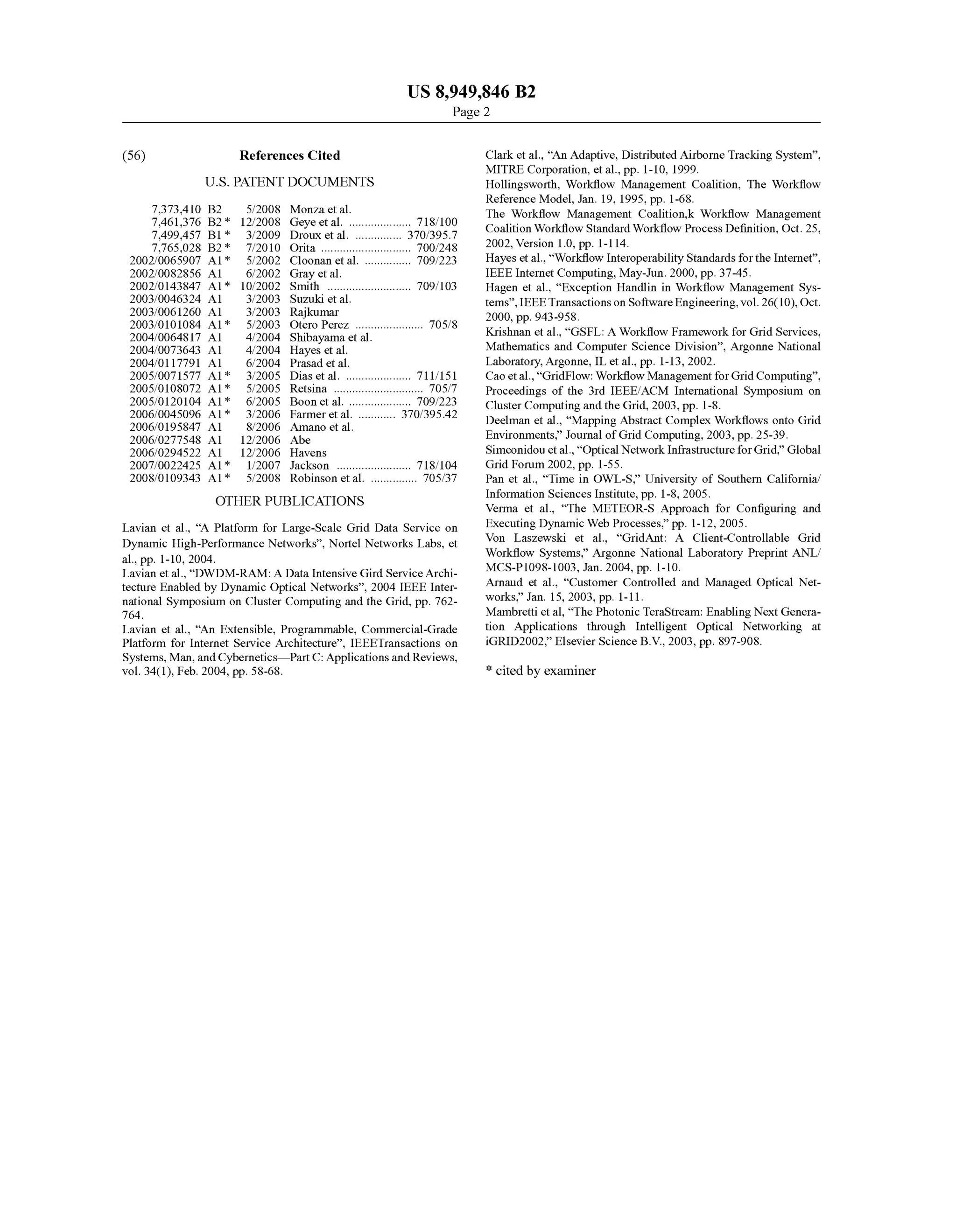 US 8,949.846 B2
Page 2
(56) References Cited
U.S. PATENT DOCUMENTS
7,373.410 B2 5, 2008 Monza et al.
7.461.376 B2 * 12/2008 Geye et al. .................... T18,100
7,499.457 B1 * 3/2009 Droux et al. ............... 370,395.7
7,765,028 B2 * 7/2010 Orita ............................. TOOf248
2002/0065907 A1* 5,2002 Cloonan et al. ............... 709,223
2002fOO82856 A1 6/2002 Gray et al.
2002/0143847 A1* 10,2002 Smith ........................... TO9,103
2003/0046324 A1
2003, OO61260 A1
2003/0101084 A1*
2004, OO64817 A1
2004/OO73643 A1
2004/0117791 A1
2005/OO71577 A1*
2005,0108072 A1*
2005/O12O104 A1*
2006,OO45096 A1*
2006/O195847 A1
2006/0277548 A1
2006, O294522 A1
2007/0022425 A1*
2008.0109343 A1*
OTHER PUBLICATIONS
3/2003 Suzuki et al.
3/2003 Rajkumar
5/2003 Otero Perez ...................... 70.5/8
4/2004 Shibayama et al.
4/2004 Hayes et al.
6, 2004 Prasadet al.
3/2005 Dias et al. ..................... T11 151
5/2005 Retsina ............................. 705/7
6, 2005 Boon et al. .. TO9,223
3/2006 Farmer et al. ............ 370,395.42
8/2006 Amano et al.
12/2006 Abe
12/2006 Havens
1/2007 Jackson ........................ T18, 104
5/2008 Robinson et al. ............... 705/37
Lavian et al., “A Platform for Large-Scale Grid Data Service on
Dynamic High-Performance Networks”, Nortel Networks Labs, et
al., pp. 1-10, 2004.
Lavian et al., “DWDM-RAM: A Data Intensive Gird ServiceArchi
tecture Enabled by Dynamic Optical Networks', 2004 IEEE Inter
national Symposium on Cluster Computing and the Grid, pp. 762
764.
Lavian et al., “An Extensible, Programmable, Commercial-Grade
Platform for Internet Service Architecture', IEEETransactions on
Systems, Man,andCybernetics—PartC: Applications and Reviews,
vol. 34(1), Feb. 2004, pp. 58-68.
Clarket al., “An Adaptive, Distributed Airborne Tracking System'.
MITRE Corporation, et al., pp. 1-10, 1999.
Hollingsworth, Workflow Management Coalition, The Workflow
Reference Model, Jan. 19, 1995, pp. 1-68.
The Workflow Management Coalition.k Workflow Management
CoalitionWorkflow Standard Workflow Process Definition, Oct. 25,
2002, Version 1.0, pp. 1-114.
Hayes et al., “Workflow Interoperability Standards forthe Internet”,
IEEE Internet Computing, May-Jun. 2000, pp. 37-45.
Hagen et al., “Exception Handlin in Workflow Management Sys
tems',IEEETransactionson Software Engineering,vol. 26(10),Oct.
2000, pp. 943-958.
Krishnan et al., “GSFL: A Workflow Framework for Grid Services,
Mathematics and Computer Science Division'. Argonne National
Laboratory, Argonne, IL et al., pp. 1-13, 2002.
Cao etal.,“GridFlow:Workflow Management forGridComputing”.
Proceedings of the 3rd IEEE/ACM International Symposium on
Cluster Computing and the Grid, 2003, pp. 1-8.
Deelman et al., “Mapping Abstract Complex Workflows onto Grid
Environments.” Journal ofGrid Computing, 2003, pp. 25-39.
Simeonidouetal.,“Optical NetworkInfrastructure forGrid.” Global
Grid Forum 2002, pp. 1-55.
Pan et al., “Time in OWL-S.” University of Southern California
Information Sciences Institute, pp. 1-8, 2005.
Verma et al., “The METEOR-S Approach for Configuring and
Executing Dynamic Web Processes.” pp. 1-12, 2005.
Von Laszewski et al., “GridAnt: A Client-Controllable Grid
Workflow Systems.” Argonne National Laboratory Preprint ANL/
MCS-P1098-1003, Jan. 2004, pp. 1-10.
Arnaud et al., “Customer Controlled and Managed Optical Net
works.” Jan. 15, 2003, pp. 1-11.
Mambrettietal. “The Photonic TeraStream: Enabling NextGenera
tion Applications through Intelligent Optical Networking at
iGRID2002.” Elsevier Science B.V., 2003, pp. 897-908.
* cited by examiner
 