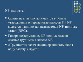 NP-полнота
 Одним из главных аргументов в пользу
утверждения о неравенстве классов P и NP,
является наличие так называемых NP-полных
задач (NPC).
 Говоря неформально, NP-полные задачи –
«самые трудные» в классе NP.
 «Трудность» задач можно сравнивать сводя
одну задачу к другой.
 