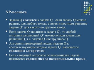 NP-полнота
 Задача Q сводится к задаче Q`, если задачу Q можно
решить для любого входа, считая известным решение
задачи Q` для какого-то другого входа.
 Если задача Q сводится к задаче Q`, то любой
алгоритм решающий Q` можно использовать для
решения Q, т.е. задача Q «не труднее» Q`.
 Алгоритм приводящий входы задачи Q к
соответствующим входам задачи Q` называется
сводящим алгоритмом.
 Если сводящий алгоритм полиноминален задача
называется сводящейся за полиномиальное время.
 