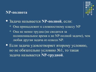 NP-полнота
 Задача называется NP-полной, если:
 Она принадлежит к сложностному классу NP
 Она не менее трудна (не сводится за
полиномиальное время к не NP-полной задаче), чем
любая другая задача из класса NP.
 Если задача удовлетворяет второму условию,
но не обязательно условию №1, то такая
задача называется NP-трудной.
 