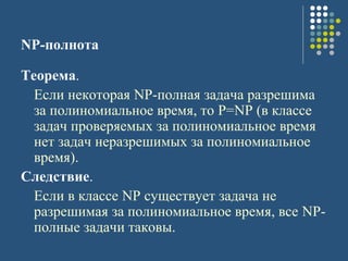 NP-полнота
Теорема.
Если некоторая NP-полная задача разрешима
за полиномиальное время, то P=NP (в классе
задач проверяемых за полиномиальное время
нет задач неразрешимых за полиномиальное
время).
Следствие.
Если в классе NP существует задача не
разрешимая за полиномиальное время, все NP-
полные задачи таковы.
 