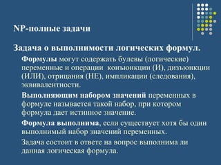 NP-полные задачи
Задача о выполнимости логических формул.
Формулы могут содержать булевы (логические)
переменные и операции конъюнкции (И), дизъюнкции
(ИЛИ), отрицания (НЕ), импликации (следования),
эквивалентности.
Выполняющим набором значений переменных в
формуле называется такой набор, при котором
формула дает истинное значение.
Формула выполнима, если существует хотя бы один
выполнимый набор значений переменных.
Задача состоит в ответе на вопрос выполнима ли
данная логическая формула.
 