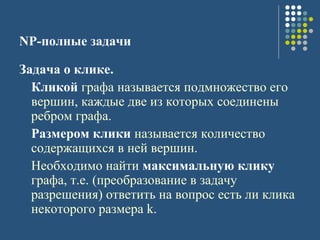 NP-полные задачи
Задача о клике.
Кликой графа называется подмножество его
вершин, каждые две из которых соединены
ребром графа.
Размером клики называется количество
содержащихся в ней вершин.
Необходимо найти максимальную клику
графа, т.е. (преобразование в задачу
разрешения) ответить на вопрос есть ли клика
некоторого размера k.
 