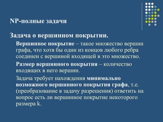 NP-полные задачи
Задача о вершинном покрытии.
Вершинное покрытие – такое множество вершин
графа, что хотя бы один из концов любого ребра
соединен с вершиной входящей в это множество.
Размер вершинного покрытия – количество
входящих в него вершин.
Задача требует нахождения минимально
возможного вершинного покрытия графа, т.е.
(преобразование в задачу разрешения) ответить на
вопрос есть ли вершинное покрытие некоторого
размера k.
 
