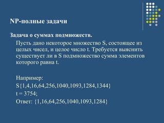 NP-полные задачи
Задача о суммах подмножеств.
Пусть дано некоторое множество S, состоящее из
целых чисел, и целое число t. Требуется выяснить
существует ли в S подмножество сумма элементов
которого равна t.
Например:
S{1,4,16,64,256,1040,1093,1284,1344}
t = 3754;
Ответ: {1,16,64,256,1040,1093,1284}
 