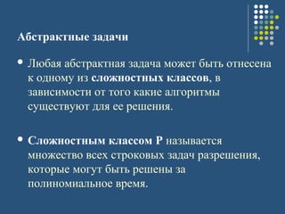 Абстрактные задачи
 Любая абстрактная задача может быть отнесена
к одному из сложностных классов, в
зависимости от того какие алгоритмы
существуют для ее решения.
 Сложностным классом P называется
множество всех строковых задач разрешения,
которые могут быть решены за
полиномиальное время.
 