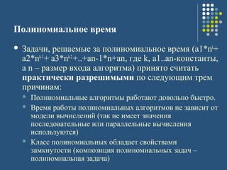 Полиномиальное время
 Задачи, решаемые за полиномиальное время (a1*nk
+
a2*nk-1
+ a3*nk-2
+..+an-1*n+an, где k, a1..an-константы,
а n – размер входа алгоритма) принято считать
практически разрешимыми по следующим трем
причинам:
 Полиномиальные алгоритмы работают довольно быстро.
 Время работы полиномиальных алгоритмов не зависит от
модели вычислений (так не имеет значения
последовательные или параллельные вычисления
используются)
 Класс полиномиальных обладает свойствами
замкнутости (композиция полиномиальных задач –
полиномиальная задача)
 