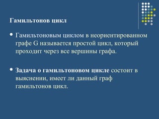 Гамильтонов цикл
 Гамильтоновым циклом в неориентированном
графе G называется простой цикл, который
проходит через все вершины графа.
 Задача о гамильтоновом цикле состоит в
выяснении, имеет ли данный граф
гамильтонов цикл.
 