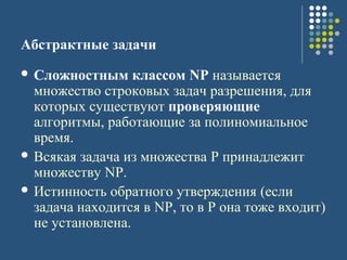 Абстрактные задачи
 Сложностным классом NP называется
множество строковых задач разрешения, для
которых существуют проверяющие
алгоритмы, работающие за полиномиальное
время.
 Всякая задача из множества P принадлежит
множеству NP.
 Истинность обратного утверждения (если
задача находится в NP, то в P она тоже входит)
не установлена.
 