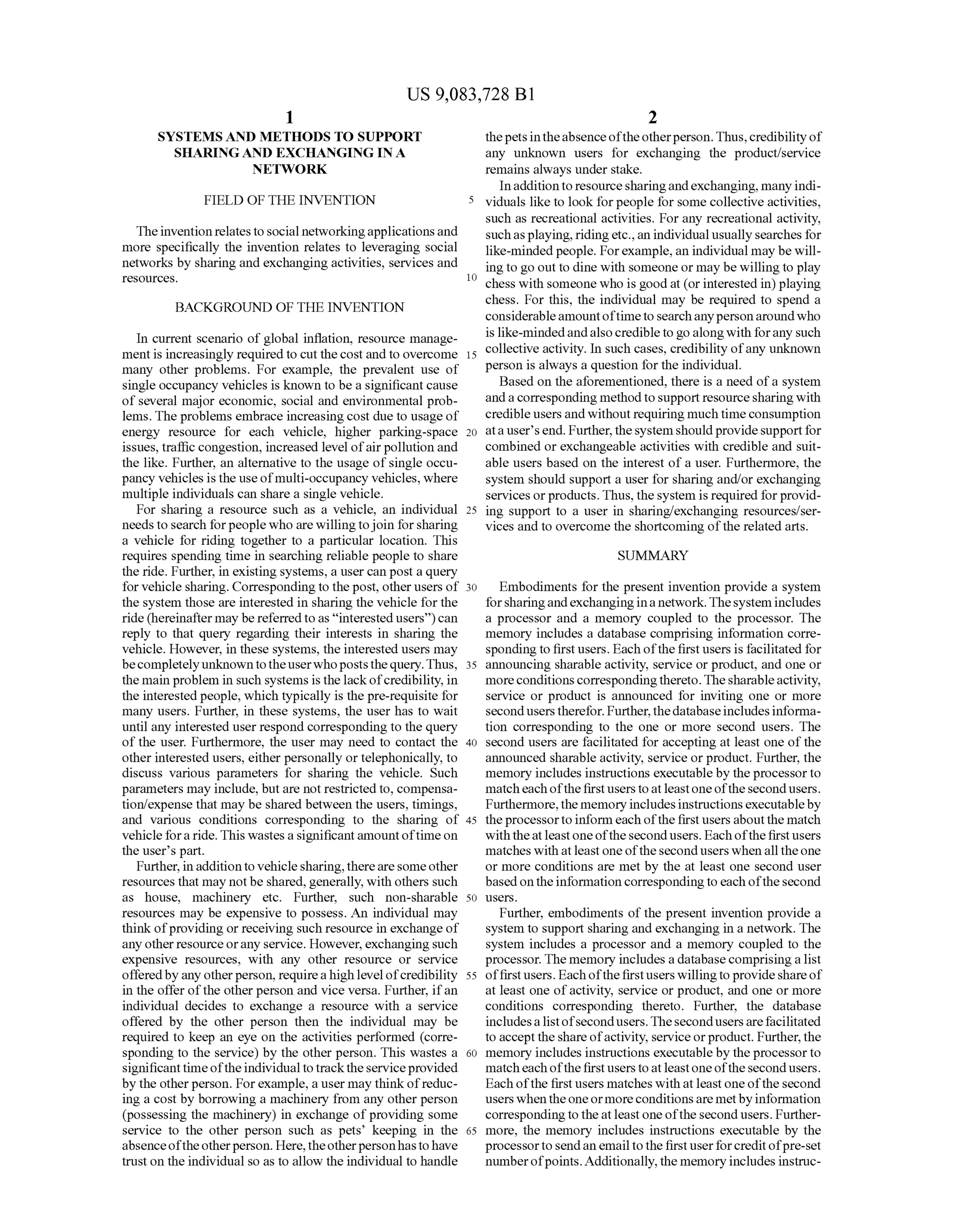 US 9,083,728 B1
1.
SYSTEMS AND METHODS TO SUPPORT
SHARING AND EXCHANGING INA
NETWORK
FIELD OF THE INVENTION
TheinventionrelatestoSocial networkingapplicationsand
more specifically the invention relates to leveraging Social
networks by sharing and exchanging activities, services and
SOUCS.
BACKGROUND OF THE INVENTION
In current scenario of global inflation, resource manage
ment is increasingly requiredto cut the cost andto overcome
many other problems. For example, the prevalent use of
single occupancy vehicles is known to be a significant cause
of several major economic, Social and environmental prob
lems. The problems embrace increasing cost due to usage of
energy resource for each vehicle, higher parking-space
issues, traffic congestion, increased level ofairpollution and
the like. Further, an alternative to the usage ofsingle occu
pancy vehicles is the useofmulti-occupancy vehicles, where
multiple individuals can share a single vehicle.
For sharing a resource Such as a vehicle, an individual
needsto search forpeople who arewillingtojoin forsharing
a vehicle for riding together to a particular location. This
requires spending time in searching reliable people to share
the ride. Further, in existing systems, a user can post a query
for vehicle sharing. Correspondingto thepost, otherusers of
the system those are interested in sharing the vehicle for the
ride (hereinaftermay bereferredtoas “interestedusers”)can
reply to that query regarding their interests in sharing the
vehicle. However, in these systems, the interested users may
becompletelyunknowntotheuserwhopoststhequery.Thus,
the main problem in such systems is thelackofcredibility, in
the interestedpeople, which typically is the pre-requisite for
many users. Further, in these systems, the user has to wait
until any interested user respond corresponding to the query
of the user. Furthermore, the user may need to contact the
other interested users, either personally or telephonically, to
discuss various parameters for sharing the vehicle. Such
parameters may include, butare not restrictedto, compensa
tion/expense that may be shared between the users, timings,
and various conditions corresponding to the sharing of
vehiclefora ride.This wastesasignificantamountoftimeon
the user's part.
Further, in additionto vehiclesharing, therearesomeother
resources that may notbe shared, generally, with others such
as house, machinery etc. Further, Such non-sharable
resources may be expensive to possess. An individual may
think ofproviding or receiving Such resource in exchange of
any otherresourceorany service. However, exchangingSuch
expensive resources, with any other resource or service
offeredbyanyotherperson, requirea high levelofcredibility
in the offer ofthe other person and vice versa. Further, ifan
individual decides to exchange a resource with a service
offered by the other person then the individual may be
required to keep an eye on the activities performed (corre
sponding to the service) by the other person. This wastes a
significanttimeoftheindividual totracktheserviceprovided
by the otherperson. Forexample, a user may thinkofreduc
ing a cost by borrowing a machinery from any other person
(possessing the machinery) in exchange ofproviding some
service to the other person Such as pets keeping in the
absenceoftheotherperson. Here,theotherpersonhastohave
trust on the individualso as to allow the individual to handle
10
15
25
30
35
40
45
50
55
60
65
2
thepetsintheabsenceoftheotherperson.Thus,credibilityof
any unknown users for exchanging the product/service
remains always under stake.
Inadditiontoresourcesharingandexchanging, manyindi
viduals like to look forpeople for some collective activities,
Such as recreational activities. For any recreational activity,
Suchasplaying,ridingetc., an individualusually searches for
like-minded people. Forexample, an individual may be will
ing to go outto dine with someone or may be willingto play
chess with someone who is goodat (or interested in) playing
chess. For this, the individual may be required to spend a
considerableamountoftimetosearchanypersonaroundwho
is like-mindedandalsocredibletogoalongwith forany Such
collective activity. In such cases, credibility ofany unknown
person is always a question forthe individual.
Based on the aforementioned, there is a need ofa system
anda corresponding methodto Supportresourcesharingwith
credibleusersand without requiring muchtime consumption
ata user'send. Further,thesystemshouldprovidesupportfor
combined or exchangeable activities with credible and suit
able users based on the interest of a user. Furthermore, the
system should support a user for sharing and/or exchanging
services orproducts.Thus,thesystem is required forprovid
ing Support to a user in sharing/exchanging resources/ser
vices and to overcome the shortcoming ofthe related arts.
SUMMARY
Embodiments for the present invention provide a system
forsharingandexchangingina network.Thesystem includes
a processor and a memory coupled to the processor. The
memory includes a database comprising information corre
sponding to first users. Eachofthe first users is facilitated for
announcing sharable activity, service or product, and one or
moreconditions correspondingthereto.Thesharableactivity,
service or product is announced for inviting one or more
seconduserstherefor. Further,thedatabaseincludesinforma
tion corresponding to the one or more second users. The
second users are facilitated for accepting at least one ofthe
announced sharable activity, service or product. Further, the
memory includes instructions executableby the processorto
match each ofthefirst users to atleastoneofthe second users.
Furthermore,the memory includesinstructions executableby
theprocessorto informeach ofthefirst usersaboutthe match
with theat leastoneofthesecondusers. Each ofthefirst users
matches with atleast one ofthe second users when all theone
or more conditions are met by the at least one second user
basedonthe information correspondingtoeach ofthesecond
USCS.
Further, embodiments ofthe present invention provide a
system to Support sharing and exchanging in a network. The
system includes a processor and a memory coupled to the
processor. The memory includes a database comprising a list
offirstusers. Eachofthefirstusers willingto provideshareof
at least one ofactivity, service or product, and one or more
conditions corresponding thereto. Further, the database
includesa list ofsecondusers.The secondusers arefacilitated
to accept theshareofactivity, serviceorproduct. Further,the
memory includes instructions executableby the processorto
match each ofthefirst users to atleastoneofthe second users.
Each ofthe first users matches with at least one ofthe second
users whentheoneormoreconditionsaremetbyinformation
correspondingtotheatleast oneofthe secondusers. Further
more, the memory includes instructions executable by the
processorto sendan email tothe first userforcreditofpre-set
numberofpoints.Additionally,the memory includes instruc
 