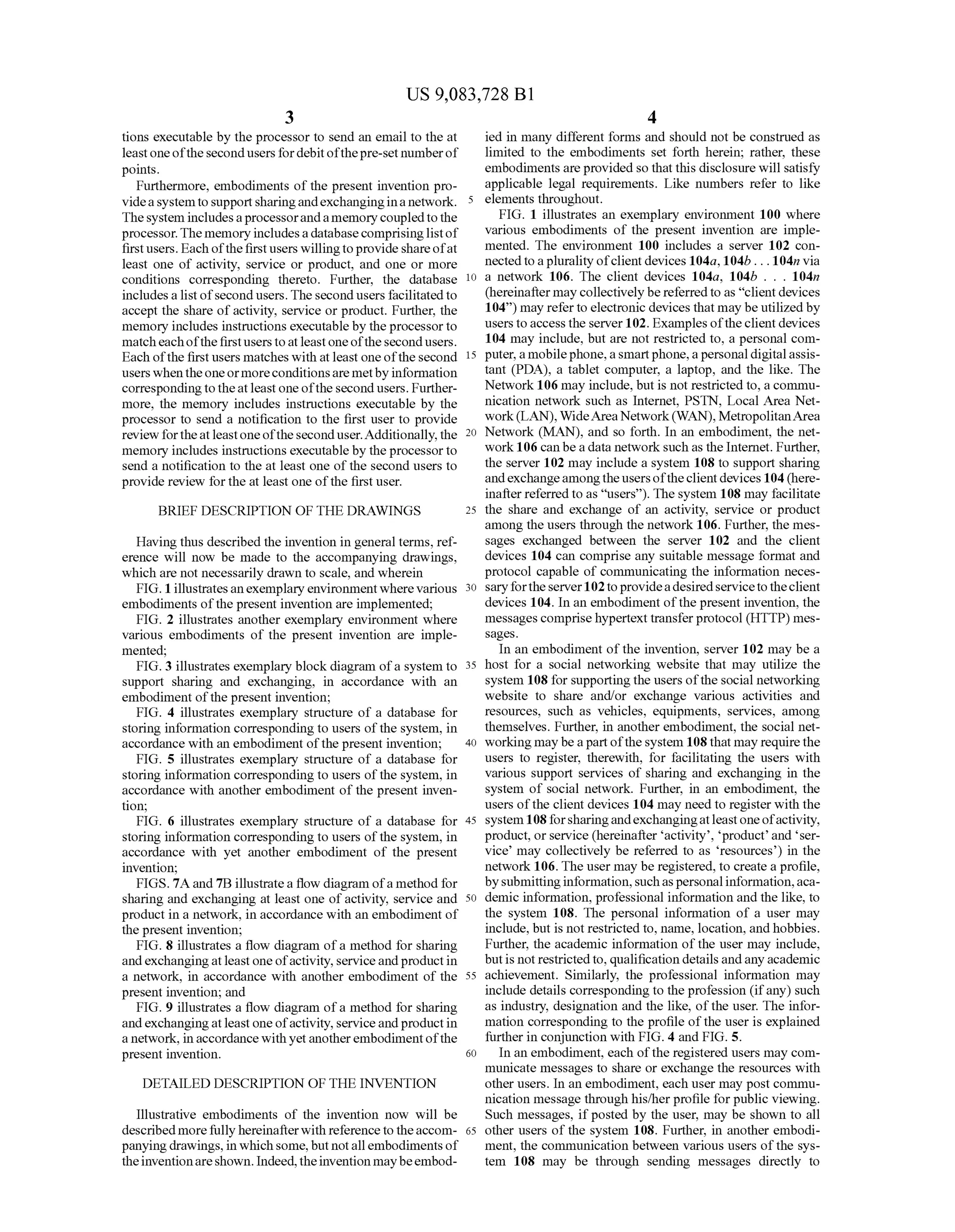 US 9,083,728 B1
3
tions executable by the processor to send an email to the at
leastoneofthesecondusers fordebitofthepre-setnumberof
points.
Furthermore, embodiments of the present invention pro
videasystemtoSupportsharingandexchanginginanetwork.
Thesystem includesaprocessorandamemory coupledtothe
processor.Thememory includesadatabasecomprisinglistof
firstusers. Each ofthefirstusers willingtoprovideshareofat
least one of activity, service or product, and one or more
conditions corresponding thereto. Further, the database
includes a list ofsecond users. The second users facilitated to
accept the share ofactivity, service or product. Further, the
memory includes instructions executableby the processorto
match eachofthefirstusers toat least one ofthe second users.
Each ofthe first users matches with at least one ofthe second
users whentheoneormoreconditionsaremetbyinformation
correspondingtotheatleast oneofthe secondusers. Further
more, the memory includes instructions executable by the
processor to send a notification to the first user to provide
review fortheatleastoneofthe seconduser.Additionally,the
memory includes instructions executableby the processorto
send a notification to the at least one of the second users to
provide review for the at least one ofthe first user.
BRIEF DESCRIPTION OF THE DRAWINGS
Having thus described the invention in general terms, ref
erence will now be made to the accompanying drawings,
which are not necessarily drawn to scale, and wherein
FIG. 1 illustratesanexemplary environment where various
embodiments ofthe present invention are implemented;
FIG. 2 illustrates another exemplary environment where
various embodiments of the present invention are imple
mented;
FIG. 3 illustrates exemplary block diagram ofa system to
Support sharing and exchanging, in accordance with an
embodiment ofthe present invention;
FIG. 4 illustrates exemplary structure of a database for
storing information corresponding to users ofthe system, in
accordance with an embodiment ofthe present invention;
FIG. 5 illustrates exemplary structure of a database for
storing information corresponding to users ofthe system, in
accordance with another embodiment of the present inven
tion;
FIG. 6 illustrates exemplary structure of a database for
storing information corresponding to users ofthe system, in
accordance with yet another embodiment of the present
invention;
FIGS. 7A and 7B illustratea flow diagram ofa method for
sharing and exchanging at least one ofactivity, service and
product in a network, in accordance with an embodiment of
the present invention;
FIG. 8 illustrates a flow diagram ofa method for sharing
andexchangingatleastone ofactivity,serviceandproductin
a network, in accordance with another embodiment of the
present invention; and
FIG. 9 illustrates a flow diagram ofa method for sharing
andexchangingatleastone ofactivity,serviceandproductin
a network, in accordancewithyetanotherembodimentofthe
present invention.
DETAILED DESCRIPTION OF THE INVENTION
Illustrative embodiments of the invention now will be
describedmorefully hereinafterwith reference to theaccom
panyingdrawings,in whichsome,butnotallembodiments of
theinventionareshown. Indeed,theinventionmaybeembod
5
10
15
25
30
35
40
45
50
55
60
65
4
ied in many different forms and should not be construed as
limited to the embodiments set forth herein; rather, these
embodiments are provided so that this disclosure will satisfy
applicable legal requirements. Like numbers refer to like
elements throughout.
FIG. 1 illustrates an exemplary environment 100 where
various embodiments of the present invention are imple
mented. The environment 100 includes a server 102 con
nected to a pluralityofclientdevices 104a, 104b... 104m via
a network 106. The client devices 104a, 104b . . . 104n
(hereinafter may collectively be referred to as "clientdevices
104) may refer to electronic devices thatmay be utilized by
users toaccess the server 102. Examples oftheclientdevices
104 may include, but are not restricted to, a personal com
puter,amobilephone,aSmartphone,apersonaldigitalassis
tant (PDA), a tablet computer, a laptop, and the like. The
Network 106 may include, but is not restricted to, a commu
nication network such as Internet, PSTN, Local Area Net
work(LAN), WideAreaNetwork(WAN),MetropolitanArea
Network (MAN), and so forth. In an embodiment, the net
work106 can bea data network such as the Internet. Further,
the server 102 may include a system 108 to support sharing
andexchangeamongtheusersofthe clientdevices 104(here
inafter referred to as “users'). Thesystem 108 may facilitate
the share and exchange of an activity, service or product
among the users through the network 106. Further, the mes
sages exchanged between the server 102 and the client
devices 104 can comprise any suitable message format and
protocol capable of communicating the information neces
saryfortheserver102toprovideadesiredservicetotheclient
devices 104. In an embodiment ofthe present invention, the
messages comprise hypertexttransferprotocol (HTTP) mes
Sages.
In an embodiment ofthe invention, server 102 may be a
host for a social networking website that may utilize the
system 108 for supporting the users ofthesocial networking
website to share and/or exchange various activities and
resources, such as vehicles, equipments, services, among
themselves. Further, in another embodiment, the social net
working may be a partofthesystem 108 that may requirethe
users to register, therewith, for facilitating the users with
various Support services of sharing and exchanging in the
system of social network. Further, in an embodiment, the
users ofthe client devices 104 may need to register with the
system 108forsharingandexchangingatleastoneofactivity,
product, or service (hereinafter activity, product and ser
vice may collectively be referred to as resources) in the
network 106. The user may be registered, to create a profile,
bySubmittinginformation,Suchaspersonalinformation,aca
demic information, professional information and the like, to
the system 108. The personal information of a user may
include, but is not restricted to, name, location, and hobbies.
Further, the academic information ofthe user may include,
butis notrestrictedto, qualification detailsandany academic
achievement. Similarly, the professional information may
include details corresponding to the profession (ifany) Such
as industry, designation and the like, ofthe user. The infor
mation corresponding to the profile ofthe user is explained
further in conjunction with FIG. 4 and FIG. 5.
In an embodiment, each ofthe registered users may com
municate messages to share or exchange the resources with
other users. In an embodiment, each user may post commu
nication message through his/her profile for public viewing.
Such messages, ifposted by the user, may be shown to all
other users of the system 108. Further, in another embodi
ment, the communication between various users ofthe sys
tem 108 may be through sending messages directly to
 