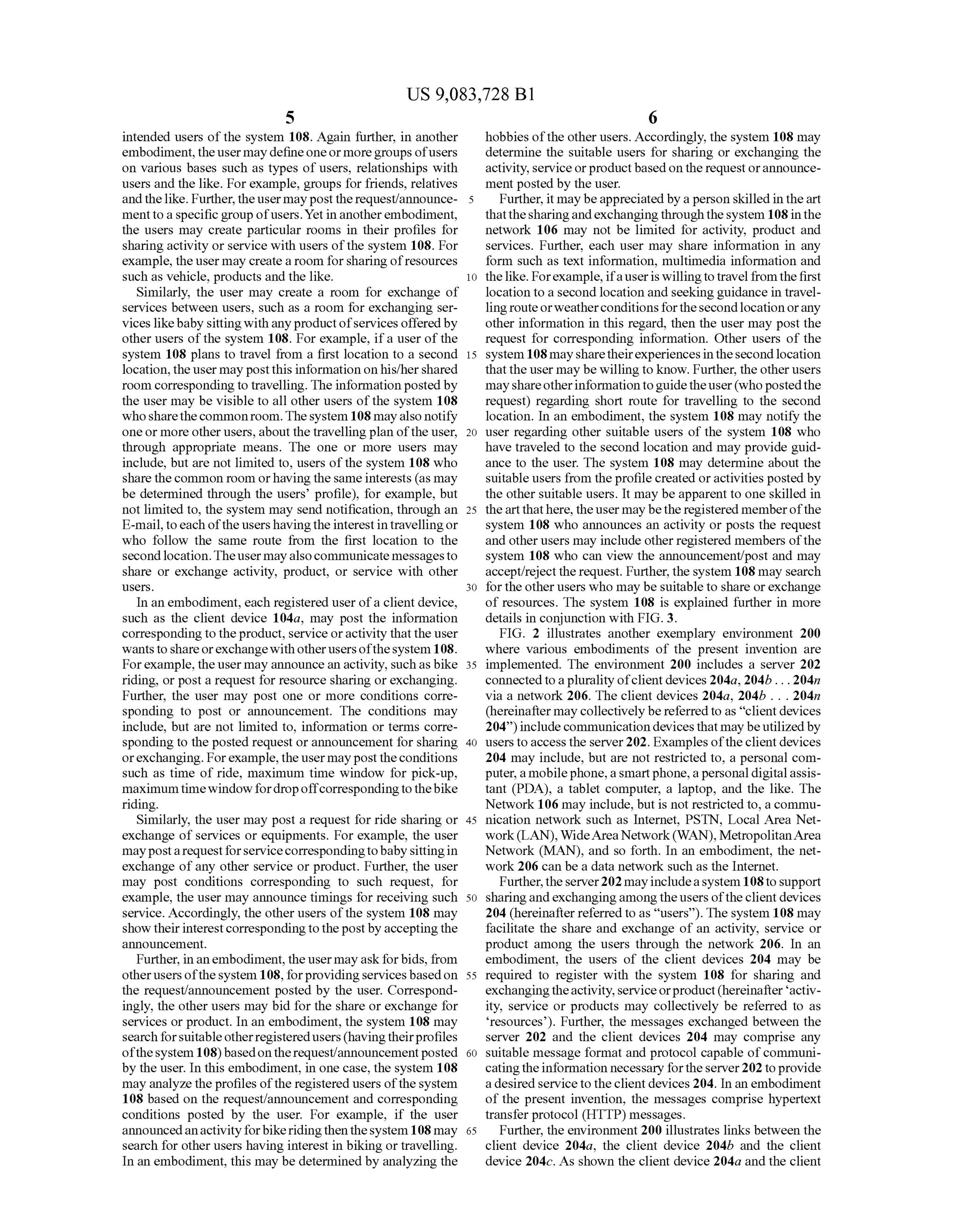 US 9,083,728 B1
5
intended users ofthe system 108. Again further, in another
embodiment,theusermay defineoneormoregroups ofusers
on various bases such as types of users, relationships with
users and the like. For example, groups for friends, relatives
andthelike. Further,theuser mayposttherequest/announce
menttoaspecificgroup ofusers.Yetin anotherembodiment,
the users may create particular rooms in their profiles for
sharingactivity orservice with users ofthe system 108. For
example, theusermay create a room forsharing ofresources
Such as vehicle, products and the like.
Similarly, the user may create a room for exchange of
services between users, such as a room for exchanging Ser
vices likebabysittingwith anyproductofservicesofferedby
other users ofthe system 108. For example, ifa user ofthe
system 108 plans to travel from a first location to a second
location,the user maypostthis information on his/hershared
room correspondingto travelling. The informationpostedby
the user may be visible to all other users ofthe system 108
whosharethecommonroom.Thesystem 108mayalso notify
oneor more other users, aboutthetravellingplan ofthe user,
through appropriate means. The one or more users may
include, but are not limited to, users ofthe system 108 who
share the common room orhavingthesame interests (as may
be determined through the users’ profile), for example, but
not limited to, the system may send notification, through an
E-mail,toeach oftheusershavingtheinterestintravellingor
who follow the same route from the first location to the
secondlocation.Theuser mayalso communicatemessagesto
share or exchange activity, product, or service with other
USCS.
In an embodiment, each registered user ofa client device,
such as the client device 104a, may post the information
corresponding to theproduct, service oractivity thatthe user
wantstoshareorexchangewithotherusersofthesystem 108.
Forexample,theuser may announcean activity. Suchasbike
riding, or post a request for resource sharing or exchanging.
Further, the user may post one or more conditions corre
sponding to post or announcement. The conditions may
include, but are not limited to, information or terms corre
sponding to the posted request or announcement for sharing
orexchanging. Forexample,theusermayposttheconditions
Such as time of ride, maximum time window for pick-up,
maximumtimewindowfordropoffcorrespondingto thebike
riding.
Similarly, the user may post a request for ride sharing or
exchange ofservices or equipments. For example, the user
maypostarequestforservicecorrespondingtobabysittingin
exchange ofany other service or product. Further, the user
may post conditions corresponding to Such request, for
example, the user may announce timings for receiving Such
service. Accordingly, the other users ofthe system 108 may
show theirinterestcorrespondingtothepostbyacceptingthe
announcement.
Further, inanembodiment, theusermayaskforbids, from
otherusersofthesystem 108, forprovidingservices basedon
the request/announcement posted by the user. Correspond
ingly, the other users may bid for the share or exchange for
services or product. In an embodiment, the system 108 may
searchforsuitableotherregisteredusers(havingtheirprofiles
ofthesystem 108)basedontherequest/announcementposted
by the user. In this embodiment, in one case, the system 108
may analyze the profiles ofthe registered users ofthesystem
108 based on the request/announcement and corresponding
conditions posted by the user. For example, if the user
announcedanactivityforbikeridingthenthesystem 108may
search for other users having interest in biking or travelling.
In an embodiment, this may be determined by analyzing the
10
15
25
30
35
40
45
50
55
60
65
6
hobbies ofthe other users. Accordingly, the system 108 may
determine the Suitable users for sharing or exchanging the
activity, serviceorproductbased ontherequest orannounce
ment posted by the user.
Further, it maybeappreciated by aperson skilledin theart
thatthesharingandexchangingthroughthesystem 108inthe
network 106 may not be limited for activity, product and
services. Further, each user may share information in any
form Such as text information, multimedia information and
thelike. Forexample,ifauseris willingto travel fromthefirst
location to a second location and seekingguidance in travel
lingrouteorweatherconditionsforthesecondlocationorany
other information in this regard, then the user may post the
request for corresponding information. Other users of the
system 108maysharetheirexperiences inthesecondlocation
that the user may be willing to know. Further, theother users
mayshareotherinformationtoguidetheuser(whopostedthe
request) regarding short route for travelling to the second
location. In an embodiment, the system 108 may notify the
user regarding other suitable users of the system 108 who
have traveled to the second location and may provide guid
ance to the user. The system 108 may determine about the
suitable users from theprofile created oractivities posted by
the other suitable users. It may beapparent to one skilled in
theart thathere, the user may bethe registered memberofthe
system 108 who announces an activity or posts the request
and otherusers may include otherregistered members ofthe
system 108 who can view the announcement/post and may
accept/reject the request. Further, the system 108 may search
fortheotherusers who may be suitable to share orexchange
of resources. The system 108 is explained further in more
details in conjunction with FIG.3.
FIG. 2 illustrates another exemplary environment 200
where various embodiments of the present invention are
implemented. The environment 200 includes a server 202
connectedtoaplurality ofclient devices 204a, 204b... 204n
via a network 206. The client devices 204a, 204b . . . 204n
(hereinafter may collectively be referred to as "clientdevices
204) includecommunication devicesthatmaybeutilizedby
users toaccess the server 202. Examples oftheclientdevices
204 may include, but are not restricted to, a personal com
puter,amobilephone,aSmartphone,apersonaldigitalassis
tant (PDA), a tablet computer, a laptop, and the like. The
Network 106 may include, but is not restricted to, a commu
nication network such as Internet, PSTN, Local Area Net
work(LAN), WideAreaNetwork(WAN),MetropolitanArea
Network (MAN), and so forth. In an embodiment, the net
work 206 can be a data network such as the Internet.
Further, theserver202 mayincludeasystem 108to support
sharingandexchangingamongtheusers oftheclient devices
204 (hereinafter referred to as “users'). The system 108 may
facilitate the share and exchange of an activity, service or
product among the users through the network 206. In an
embodiment, the users of the client devices 204 may be
required to register with the system 108 for sharing and
exchangingtheactivity,serviceorproduct(hereinafter activ
ity, service or products may collectively be referred to as
resources). Further, the messages exchanged between the
server 202 and the client devices 204 may comprise any
Suitable message format and protocol capable ofcommuni
catingtheinformation necessary fortheserver202 toprovide
a desired service to theclient devices 204. In an embodiment
of the present invention, the messages comprise hypertext
transfer protocol (HTTP) messages.
Further, the environment 200 illustrates links between the
client device 204a, the client device 204b and the client
device 204c. As shown the client device 204a and the client
 