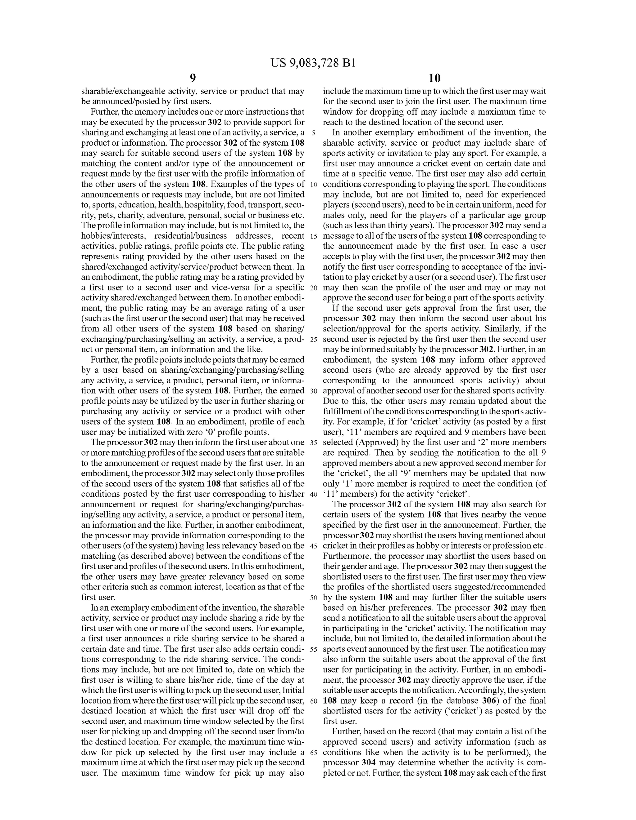 US 9,083,728 B1
sharable?exchangeable activity, service or product that may
be announced/posted by first users.
Further,the memory includesoneor more instructionsthat
may beexecutedby theprocessor302 to provide support for
sharingandexchangingatleastone ofanactivity,a service, a
productor information. Theprocessor302 ofthe system 108
may search for suitable second users of the system 108 by
matching the content and/or type of the announcement or
request made by the first userwith theprofile information of
the other users ofthe system 108. Examples ofthe types of
announcements or requests may include, but are not limited
to,sports,education,health,hospitality,food,transport,Secu
rity, pets, charity, adventure, personal, social orbusiness etc.
Theprofileinformation may include,butis not limited to, the
hobbies/interests, residential/business addresses, recent
activities, public ratings, profilepoints etc. The public rating
represents rating provided by the other users based on the
shared/exchanged activity/service/product between them. In
an embodiment,thepublic rating maybearatingprovidedby
a first user to a second user and Vice-versa for a specific
activityshared/exchangedbetween them. Inanotherembodi
ment, the public rating may be an average rating of a user
(suchas thefirstuserorthesecond user) that may bereceived
from all other users of the system 108 based on sharing/
exchanging/purchasing/selling an activity, a service, a prod
uct or personal item, an information and the like.
Further,theprofilepointsincludepointsthatmaybeearned
by a user based on sharing/exchanging/purchasing/selling
any activity, a service, a product, personal item, or informa
tion with other users ofthe system 108. Further, the earned
profilepoints maybe utilizedby theuserin furthersharingor
purchasing any activity or service or a product with other
users of the system 108. In an embodiment, profile ofeach
user may be initialized with Zero O profile points.
Theprocessor302 maytheninform the firstuseraboutone
ormorematchingprofilesofthesecondusersthatareSuitable
to the announcement or request made by the first user. In an
embodiment,theprocessor302 may selectonly thoseprofiles
ofthe second users ofthe system 108 that satisfies all ofthe
conditions posted by the first user corresponding to his/her
announcement or request for sharing/exchanging/purchas
ing/selling any activity, a service, aproduct orpersonal item,
an information and the like. Further, in anotherembodiment,
the processor may provide information corresponding to the
otherusers (ofthesystem) having less relevancybasedon the
matching (as described above)between theconditions ofthe
firstuserandprofilesofthesecondusers. Inthisembodiment,
the other users may have greater relevancy based on some
othercriteria Such as common interest, location as that ofthe
first user.
Inanexemplaryembodimentoftheinvention,thesharable
activity, service orproduct may include sharing a ride by the
first user with one or more ofthe second users. Forexample,
a first user announces a ride sharing service to be shared a
certain date and time. The first user also adds certain condi
tions corresponding to the ride sharing service. The condi
tions may include, but are not limited to, date on which the
first user is willing to share his/her ride, time ofthe day at
whichthefirstuseris willingtopickuptheseconduser. Initial
locationfrom where thefirstuserwillpickuptheseconduser,
destined location at which the first user will drop off the
second user,and maximum time window selectedby the first
user forpicking up and dropping offthe second user from/to
the destined location. Forexample, the maximum time win
dow for pick up selected by the first user may include a
maximumtimeatwhich the firstuser may pickupthesecond
user. The maximum time window for pick up may also
5
10
15
25
30
35
40
45
50
55
60
65
10
includethemaximum timeupto whichthefirstusermaywait
forthe second user tojoin the first user. The maximum time
window for dropping off may include a maximum time to
reach to the destined location ofthe second user.
In another exemplary embodiment of the invention, the
sharable activity, service or product may include share of
sports activity or invitation to play any sport. Forexample, a
first user may announce a cricket event on certain date and
time at a specific venue. The first user may also add certain
conditions correspondingtoplayingthesport.Theconditions
may include, but are not limited to, need for experienced
players (secondusers), needtobeincertainuniform,need for
males only, need for the players of a particular age group
(suchas less than thirtyyears).Theprocessor302 may senda
messagetoalloftheusersofthe system 108correspondingto
the announcement made by the first user. In case a user
acceptstoplay with the first user, theprocessor302 may then
notify the first user corresponding to acceptance ofthe invi
tationtoplaycricketbyauser(oraseconduser).Thefirstuser
may then scan the profile of the user and may or may not
approvethe seconduserforbeingapartofthesportsactivity.
If the second user gets approval from the first user, the
processor 302 may then inform the second user about his
selection/approval for the sports activity. Similarly, if the
second user is rejected by the first user then the second user
maybeinformedsuitably by theprocessor302. Further,in an
embodiment, the system 108 may inform other approved
second users (who are already approved by the first user
corresponding to the announced sports activity) about
approval ofanothersecond userforthesharedsportsactivity.
Due to this, the other users may remain updated about the
fulfillmentoftheconditionscorrespondingtothesportsactiv
ity. For example, iffor cricket activity (as posted by a first
user), 11 members are required and 9 members have been
selected (Approved) by the first user and 2 more members
are required. Then by sending the notification to the all 9
approved members abouta new approvedsecondmemberfor
the cricket, the all 9 members may be updated that now
only 1 more member is required to meet the condition (of
11 members) for the activity cricket.
The processor 302 ofthe system 108 may also search for
certain users of the system 108 that lives nearby the venue
specified by the first user in the announcement. Further, the
processor302 mayshortlist theusershaving mentionedabout
cricketin theirprofilesas hobby orinterestsorprofessionetc.
Furthermore, the processor may shortlist the users based on
theirgenderandage.Theprocessor302 maythen suggestthe
shortlistedusers to thefirstuser. Thefirst usermay then view
the profiles ofthe shortlisted users suggested/recommended
by the system 108 and may further filter the suitable users
based on his/her preferences. The processor 302 may then
senda notification toall thesuitable usersaboutthe approval
in participating in the cricket activity. The notification may
include, but not limitedto, thedetailed information aboutthe
sportseventannouncedby the first user.The notification may
also inform the suitable users about the approval ofthe first
user for participating in the activity. Further, in an embodi
ment, the processor302 may directly approve the user, ifthe
Suitableuseracceptsthenotification.Accordingly,thesystem
108 may keep a record (in the database 306) of the final
shortlisted users for the activity (cricket) as posted by the
first user.
Further, based on the record (that may contain a list ofthe
approved second users) and activity information (such as
conditions like when the activity is to be performed), the
processor 304 may determine whether the activity is com
pletedornot. Further,thesystem 108mayaskeach ofthefirst
 
