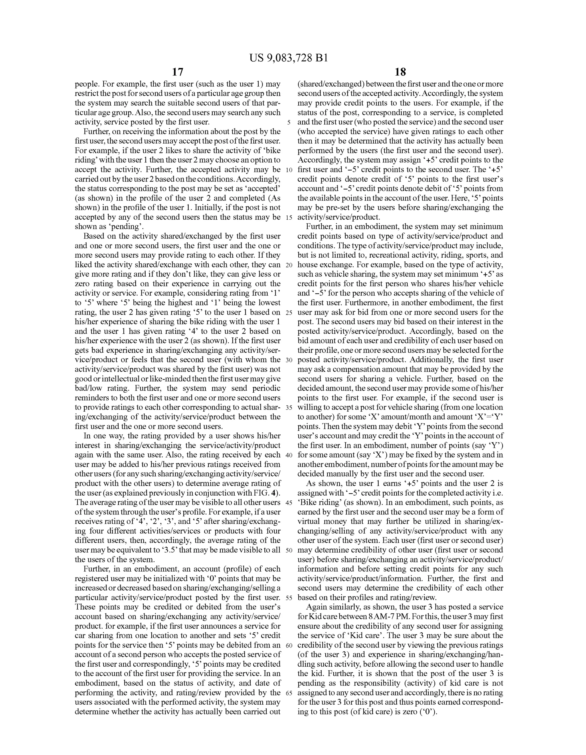 US 9,083,728 B1
17
people. For example, the first user (such as the user 1) may
restrictthepostforsecondusers ofaparticularagegroupthen
the system may search the Suitable second users ofthat par
ticularagegroup.Also,thesecond users maysearchany Such
activity, service posted by the first user.
Further, on receiving the information about thepost by the
firstuser,thesecondusersmayacceptthepostofthefirstuser.
Forexample, ifthe user 2 likes to share the activity of bike
riding withtheuser 1 then theuser2 maychooseanoptionto
accept the activity. Further, the accepted activity may be
carriedoutbytheuser2basedontheconditions.Accordingly,
the status correspondingto the post may be set as accepted
(as shown) in the profile of the user 2 and completed (As
shown) in the profile ofthe user 1. Initially, ifthe post is not
accepted by any of the second users then the status may be
shown as pending.
Based on the activity shared/exchanged by the first user
and one or more second users, the first user and the one or
more second users may provide rating to each other. Ifthey
liked the activity shared/exchange with each other, they can
give more rating and ifthey don’t like, they can give less or
Zero rating based on their experience in carrying out the
activity orservice. Forexample, considering rating from 1
to 5’ where 5’ being the highest and 1 being the lowest
rating, the user 2 has given rating 5 to the user 1 based on
his/her experience ofsharing the bike riding with the user 1
and the user 1 has given rating 4 to the user 2 based on
his/herexperiencewith the user2 (as shown). Ifthe firstuser
gets bad experience in sharing/exchanging any activity/ser
vice/product or feels that the second user (with whom the
activity/service/product was shared by the first user) was not
goodorintellectualorlike-mindedthenthefirstusermaygive
bad/low rating. Further, the system may send periodic
reminders to both the first user and one or more second users
to provide ratings to each othercorresponding to actual shar
ing/exchanging of the activity/service/product between the
first user and the one or more second users.
In one way, the rating provided by a user shows his/her
interest in sharing/exchanging the service/activity/product
again with the same user. Also, the rating received by each
user may be added to his/herprevious ratings received from
otherusers (foranysuchsharing/exchangingactivity/service?
product with the other users) to determine average rating of
the user(asexplainedpreviously inconjunction with FIG.4).
Theaverage ratingoftheusermaybevisibletoallotherusers
ofthesystemthroughtheuser'sprofile. Forexample, ifauser
receives ratingof'4', 2’, 3, and 5' aftersharing/exchang
ing four different activities/services or products with four
different users, then, accordingly, the average rating of the
usermaybeequivalent to 3.5’ thatmay be made visibletoall
the users ofthe system.
Further, in an embodiment, an account (profile) of each
registered user may be initialized with 0 points that may be
increasedordecreasedbasedonsharing/exchanging/sellinga
particular activity/service/product posted by the first user.
These points may be credited or debited from the user's
account based on sharing/exchanging any activity/service?
product. forexample, ifthe first userannounces a service for
car sharing from one location to another and sets 5 credit
points forthe service then 5’ points may be debited from an
account ofasecond person who accepts theposted service of
the first userand correspondingly, 5 points may be credited
to theaccountofthefirstuserforprovidingthe service. In an
embodiment, based on the status of activity, and date of
performing the activity, and rating/review provided by the
users associated with theperformed activity, the system may
determine whether the activity has actually been carried out
10
15
25
30
35
40
45
50
55
60
65
18
(shared/exchanged)betweenthefirstuserandtheoneormore
secondusers oftheacceptedactivity.Accordingly,thesystem
may provide credit points to the users. For example, ifthe
status ofthe post, corresponding to a service, is completed
andthefirstuser(whoposted theservice)andtheseconduser
(who accepted the service) have given ratings to each other
then it may be determined that the activity has actually been
performed by the users (the first user and the second user).
Accordingly, the system may assign +5 creditpoints to the
first user and -5° credit points to the second user. The +5’
credit points denote credit of 5 points to the first user's
accountand -5 creditpoints denote debitof 5 points from
theavailablepointsintheaccountofthe user. Here, 5 points
may be pre-set by the users before sharing/exchanging the
activity/service/product.
Further, in an embodiment, the system may set minimum
credit points based on type of activity/service/product and
conditions.Thetypeofactivity/service/product may include,
but is not limited to, recreational activity, riding, sports, and
house exchange. Forexample, based on the type ofactivity,
Suchas vehiclesharing, the system may set minimum +5 as
credit points for the first person who shares his/her vehicle
and -5° forthe person who accepts sharingofthe vehicle of
the first user. Furthermore, in another embodiment, the first
user may ask for bid from one or more second users for the
post. The second users may bid based on their interest in the
posted activity/service/product. Accordingly, based on the
bidamountofeach userandcredibilityofeach userbasedon
theirprofile,oneormoresecondusers maybeselectedforthe
posted activity/service/product. Additionally, the first user
may aska compensation amountthat may beprovidedby the
second users for sharing a vehicle. Further, based on the
decidedamount,thesecondusermayprovidesomeofhis/her
points to the first user. For example, if the second user is
willingtoacceptapostforvehiclesharing (from onelocation
to another) forsome X amount/monthand amount X=Y
points. Then thesystem may debit 'Y' points from thesecond
user'saccountand may creditthe Ypoints in theaccountof
the first user. In an embodiment, number ofpoints (say ‘Y”)
forsomeamount(say 'X) maybe fixedby the system andin
anotherembodiment,numberofpointsfortheamountmaybe
decided manually by the first userand the second user.
As shown, the user 1 earns +5’ points and the user 2 is
assignedwith -5’ credit points forthecompletedactivityi.e.
Bike riding (as shown). In an embodiment, such points, as
earned by the firstuserand the seconduser may be a form of
virtual money that may further be utilized in sharing/ex
changing/selling of any activity/service/product with any
other userofthe system. Each user (first useror second user)
may determine credibility ofother user (first user or second
user) before sharing/exchanging an activity/service/product/
information and before setting credit points for any Such
activity/service/product/information. Further, the first and
second users may determine the credibility of each other
based on theirprofiles and rating/review.
Again similarly, as shown, the user3 has posted a service
forKidcarebetween8AM-7PM. Forthis,theuser3 may first
ensure about the credibility ofany second user for assigning
the service of Kid care. The user 3 may be sure about the
credibilityofthe seconduserby viewingthe previous ratings
(of the user 3) and experience in sharing/exchanging/han
dling Such activity, beforeallowingthesecond usertohandle
the kid. Further, it is shown that the post of the user 3 is
pending as the responsibility (activity) of kid care is not
assignedtoanyseconduserandaccordingly,thereis no rating
fortheuser3 forthispostandthuspoints earnedcorrespond
ing to this post (ofkid care) is zero (0).
 