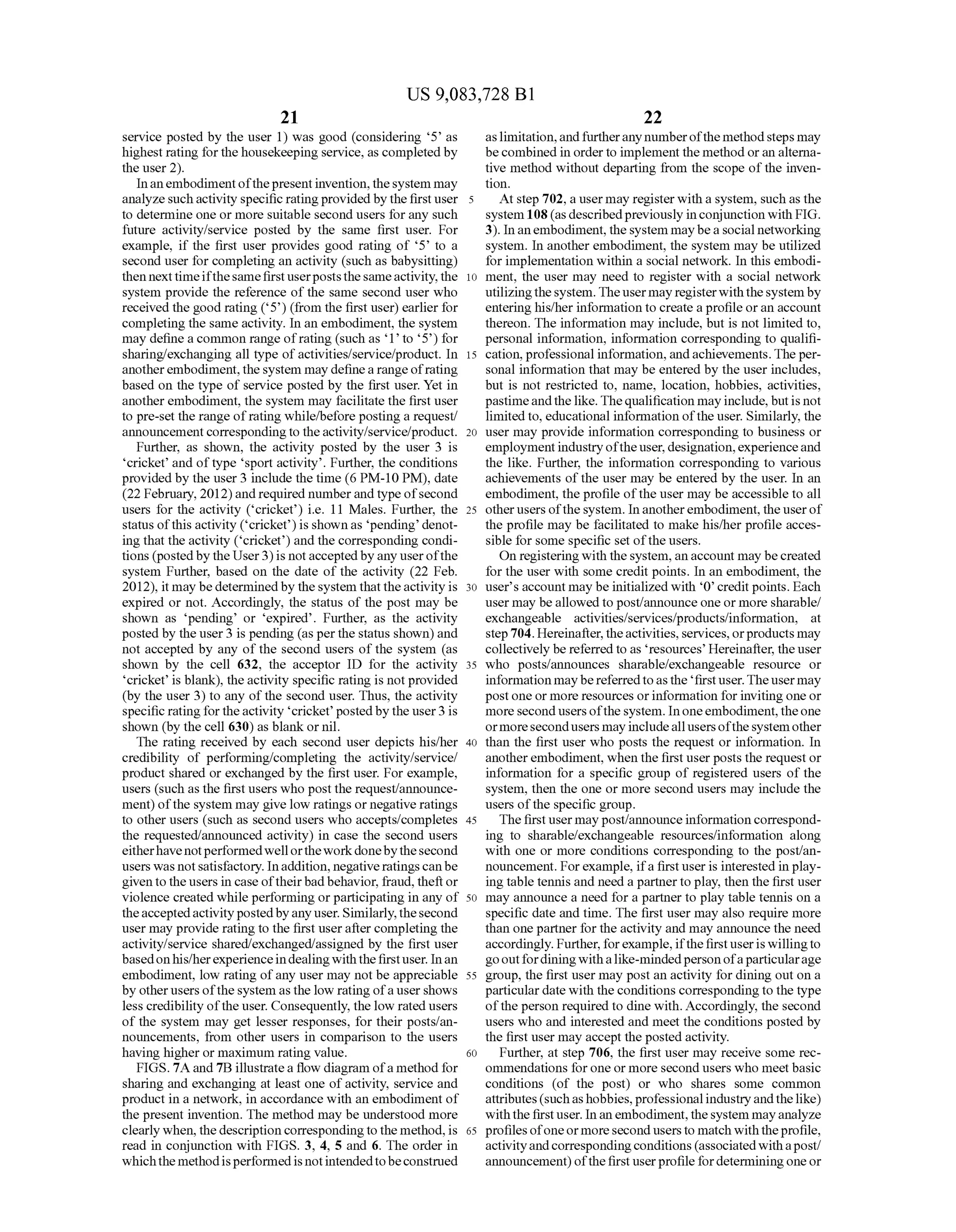 US 9,083,728 B1
21
service posted by the user 1) was good (considering 5’ as
highest rating forthehousekeeping service, as completedby
the user 2).
Inanembodimentofthepresentinvention,thesystem may
analyzesuchactivity specific ratingprovidedbythefirstuser
to determine one or more Suitable second users forany Such
future activity/service posted by the same first user. For
example, if the first user provides good rating of 5’ to a
second user for completing an activity (such as babysitting)
then nexttimeifthesamefirstuserpoststhesameactivity,the
system provide the reference ofthe same second user who
received the good rating (5') (from the first user) earlier for
completing the same activity. In an embodiment, the system
may define a common range ofrating (such as 1 to 5) for
sharing/exchanging all type ofactivities/service/product. In
anotherembodiment,thesystem may definearange ofrating
based on the type ofservice posted by the first user. Yet in
anotherembodiment, the system may facilitate the first user
to pre-set the range ofrating while?before posting a request/
announcementcorrespondingto theactivity/service/product.
Further, as shown, the activity posted by the user 3 is
cricket and oftype sport activity. Further, the conditions
provided by the user3 include the time (6 PM-10 PM), date
(22 February, 2012)and required numberand type ofsecond
users for the activity (cricket) i.e. 11 Males. Further, the
status ofthis activity (cricket) is shown as pending denot
ing that the activity (cricket) and the corresponding condi
tions (posted by the User3)is notaccepted byanyuserofthe
system Further, based on the date of the activity (22 Feb.
2012), it may bedeterminedby the system that theactivity is
expired or not. Accordingly, the status of the post may be
shown as 'pending or 'expired. Further, as the activity
posted by the user3 is pending (as perthe status shown) and
not accepted by any of the second users of the system (as
shown by the cell 632, the acceptor ID for the activity
cricket is blank), theactivity specific rating is notprovided
(by the user 3) to any ofthe second user. Thus, the activity
specific ratingforthe activity cricket postedby the user3 is
shown (by the cell 630) as blank or nil.
The rating received by each second user depicts his/her
credibility of performing/completing the activity/service/
product shared or exchanged by the first user. For example,
users (such as the first users who post the request/announce
ment) ofthe system may give low ratings or negative ratings
to other users (such as second users who accepts/completes
the requested/announced activity) in case the second users
eitherhavenotperformedwellortheworkdonebythesecond
users was notsatisfactory. Inaddition, negativeratingscanbe
given to the users in caseoftheirbad behavior, fraud, theft or
violence created while performing orparticipating in any of
theacceptedactivitypostedbyany user. Similarly,thesecond
user may provide rating to the first userafter completing the
activity/service shared/exchanged/assigned by the first user
basedonhis/herexperienceindealingwiththefirstuser. Inan
embodiment, low rating ofany user may not be appreciable
by otherusers ofthesystem as the low rating ofausershows
less credibility ofthe user. Consequently, the low rated users
of the system may get lesser responses, for their posts/an
nouncements, from other users in comparison to the users
having higher or maximum rating value.
FIGS. 7A and 7B illustratea flow diagram ofa method for
sharing and exchanging at least one ofactivity, service and
product in a network, in accordance with an embodiment of
the present invention. The method may be understood more
clearly when, the description correspondingto the method,is
read in conjunction with FIGS. 3, 4, 5 and 6. The order in
whichthemethodisperformedis notintendedtobeconstrued
10
15
25
30
35
40
45
50
55
60
65
22
aslimitation,andfurtherany numberofthe methodsteps may
becombined in orderto implement the method oran alterna
tive method without departing from the scope ofthe inven
tion.
At step 702, a user may register with a system, Such as the
system 108(as describedpreviously inconjunction with FIG.
3). In anembodiment,thesystem maybeasocial networking
system. In another embodiment, the system may be utilized
forimplementation within a social network. In this embodi
ment, the user may need to register with a social network
utilizingthesystem. Theusermayregisterwiththesystemby
entering his/her information to create aprofile oran account
thereon. The information may include, but is not limited to,
personal information, information corresponding to qualifi
cation,professional information, andachievements. The per
Sonal information that may be entered by the user includes,
but is not restricted to, name, location, hobbies, activities,
pastimeandthelike.Thequalification may include,butis not
limited to, educational information ofthe user. Similarly, the
user may provide information corresponding to business or
employmentindustryoftheuser, designation,experienceand
the like. Further, the information corresponding to various
achievements ofthe user may be entered by the user. In an
embodiment, the profile ofthe user may be accessible to all
other usersofthe system. In anotherembodiment, theuserof
the profile may be facilitated to make his/her profile acces
sible for some specific set ofthe users.
On registering with thesystem,anaccount may becreated
for the user with some credit points. In an embodiment, the
user's accountmay be initialized with 'O' creditpoints. Each
user may beallowed to post/announce one or more sharable/
exchangeable activities/services/products/information, at
step 704. Hereinafter,theactivities, services,orproducts may
collectively be referred to as resources Hereinafter, theuser
who posts/announces sharable/exchangeable resource or
informationmaybe referredtoasthe firstuser.Theusermay
post one or more resources orinformation forinviting one or
more secondusersofthe system. In oneembodiment,theone
ormoresecondusers may includeallusersofthesystemother
than the first user who posts the request or information. In
anotherembodiment, when the first user posts the request or
information for a specific group of registered users of the
system, then the one or more second users may include the
users ofthe specific group.
Thefirstusermay post/announceinformation correspond
ing to sharable?exchangeable resources/information along
with one or more conditions corresponding to the post/an
nouncement. Forexample, ifa firstuser is interested in play
ing table tennis and need a partnerto play, then the first user
may announce a need for a partner to play table tennis on a
specific date and time. The first user may also require more
than one partner forthe activity and may announce the need
accordingly. Further,forexample, ifthefirstuseriswillingto
gooutfordiningwithalike-mindedperson ofaparticularage
group, the first user may post an activity for dining out on a
particular date with the conditions correspondingto the type
ofthe person required to dine with. Accordingly, the second
users who and interested and meet the conditions posted by
the first user may accept the posted activity.
Further, at step 706, the first user may receive some rec
ommendations for one or more second users who meet basic
conditions (of the post) or who shares some common
attributes(suchashobbies,professional industryandthelike)
withthe firstuser. Inanembodiment,thesystem mayanalyze
profilesofoneormoresecond users to match withtheprofile,
activityandcorrespondingconditions (associatedwithapost/
announcement) ofthefirst userprofile fordeterminingone or
 