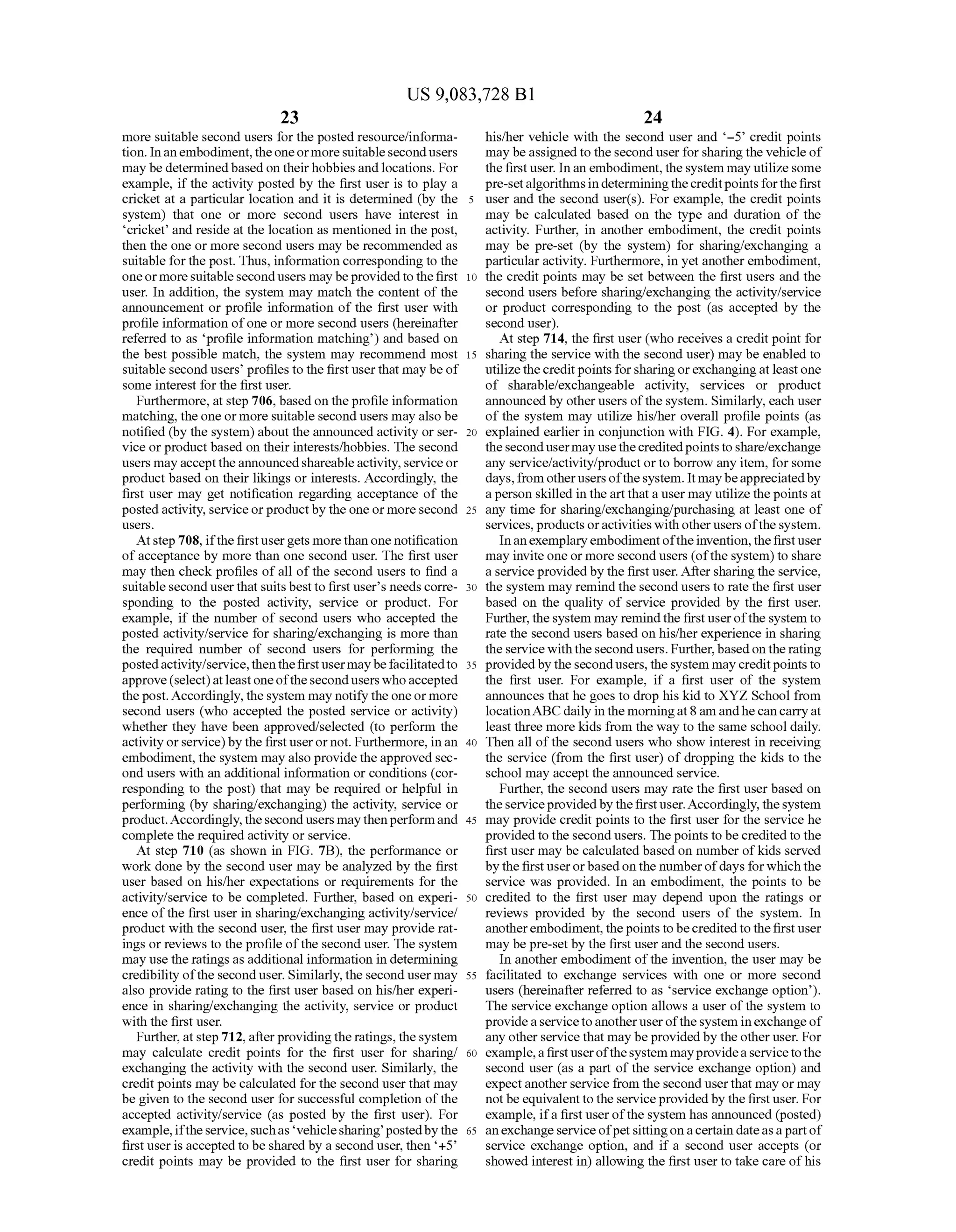 US 9,083,728 B1
23
more Suitable second users forthe posted resource/informa
tion. Inan embodiment,theoneormoreSuitablesecondusers
may be determinedbasedon theirhobbiesand locations. For
example, if the activity posted by the first user is to play a
cricket at a particular location and it is determined (by the
system) that one or more second users have interest in
cricket and reside at the location as mentioned in the post,
then the one or more second users may be recommended as
Suitable forthe post. Thus, information corresponding to the
oneormore suitablesecondusers may beprovided to thefirst
user. In addition, the system may match the content of the
announcement or profile information of the first user with
profile information ofone or more second users (hereinafter
referred to as profile information matching) and based on
the best possible match, the system may recommend most
suitable second users’ profiles to the first user that may be of
some interest for the first user.
Furthermore, at step 706, based on theprofile information
matching, the one or more Suitable second users may also be
notified (by the system)about the announced activity or ser
vice orproduct based on their interests/hobbies. The second
users mayaccepttheannouncedshareableactivity,service or
product based on their likings or interests. Accordingly, the
first user may get notification regarding acceptance of the
postedactivity, serviceorproductby the one ormoresecond
USCS.
Atstep 708, ifthe firstusergets morethan one notification
ofacceptance by more than one second user. The first user
may then check profiles ofall ofthe second users to find a
suitable second user that suits best to first user's needs corre
sponding to the posted activity, service or product. For
example, ifthe number of second users who accepted the
posted activity/service for sharing/exchanging is more than
the required number of second users for performing the
postedactivity/service,then thefirstusermaybefacilitatedto
approve(select)atleastoneoftheseconduserswhoaccepted
the post.Accordingly,thesystem may notify the one ormore
second users (who accepted the posted service or activity)
whether they have been approved/selected (to perform the
activity orservice)by the first userornot. Furthermore, inan
embodiment, the system may also provide the approved sec
ond users with an additional information or conditions (cor
responding to the post) that may be required or helpful in
performing (by sharing/exchanging) the activity, Service or
product.Accordingly,thesecondusers maythenperformand
complete the required activity or service.
At step 710 (as shown in FIG. 7B), the performance or
work done by the second user may be analyzed by the first
user based on his/her expectations or requirements for the
activity/service to be completed. Further, based on experi
ence ofthe first user in sharing/exchanging activity/service?
product with the second user, the first user may provide rat
ings or reviews to theprofile ofthe second user. The system
may use the ratings as additional information in determining
credibility ofthe second user. Similarly, the second usermay
also provide rating to the first user based on his/her experi
ence in sharing/exchanging the activity, service or product
with the first user.
Further, atstep 712,after providingthe ratings, thesystem
may calculate credit points for the first user for sharing/
exchanging the activity with the second user. Similarly, the
credit points may be calculated forthe second userthat may
be given to the second user for Successful completion ofthe
accepted activity/service (as posted by the first user). For
example,iftheservice. Suchas vehiclesharing postedbythe
first user is accepted to be shared by a second user, then +5’
credit points may be provided to the first user for sharing
10
15
25
30
35
40
45
50
55
60
65
24
his/her vehicle with the second user and -5° credit points
may beassignedto thesecond user forsharingthe vehicle of
the firstuser. In an embodiment,thesystem may utilizesome
pre-setalgorithmsindeterminingthecreditpointsforthefirst
user and the second user(s). For example, the credit points
may be calculated based on the type and duration of the
activity. Further, in another embodiment, the credit points
may be pre-set (by the system) for sharing/exchanging a
particularactivity. Furthermore, in yet another embodiment,
the credit points may be set between the first users and the
second users before sharing/exchanging the activity/service
or product corresponding to the post (as accepted by the
second user).
At step 714, the first user (who receives a credit point for
sharing the service with the second user) may be enabled to
utilizethecreditpoints forsharing orexchangingatleastone
of sharable/exchangeable activity, services or product
announced by other users ofthe system. Similarly, each user
of the system may utilize his/her overall profile points (as
explained earlier in conjunction with FIG. 4). For example,
thesecondusermay usethecreditedpointstoshare/exchange
any service/activity/product orto borrow any item, forsome
days,from otherusers ofthesystem. It maybeappreciatedby
aperson skilled in theartthata user may utilizethepoints at
any time for sharing/exchanging/purchasing at least one of
services, products oractivities with otherusers ofthe system.
Inanexemplaryembodimentoftheinvention,thefirstuser
may invite one or more second users (ofthe system) to share
a service provided by the first user. Aftersharingthe service,
the system may remind the second users to rate the first user
based on the quality of service provided by the first user.
Further, the system may remindthe firstuserofthe system to
rate the second users based on his/herexperience in sharing
theservicewith the secondusers. Further, basedon the rating
providedbythesecondusers,thesystem may creditpoints to
the first user. For example, if a first user of the system
announces that he goes to drop his kid to XYZ School from
locationABCdaily in the morningat8am andhe can carryat
least three more kids from the way to the same school daily.
Then all ofthe second users who show interest in receiving
the service (from the first user) of dropping the kids to the
School may accept the announced service.
Further, the second users may rate the first user based on
theserviceprovidedby thefirst user.Accordingly, thesystem
may provide credit points to the first user for the service he
provided to the secondusers. The points to be credited to the
first user may be calculated based on number ofkids served
by the first userorbasedon the numberofdays forwhich the
service was provided. In an embodiment, the points to be
credited to the first user may depend upon the ratings or
reviews provided by the second users of the system. In
anotherembodiment, thepoints tobecreditedto thefirstuser
may be pre-set by the first userand the second users.
In another embodiment ofthe invention, the user may be
facilitated to exchange services with one or more second
users (hereinafter referred to as service exchange option).
The service exchange option allows a user ofthe system to
provideaservicetoanotheruserofthesystem in exchange of
any other service that may be provided by theother user. For
example,afirstuserofthesystem mayprovideaservicetothe
second user (as a part ofthe service exchange option) and
expectanotherservice from the second userthat may or may
notbe equivalent to the serviceprovided by the firstuser. For
example, ifa first user ofthe system has announced (posted)
an exchange service ofpet sittingonacertain dateasapartof
service exchange option, and if a second user accepts (or
showed interest in) allowing the first user to take care ofhis
 