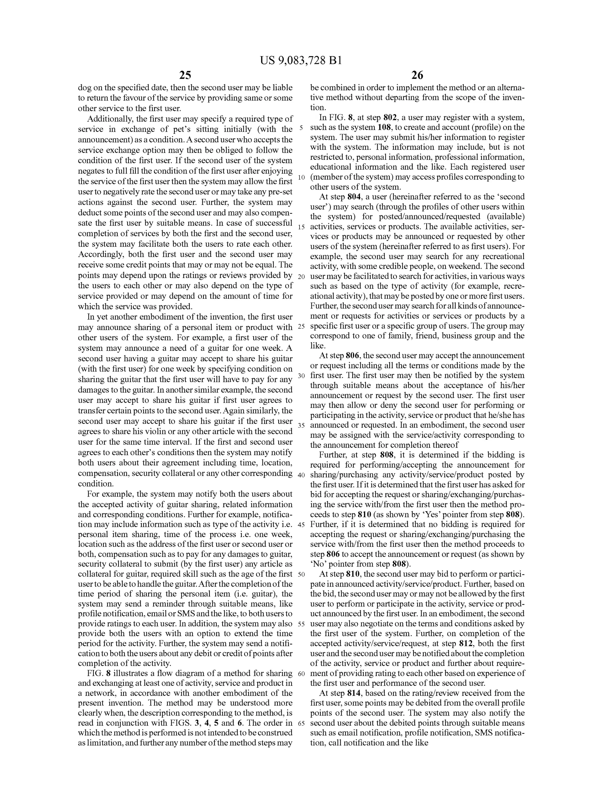 US 9,083,728 B1
25
dog on the specified date, then the second user may be liable
to return the favourofthe service by providing sameorsome
other service to the first user.
Additionally, the first user may specify a required type of
service in exchange of pet's sitting initially (with the
announcement)asacondition.A seconduserwhoacceptsthe
service exchange option may then be obliged to follow the
condition of the first user. Ifthe second user ofthe system
negates to full fill thecondition ofthefirstuserafterenjoying
theserviceofthefirstuserthen thesystem mayallow thefirst
userto negativelyratetheseconduserormaytakeanypre-set
actions against the second user. Further, the system may
deductsomepoints oftheseconduserand may also compen
sate the first user by Suitable means. In case of Successful
completion ofservices by both the first and the second user,
the system may facilitate both the users to rate each other.
Accordingly, both the first user and the second user may
receive some creditpoints that may or may notbeequal. The
points may depend upon the ratings or reviews provided by
the users to each other or may also depend on the type of
service provided or may depend on the amount oftime for
which the service wasprovided.
In yet another embodiment ofthe invention, the first user
may announce sharing of a personal item or product with
other users of the system. For example, a first user of the
system may announce a need of a guitar for one week. A
second user having a guitar may accept to share his guitar
(with the first user) forone week by specifying condition on
sharing the guitar that the first user will have to pay for any
damagestotheguitar. In anothersimilarexample,thesecond
user may accept to share his guitar if first user agrees to
transfercertain points to the second user.Again similarly, the
second user may accept to share his guitar if the first user
agrees to sharehis violin orany otherarticle with the second
user for the same time interval. If the first and second user
agrees to each other's conditions then the system may notify
both users about their agreement including time, location,
compensation, security collateral orany othercorresponding
condition.
For example, the system may notify both the users about
the accepted activity of guitar sharing, related information
and corresponding conditions. Furtherforexample, notifica
tion may include information Such as type ofthe activity i.e.
personal item sharing, time of the process i.e. one week,
location Such as theaddress ofthe first userorsecond user or
both, compensation Suchastopay forany damagesto guitar,
security collateral to submit (by the first user) any article as
collateral forguitar, required skill such as theage ofthe first
usertobeabletohandletheguitar.Afterthecompletionofthe
time period of sharing the personal item (i.e. guitar), the
system may send a reminder through suitable means, like
profile notification,emailorSMSandthelike,tobothusersto
provide ratings toeach user. In addition, thesystem may also
provide both the users with an option to extend the time
period for theactivity. Further, the system may send a notifi
cationtoboththeusersaboutanydebitorcreditofpointsafter
completion ofthe activity.
FIG. 8 illustrates a flow diagram ofa method for sharing
andexchangingatleastone ofactivity,serviceandproductin
a network, in accordance with another embodiment of the
present invention. The method may be understood more
clearly when, the description correspondingto the method,is
read in conjunction with FIGS. 3, 4, 5 and 6. The order in
whichthemethodisperformedis notintendedtobeconstrued
aslimitation,andfurtherany numberofthe methodsteps may
5
10
15
25
30
35
40
45
50
55
60
65
26
becombined in orderto implement the method oran alterna
tive method without departing from the scope ofthe inven
tion.
In FIG. 8, at step 802, a user may register with a system,
such as the system 108, tocreateand account(profile)onthe
system. The user may submit his/her information to register
with the system. The information may include, but is not
restrictedto, personal information, professional information,
educational information and the like. Each registered user
(memberofthesystem) mayaccessprofilescorrespondingto
other users ofthe system.
At step 804, a user (hereinafter referred to as the second
user) may search (through the profiles ofother users within
the system) for posted/announced/requested (available)
activities, services or products. The available activities, ser
vices or products may be announced or requested by other
users ofthesystem (hereinafter referred to as first users). For
example, the second user may search for any recreational
activity, with some crediblepeople, on weekend. Thesecond
usermaybefacilitatedtosearchforactivities,invariousways
Such as based on the type of activity (for example, recre
ationalactivity),thatmaybepostedby oneormorefirstusers.
Further,thesecondusermay searchforallkindsofannounce
ment or requests for activities or services or products by a
specific firstuser oraspecific group ofusers.Thegroup may
correspond to one of family, friend, business group and the
like.
At step 806,thesecondusermay accepttheannouncement
or request including all the terms or conditions made by the
first user. The first user may then be notified by the system
through Suitable means about the acceptance of his/her
announcement or request by the second user. The first user
may then allow or deny the second user for performing or
participatingin theactivity, serviceorproductthathe/shehas
announced or requested. In an embodiment, the second user
may be assigned with the service/activity corresponding to
the announcement for completion thereof
Further, at step 808, it is determined if the bidding is
required for performing/accepting the announcement for
sharing/purchasing any activity/service/product posted by
the first user. Ifitis determinedthat the first userhas asked for
bid foracceptingthe requestorsharing/exchanging/purchas
ing the service with/from the first user then the method pro
ceeds to step 810 (as shown by Yes’ pointer from step 808).
Further, if it is determined that no bidding is required for
accepting the request or sharing/exchanging/purchasing the
service with/from the first user then the method proceeds to
step806 to accepttheannouncementorrequest (as shown by
No pointer from step 808).
Atstep810, thesecond user may bidto perform orpartici
pateinannouncedactivity/service/product. Further,basedon
thebid, thesecondusermayormay notbeallowedbythefirst
userto perform orparticipate in theactivity, service orprod
luctannouncedbythefirstuser. Inanembodiment,thesecond
user mayalso negotiate ontheterms and conditionsaskedby
the first user of the system. Further, on completion of the
accepted activity/service/request, at step 812, both the first
userandthesecondusermaybenotifiedaboutthecompletion
ofthe activity, service or product and further about require
ment ofproviding ratingtoeach otherbasedonexperience of
the first user and performance ofthe second user.
At step 814, based on the rating/review received from the
firstuser, somepoints maybe debitedfrom theoverall profile
points of the second user. The system may also notify the
second userabout the debited points through suitable means
such as email notification, profile notification, SMS notifica
tion, call notification and the like
 