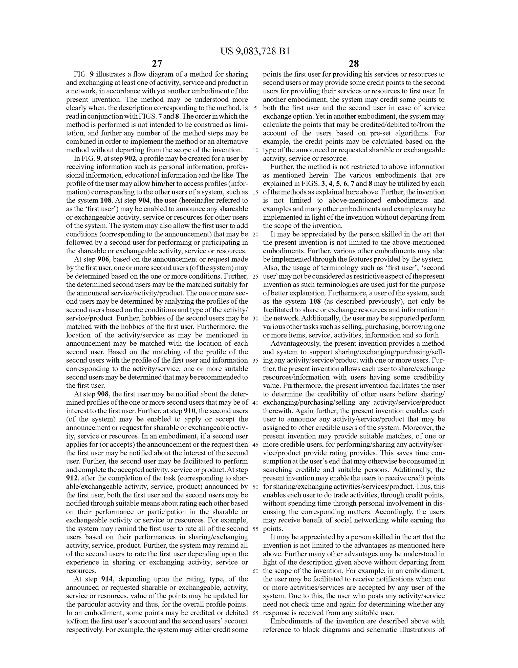 US 9,083,728 B1
27
FIG. 9 illustrates a flow diagram ofa method for sharing
andexchangingatleastone ofactivity,serviceandproductin
a network, in accordancewithyetanotherembodimentofthe
present invention. The method may be understood more
clearly when, the description correspondingto the method,is
readinconjunctionwith FIGS. 7and8.Theorderinwhichthe
method is performed is not intended to be construedas limi
tation, and further any number ofthe method steps may be
combined in orderto implementthe methodoran alternative
method without departing from the scope ofthe invention.
In FIG.9, atstep902,aprofilemaybecreatedfora userby
receiving information Such as personal information, profes
sional information, educational information andthelike. The
profileoftheusermayallowhim/herto accessprofiles (infor
mation) correspondingto the otherusers ofa system, Such as
the system 108. At step 904, the user (hereinafter referred to
as the first user) may beenabled to announce any shareable
orexchangeable activity, service orresources forotherusers
ofthe system.The system may alsoallow thefirstusertoadd
conditions (correspondingto theannouncement)that maybe
followed by a second userforperforming orparticipating in
the shareable orexchangeable activity, service or resources.
At step 906, based on the announcement or request made
bythefirstuser,oneormoresecondusers (ofthesystem) may
be determined based on the one or more conditions. Further,
thedetermined second users may be the matched suitably for
theannouncedservice/activity/product.Theoneor moresec
ondusers may be determinedbyanalyzing theprofiles ofthe
second users based ontheconditionsandtypeofthe activity/
service/product. Further, hobbies ofthe second users may be
matched with the hobbies ofthe first user. Furthermore, the
location of the activity/service as may be mentioned in
announcement may be matched with the location of each
second user. Based on the matching of the profile of the
second users with theprofileofthe first userand information
corresponding to the activity/service, one or more Suitable
secondusers maybedeterminedthat mayberecommendedto
the first user.
At step 908, the first user may be notified about the deter
minedprofiles oftheoneormoresecondusers thatmay beof
interestto the firstuser. Further,at step910, the secondusers
(of the system) may be enabled to apply or accept the
announcementorrequest for sharableorexchangeableactiv
ity, service or resources. In an embodiment, ifa second user
applies for(oraccepts)theannouncement orthe requestthen
the first user may be notified about the interest ofthe second
user. Further, the second user may be facilitated to perform
andcompletetheacceptedactivity,serviceorproduct.Atstep
912, after the completion ofthe task (corresponding to shar
able?exchangeable activity, service, product) announced by
the first user, both the first user and the second users may be
notifiedthrough Suitable meansaboutratingeach otherbased
on their performance or participation in the sharable or
exchangeable activity or service or resources. For example,
the system may remind the first user to rate all ofthe second
users based on their performances in sharing/exchanging
activity, service, product. Further,the system may remindall
ofthe second users to rate the first user depending upon the
experience in sharing or exchanging activity, service or
SOUCS.
At step 914, depending upon the rating, type, of the
announced or requested sharable or exchangeable, activity,
service or resources, value ofthe points may be updated for
the particularactivity and thus, for the overall profile points.
In an embodiment, some points may be credited or debited
to/from the first user's account andthe second users’ account
respectively. Forexample, the system may eithercreditsome
10
15
25
30
35
40
45
50
55
60
65
28
points the first userforprovidinghis services or resources to
second users or mayprovideSomecreditpoints tothesecond
users forprovidingtheir services orresources to first user. In
another embodiment, the system may credit Some points to
both the first user and the second user in case of service
exchangeoption.Yetinanotherembodiment,thesystem may
calculate the points that may be credited/debited to/from the
account of the users based on pre-set algorithms. For
example, the credit points may be calculated based on the
type oftheannouncedorrequestedsharableorexchangeable
activity, service orresource.
Further, the method is not restricted to above information
as mentioned herein. The various embodiments that are
explained in FIGS. 3,4, 5, 6, 7 and8 may be utilized byeach
ofthe methodsasexplainedhereabove. Further,theinvention
is not limited to above-mentioned embodiments and
examplesand manyotherembodimentsandexamplesmaybe
implementedin light ofthe invention without departing from
the scope ofthe invention.
It may be appreciated by the person skilled in the art that
the present invention is not limited to the above-mentioned
embodiments. Further, various otherembodiments may also
beimplemented through the featuresprovidedby thesystem.
Also, the usage ofterminology Such as first user, second
user may notbeconsideredasrestrictiveaspectofthepresent
invention as Such terminologies are usedjust forthe purpose
ofbetterexplanation. Furthermore, a userofthe system, such
as the system 108 (as described previously), not only be
facilitatedto share orexchange resources and information in
thenetwork.Additionally,theusermaybesupportedperform
variousothertaskssuchasselling,purchasing,borrowingone
or more items, service, activities, information and so forth.
Advantageously, the present invention provides a method
and system to Support sharing/exchanging/purchasing/sell
ing any activity/service/product with oneor more users. Fur
ther,thepresentinventionallows each usertoshare/exchange
resources/information with users having some credibility
value. Furthermore, the present invention facilitates the user
to determine the credibility of other users before sharing/
exchanging/purchasing/selling any activity/service/product
therewith. Again further, the present invention enables each
user to announce any activity/service/product that may be
assigned to othercredible users ofthe system. Moreover, the
present invention may provide Suitable matches, of one or
more credible users, forperforming/sharingany activity/ser
vice/product provide rating provides. This saves time con
Sumptionattheuser's endthat mayotherwisebeconsumedin
searching credible and Suitable persons. Additionally, the
presentinventionmayenablethe userstoreceivecreditpoints
forsharing/exchangingactivities/services/product.Thus,this
enableseach userto dotradeactivities,through creditpoints,
without spending time through personal involvement in dis
cussing the corresponding matters. Accordingly, the users
may receive benefit of Social networking while earning the
points.
It may beappreciatedby aperson skilled in the art that the
invention is not limited to the advantages as mentioned here
above. Further many otheradvantages may be understood in
light ofthe description given above without departing from
the scope ofthe invention. Forexample, in an embodiment,
the user may be facilitated to receive notifications when one
or more activities/services are accepted by any user ofthe
system. Due to this, the user who posts any activity/service
need not check time and again for determining whether any
response is received from any suitable user.
Embodiments of the invention are described above with
reference to block diagrams and Schematic illustrations of
 