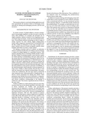 US 9,083,728 B1
1.
SYSTEMS AND METHODS TO SUPPORT
SHARING AND EXCHANGING INA
NETWORK
FIELD OF THE INVENTION
TheinventionrelatestoSocial networkingapplicationsand
more specifically the invention relates to leveraging Social
networks by sharing and exchanging activities, services and
SOUCS.
BACKGROUND OF THE INVENTION
In current scenario of global inflation, resource manage
ment is increasingly requiredto cut the cost andto overcome
many other problems. For example, the prevalent use of
single occupancy vehicles is known to be a significant cause
of several major economic, Social and environmental prob
lems. The problems embrace increasing cost due to usage of
energy resource for each vehicle, higher parking-space
issues, traffic congestion, increased level ofairpollution and
the like. Further, an alternative to the usage ofsingle occu
pancy vehicles is the useofmulti-occupancy vehicles, where
multiple individuals can share a single vehicle.
For sharing a resource Such as a vehicle, an individual
needsto search forpeople who arewillingtojoin forsharing
a vehicle for riding together to a particular location. This
requires spending time in searching reliable people to share
the ride. Further, in existing systems, a user can post a query
for vehicle sharing. Correspondingto thepost, otherusers of
the system those are interested in sharing the vehicle for the
ride (hereinaftermay bereferredtoas “interestedusers”)can
reply to that query regarding their interests in sharing the
vehicle. However, in these systems, the interested users may
becompletelyunknowntotheuserwhopoststhequery.Thus,
the main problem in such systems is thelackofcredibility, in
the interestedpeople, which typically is the pre-requisite for
many users. Further, in these systems, the user has to wait
until any interested user respond corresponding to the query
of the user. Furthermore, the user may need to contact the
other interested users, either personally or telephonically, to
discuss various parameters for sharing the vehicle. Such
parameters may include, butare not restrictedto, compensa
tion/expense that may be shared between the users, timings,
and various conditions corresponding to the sharing of
vehiclefora ride.This wastesasignificantamountoftimeon
the user's part.
Further, in additionto vehiclesharing, therearesomeother
resources that may notbe shared, generally, with others such
as house, machinery etc. Further, Such non-sharable
resources may be expensive to possess. An individual may
think ofproviding or receiving Such resource in exchange of
any otherresourceorany service. However, exchangingSuch
expensive resources, with any other resource or service
offeredbyanyotherperson, requirea high levelofcredibility
in the offer ofthe other person and vice versa. Further, ifan
individual decides to exchange a resource with a service
offered by the other person then the individual may be
required to keep an eye on the activities performed (corre
sponding to the service) by the other person. This wastes a
significanttimeoftheindividual totracktheserviceprovided
by the otherperson. Forexample, a user may thinkofreduc
ing a cost by borrowing a machinery from any other person
(possessing the machinery) in exchange ofproviding some
service to the other person Such as pets keeping in the
absenceoftheotherperson. Here,theotherpersonhastohave
trust on the individualso as to allow the individual to handle
10
15
25
30
35
40
45
50
55
60
65
2
thepetsintheabsenceoftheotherperson.Thus,credibilityof
any unknown users for exchanging the product/service
remains always under stake.
Inadditiontoresourcesharingandexchanging, manyindi
viduals like to look forpeople for some collective activities,
Such as recreational activities. For any recreational activity,
Suchasplaying,ridingetc., an individualusually searches for
like-minded people. Forexample, an individual may be will
ing to go outto dine with someone or may be willingto play
chess with someone who is goodat (or interested in) playing
chess. For this, the individual may be required to spend a
considerableamountoftimetosearchanypersonaroundwho
is like-mindedandalsocredibletogoalongwith forany Such
collective activity. In such cases, credibility ofany unknown
person is always a question forthe individual.
Based on the aforementioned, there is a need ofa system
anda corresponding methodto Supportresourcesharingwith
credibleusersand without requiring muchtime consumption
ata user'send. Further,thesystemshouldprovidesupportfor
combined or exchangeable activities with credible and suit
able users based on the interest of a user. Furthermore, the
system should support a user for sharing and/or exchanging
services orproducts.Thus,thesystem is required forprovid
ing Support to a user in sharing/exchanging resources/ser
vices and to overcome the shortcoming ofthe related arts.
SUMMARY
Embodiments for the present invention provide a system
forsharingandexchangingina network.Thesystem includes
a processor and a memory coupled to the processor. The
memory includes a database comprising information corre
sponding to first users. Eachofthe first users is facilitated for
announcing sharable activity, service or product, and one or
moreconditions correspondingthereto.Thesharableactivity,
service or product is announced for inviting one or more
seconduserstherefor. Further,thedatabaseincludesinforma
tion corresponding to the one or more second users. The
second users are facilitated for accepting at least one ofthe
announced sharable activity, service or product. Further, the
memory includes instructions executableby the processorto
match each ofthefirst users to atleastoneofthe second users.
Furthermore,the memory includesinstructions executableby
theprocessorto informeach ofthefirst usersaboutthe match
with theat leastoneofthesecondusers. Each ofthefirst users
matches with atleast one ofthe second users when all theone
or more conditions are met by the at least one second user
basedonthe information correspondingtoeach ofthesecond
USCS.
Further, embodiments ofthe present invention provide a
system to Support sharing and exchanging in a network. The
system includes a processor and a memory coupled to the
processor. The memory includes a database comprising a list
offirstusers. Eachofthefirstusers willingto provideshareof
at least one ofactivity, service or product, and one or more
conditions corresponding thereto. Further, the database
includesa list ofsecondusers.The secondusers arefacilitated
to accept theshareofactivity, serviceorproduct. Further,the
memory includes instructions executableby the processorto
match each ofthefirst users to atleastoneofthe second users.
Each ofthe first users matches with at least one ofthe second
users whentheoneormoreconditionsaremetbyinformation
correspondingtotheatleast oneofthe secondusers. Further
more, the memory includes instructions executable by the
processorto sendan email tothe first userforcreditofpre-set
numberofpoints.Additionally,the memory includes instruc
 