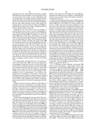 US 9,083,728 B1
5
intended users ofthe system 108. Again further, in another
embodiment,theusermay defineoneormoregroups ofusers
on various bases such as types of users, relationships with
users and the like. For example, groups for friends, relatives
andthelike. Further,theuser mayposttherequest/announce
menttoaspecificgroup ofusers.Yetin anotherembodiment,
the users may create particular rooms in their profiles for
sharingactivity orservice with users ofthe system 108. For
example, theusermay create a room forsharing ofresources
Such as vehicle, products and the like.
Similarly, the user may create a room for exchange of
services between users, such as a room for exchanging Ser
vices likebabysittingwith anyproductofservicesofferedby
other users ofthe system 108. For example, ifa user ofthe
system 108 plans to travel from a first location to a second
location,the user maypostthis information on his/hershared
room correspondingto travelling. The informationpostedby
the user may be visible to all other users ofthe system 108
whosharethecommonroom.Thesystem 108mayalso notify
oneor more other users, aboutthetravellingplan ofthe user,
through appropriate means. The one or more users may
include, but are not limited to, users ofthe system 108 who
share the common room orhavingthesame interests (as may
be determined through the users’ profile), for example, but
not limited to, the system may send notification, through an
E-mail,toeach oftheusershavingtheinterestintravellingor
who follow the same route from the first location to the
secondlocation.Theuser mayalso communicatemessagesto
share or exchange activity, product, or service with other
USCS.
In an embodiment, each registered user ofa client device,
such as the client device 104a, may post the information
corresponding to theproduct, service oractivity thatthe user
wantstoshareorexchangewithotherusersofthesystem 108.
Forexample,theuser may announcean activity. Suchasbike
riding, or post a request for resource sharing or exchanging.
Further, the user may post one or more conditions corre
sponding to post or announcement. The conditions may
include, but are not limited to, information or terms corre
sponding to the posted request or announcement for sharing
orexchanging. Forexample,theusermayposttheconditions
Such as time of ride, maximum time window for pick-up,
maximumtimewindowfordropoffcorrespondingto thebike
riding.
Similarly, the user may post a request for ride sharing or
exchange ofservices or equipments. For example, the user
maypostarequestforservicecorrespondingtobabysittingin
exchange ofany other service or product. Further, the user
may post conditions corresponding to Such request, for
example, the user may announce timings for receiving Such
service. Accordingly, the other users ofthe system 108 may
show theirinterestcorrespondingtothepostbyacceptingthe
announcement.
Further, inanembodiment, theusermayaskforbids, from
otherusersofthesystem 108, forprovidingservices basedon
the request/announcement posted by the user. Correspond
ingly, the other users may bid for the share or exchange for
services or product. In an embodiment, the system 108 may
searchforsuitableotherregisteredusers(havingtheirprofiles
ofthesystem 108)basedontherequest/announcementposted
by the user. In this embodiment, in one case, the system 108
may analyze the profiles ofthe registered users ofthesystem
108 based on the request/announcement and corresponding
conditions posted by the user. For example, if the user
announcedanactivityforbikeridingthenthesystem 108may
search for other users having interest in biking or travelling.
In an embodiment, this may be determined by analyzing the
10
15
25
30
35
40
45
50
55
60
65
6
hobbies ofthe other users. Accordingly, the system 108 may
determine the Suitable users for sharing or exchanging the
activity, serviceorproductbased ontherequest orannounce
ment posted by the user.
Further, it maybeappreciated by aperson skilledin theart
thatthesharingandexchangingthroughthesystem 108inthe
network 106 may not be limited for activity, product and
services. Further, each user may share information in any
form Such as text information, multimedia information and
thelike. Forexample,ifauseris willingto travel fromthefirst
location to a second location and seekingguidance in travel
lingrouteorweatherconditionsforthesecondlocationorany
other information in this regard, then the user may post the
request for corresponding information. Other users of the
system 108maysharetheirexperiences inthesecondlocation
that the user may be willing to know. Further, theother users
mayshareotherinformationtoguidetheuser(whopostedthe
request) regarding short route for travelling to the second
location. In an embodiment, the system 108 may notify the
user regarding other suitable users of the system 108 who
have traveled to the second location and may provide guid
ance to the user. The system 108 may determine about the
suitable users from theprofile created oractivities posted by
the other suitable users. It may beapparent to one skilled in
theart thathere, the user may bethe registered memberofthe
system 108 who announces an activity or posts the request
and otherusers may include otherregistered members ofthe
system 108 who can view the announcement/post and may
accept/reject the request. Further, the system 108 may search
fortheotherusers who may be suitable to share orexchange
of resources. The system 108 is explained further in more
details in conjunction with FIG.3.
FIG. 2 illustrates another exemplary environment 200
where various embodiments of the present invention are
implemented. The environment 200 includes a server 202
connectedtoaplurality ofclient devices 204a, 204b... 204n
via a network 206. The client devices 204a, 204b . . . 204n
(hereinafter may collectively be referred to as "clientdevices
204) includecommunication devicesthatmaybeutilizedby
users toaccess the server 202. Examples oftheclientdevices
204 may include, but are not restricted to, a personal com
puter,amobilephone,aSmartphone,apersonaldigitalassis
tant (PDA), a tablet computer, a laptop, and the like. The
Network 106 may include, but is not restricted to, a commu
nication network such as Internet, PSTN, Local Area Net
work(LAN), WideAreaNetwork(WAN),MetropolitanArea
Network (MAN), and so forth. In an embodiment, the net
work 206 can be a data network such as the Internet.
Further, theserver202 mayincludeasystem 108to support
sharingandexchangingamongtheusers oftheclient devices
204 (hereinafter referred to as “users'). The system 108 may
facilitate the share and exchange of an activity, service or
product among the users through the network 206. In an
embodiment, the users of the client devices 204 may be
required to register with the system 108 for sharing and
exchangingtheactivity,serviceorproduct(hereinafter activ
ity, service or products may collectively be referred to as
resources). Further, the messages exchanged between the
server 202 and the client devices 204 may comprise any
Suitable message format and protocol capable ofcommuni
catingtheinformation necessary fortheserver202 toprovide
a desired service to theclient devices 204. In an embodiment
of the present invention, the messages comprise hypertext
transfer protocol (HTTP) messages.
Further, the environment 200 illustrates links between the
client device 204a, the client device 204b and the client
device 204c. As shown the client device 204a and the client
 