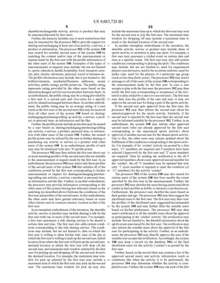 US 9,083,728 B1
sharable?exchangeable activity, service or product that may
be announced/posted by first users.
Further,the memory includesoneor more instructionsthat
may beexecutedby theprocessor302 to provide support for
sharingandexchangingatleastone ofanactivity,a service, a
productor information. Theprocessor302 ofthe system 108
may search for suitable second users of the system 108 by
matching the content and/or type of the announcement or
request made by the first userwith theprofile information of
the other users ofthe system 108. Examples ofthe types of
announcements or requests may include, but are not limited
to,sports,education,health,hospitality,food,transport,Secu
rity, pets, charity, adventure, personal, social orbusiness etc.
Theprofileinformation may include,butis not limited to, the
hobbies/interests, residential/business addresses, recent
activities, public ratings, profilepoints etc. The public rating
represents rating provided by the other users based on the
shared/exchanged activity/service/product between them. In
an embodiment,thepublic rating maybearatingprovidedby
a first user to a second user and Vice-versa for a specific
activityshared/exchangedbetween them. Inanotherembodi
ment, the public rating may be an average rating of a user
(suchas thefirstuserorthesecond user) that may bereceived
from all other users of the system 108 based on sharing/
exchanging/purchasing/selling an activity, a service, a prod
uct or personal item, an information and the like.
Further,theprofilepointsincludepointsthatmaybeearned
by a user based on sharing/exchanging/purchasing/selling
any activity, a service, a product, personal item, or informa
tion with other users ofthe system 108. Further, the earned
profilepoints maybe utilizedby theuserin furthersharingor
purchasing any activity or service or a product with other
users of the system 108. In an embodiment, profile ofeach
user may be initialized with Zero O profile points.
Theprocessor302 maytheninform the firstuseraboutone
ormorematchingprofilesofthesecondusersthatareSuitable
to the announcement or request made by the first user. In an
embodiment,theprocessor302 may selectonly thoseprofiles
ofthe second users ofthe system 108 that satisfies all ofthe
conditions posted by the first user corresponding to his/her
announcement or request for sharing/exchanging/purchas
ing/selling any activity, a service, aproduct orpersonal item,
an information and the like. Further, in anotherembodiment,
the processor may provide information corresponding to the
otherusers (ofthesystem) having less relevancybasedon the
matching (as described above)between theconditions ofthe
firstuserandprofilesofthesecondusers. Inthisembodiment,
the other users may have greater relevancy based on some
othercriteria Such as common interest, location as that ofthe
first user.
Inanexemplaryembodimentoftheinvention,thesharable
activity, service orproduct may include sharing a ride by the
first user with one or more ofthe second users. Forexample,
a first user announces a ride sharing service to be shared a
certain date and time. The first user also adds certain condi
tions corresponding to the ride sharing service. The condi
tions may include, but are not limited to, date on which the
first user is willing to share his/her ride, time ofthe day at
whichthefirstuseris willingtopickuptheseconduser. Initial
locationfrom where thefirstuserwillpickuptheseconduser,
destined location at which the first user will drop off the
second user,and maximum time window selectedby the first
user forpicking up and dropping offthe second user from/to
the destined location. Forexample, the maximum time win
dow for pick up selected by the first user may include a
maximumtimeatwhich the firstuser may pickupthesecond
user. The maximum time window for pick up may also
5
10
15
25
30
35
40
45
50
55
60
65
10
includethemaximum timeupto whichthefirstusermaywait
forthe second user tojoin the first user. The maximum time
window for dropping off may include a maximum time to
reach to the destined location ofthe second user.
In another exemplary embodiment of the invention, the
sharable activity, service or product may include share of
sports activity or invitation to play any sport. Forexample, a
first user may announce a cricket event on certain date and
time at a specific venue. The first user may also add certain
conditions correspondingtoplayingthesport.Theconditions
may include, but are not limited to, need for experienced
players (secondusers), needtobeincertainuniform,need for
males only, need for the players of a particular age group
(suchas less than thirtyyears).Theprocessor302 may senda
messagetoalloftheusersofthe system 108correspondingto
the announcement made by the first user. In case a user
acceptstoplay with the first user, theprocessor302 may then
notify the first user corresponding to acceptance ofthe invi
tationtoplaycricketbyauser(oraseconduser).Thefirstuser
may then scan the profile of the user and may or may not
approvethe seconduserforbeingapartofthesportsactivity.
If the second user gets approval from the first user, the
processor 302 may then inform the second user about his
selection/approval for the sports activity. Similarly, if the
second user is rejected by the first user then the second user
maybeinformedsuitably by theprocessor302. Further,in an
embodiment, the system 108 may inform other approved
second users (who are already approved by the first user
corresponding to the announced sports activity) about
approval ofanothersecond userforthesharedsportsactivity.
Due to this, the other users may remain updated about the
fulfillmentoftheconditionscorrespondingtothesportsactiv
ity. For example, iffor cricket activity (as posted by a first
user), 11 members are required and 9 members have been
selected (Approved) by the first user and 2 more members
are required. Then by sending the notification to the all 9
approved members abouta new approvedsecondmemberfor
the cricket, the all 9 members may be updated that now
only 1 more member is required to meet the condition (of
11 members) for the activity cricket.
The processor 302 ofthe system 108 may also search for
certain users of the system 108 that lives nearby the venue
specified by the first user in the announcement. Further, the
processor302 mayshortlist theusershaving mentionedabout
cricketin theirprofilesas hobby orinterestsorprofessionetc.
Furthermore, the processor may shortlist the users based on
theirgenderandage.Theprocessor302 maythen suggestthe
shortlistedusers to thefirstuser. Thefirst usermay then view
the profiles ofthe shortlisted users suggested/recommended
by the system 108 and may further filter the suitable users
based on his/her preferences. The processor 302 may then
senda notification toall thesuitable usersaboutthe approval
in participating in the cricket activity. The notification may
include, but not limitedto, thedetailed information aboutthe
sportseventannouncedby the first user.The notification may
also inform the suitable users about the approval ofthe first
user for participating in the activity. Further, in an embodi
ment, the processor302 may directly approve the user, ifthe
Suitableuseracceptsthenotification.Accordingly,thesystem
108 may keep a record (in the database 306) of the final
shortlisted users for the activity (cricket) as posted by the
first user.
Further, based on the record (that may contain a list ofthe
approved second users) and activity information (such as
conditions like when the activity is to be performed), the
processor 304 may determine whether the activity is com
pletedornot. Further,thesystem 108mayaskeach ofthefirst
 