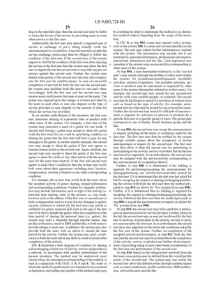 US 9,083,728 B1
25
dog on the specified date, then the second user may be liable
to return the favourofthe service by providing sameorsome
other service to the first user.
Additionally, the first user may specify a required type of
service in exchange of pet's sitting initially (with the
announcement)asacondition.A seconduserwhoacceptsthe
service exchange option may then be obliged to follow the
condition of the first user. Ifthe second user ofthe system
negates to full fill thecondition ofthefirstuserafterenjoying
theserviceofthefirstuserthen thesystem mayallow thefirst
userto negativelyratetheseconduserormaytakeanypre-set
actions against the second user. Further, the system may
deductsomepoints oftheseconduserand may also compen
sate the first user by Suitable means. In case of Successful
completion ofservices by both the first and the second user,
the system may facilitate both the users to rate each other.
Accordingly, both the first user and the second user may
receive some creditpoints that may or may notbeequal. The
points may depend upon the ratings or reviews provided by
the users to each other or may also depend on the type of
service provided or may depend on the amount oftime for
which the service wasprovided.
In yet another embodiment ofthe invention, the first user
may announce sharing of a personal item or product with
other users of the system. For example, a first user of the
system may announce a need of a guitar for one week. A
second user having a guitar may accept to share his guitar
(with the first user) forone week by specifying condition on
sharing the guitar that the first user will have to pay for any
damagestotheguitar. In anothersimilarexample,thesecond
user may accept to share his guitar if first user agrees to
transfercertain points to the second user.Again similarly, the
second user may accept to share his guitar if the first user
agrees to sharehis violin orany otherarticle with the second
user for the same time interval. If the first and second user
agrees to each other's conditions then the system may notify
both users about their agreement including time, location,
compensation, security collateral orany othercorresponding
condition.
For example, the system may notify both the users about
the accepted activity of guitar sharing, related information
and corresponding conditions. Furtherforexample, notifica
tion may include information Such as type ofthe activity i.e.
personal item sharing, time of the process i.e. one week,
location Such as theaddress ofthe first userorsecond user or
both, compensation Suchastopay forany damagesto guitar,
security collateral to submit (by the first user) any article as
collateral forguitar, required skill such as theage ofthe first
usertobeabletohandletheguitar.Afterthecompletionofthe
time period of sharing the personal item (i.e. guitar), the
system may send a reminder through suitable means, like
profile notification,emailorSMSandthelike,tobothusersto
provide ratings toeach user. In addition, thesystem may also
provide both the users with an option to extend the time
period for theactivity. Further, the system may send a notifi
cationtoboththeusersaboutanydebitorcreditofpointsafter
completion ofthe activity.
FIG. 8 illustrates a flow diagram ofa method for sharing
andexchangingatleastone ofactivity,serviceandproductin
a network, in accordance with another embodiment of the
present invention. The method may be understood more
clearly when, the description correspondingto the method,is
read in conjunction with FIGS. 3, 4, 5 and 6. The order in
whichthemethodisperformedis notintendedtobeconstrued
aslimitation,andfurtherany numberofthe methodsteps may
5
10
15
25
30
35
40
45
50
55
60
65
26
becombined in orderto implement the method oran alterna
tive method without departing from the scope ofthe inven
tion.
In FIG. 8, at step 802, a user may register with a system,
such as the system 108, tocreateand account(profile)onthe
system. The user may submit his/her information to register
with the system. The information may include, but is not
restrictedto, personal information, professional information,
educational information and the like. Each registered user
(memberofthesystem) mayaccessprofilescorrespondingto
other users ofthe system.
At step 804, a user (hereinafter referred to as the second
user) may search (through the profiles ofother users within
the system) for posted/announced/requested (available)
activities, services or products. The available activities, ser
vices or products may be announced or requested by other
users ofthesystem (hereinafter referred to as first users). For
example, the second user may search for any recreational
activity, with some crediblepeople, on weekend. Thesecond
usermaybefacilitatedtosearchforactivities,invariousways
Such as based on the type of activity (for example, recre
ationalactivity),thatmaybepostedby oneormorefirstusers.
Further,thesecondusermay searchforallkindsofannounce
ment or requests for activities or services or products by a
specific firstuser oraspecific group ofusers.Thegroup may
correspond to one of family, friend, business group and the
like.
At step 806,thesecondusermay accepttheannouncement
or request including all the terms or conditions made by the
first user. The first user may then be notified by the system
through Suitable means about the acceptance of his/her
announcement or request by the second user. The first user
may then allow or deny the second user for performing or
participatingin theactivity, serviceorproductthathe/shehas
announced or requested. In an embodiment, the second user
may be assigned with the service/activity corresponding to
the announcement for completion thereof
Further, at step 808, it is determined if the bidding is
required for performing/accepting the announcement for
sharing/purchasing any activity/service/product posted by
the first user. Ifitis determinedthat the first userhas asked for
bid foracceptingthe requestorsharing/exchanging/purchas
ing the service with/from the first user then the method pro
ceeds to step 810 (as shown by Yes’ pointer from step 808).
Further, if it is determined that no bidding is required for
accepting the request or sharing/exchanging/purchasing the
service with/from the first user then the method proceeds to
step806 to accepttheannouncementorrequest (as shown by
No pointer from step 808).
Atstep810, thesecond user may bidto perform orpartici
pateinannouncedactivity/service/product. Further,basedon
thebid, thesecondusermayormay notbeallowedbythefirst
userto perform orparticipate in theactivity, service orprod
luctannouncedbythefirstuser. Inanembodiment,thesecond
user mayalso negotiate ontheterms and conditionsaskedby
the first user of the system. Further, on completion of the
accepted activity/service/request, at step 812, both the first
userandthesecondusermaybenotifiedaboutthecompletion
ofthe activity, service or product and further about require
ment ofproviding ratingtoeach otherbasedonexperience of
the first user and performance ofthe second user.
At step 814, based on the rating/review received from the
firstuser, somepoints maybe debitedfrom theoverall profile
points of the second user. The system may also notify the
second userabout the debited points through suitable means
such as email notification, profile notification, SMS notifica
tion, call notification and the like
 