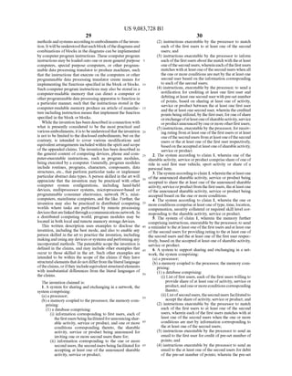 US 9,083,728 B1
29
methodsandsystemsaccordingtoembodimentsoftheinven
tion. Itwillbeunderstoodthateachblockofthediagramsand
combinations ofblocks in the diagrams can be implemented
by computerprogram instructions. These computer program
instructions maybe loadedonto oneormoregeneralpurpose
computers, special purpose computers, or other program
mable data processing translator to produce machines. Such
that the instructions that execute on the computers or other
programmable data processing translator create means for
implementing the functions specified in the block orblocks.
Such computer program instructions may also be stored in a
computer-readable memory that can direct a computer or
otherprogrammable data processingapparatus to function in
a particular manner, Such that the instructions stored in the
computer-readable memory produce an article of manufac
tureincluding instruction means that implement the function
specified in the block or blocks.
While the invention has been described in connection with
what is presently considered to be the most practical and
variousembodiments,itisto be understood thattheinvention
is not to be limited to the disclosed embodiments, but on the
contrary, is intended to cover various modifications and
equivalentarrangements included within the spiritand scope
ofthe appended claims. The invention has been described in
the general context of computing devices, phone and com
puter-executable instructions, such as program modules,
being executed by a computer. Generally, program modules
include routines, programs, characters, components, data
structures, etc., that perform particular tasks or implement
particularabstract data types. A person skilled in the art will
appreciate that the invention may be practiced with other
computer system configurations, including hand-held
devices, multiprocessor systems, microprocessor-based or
programmable consumer electronics, network PCs, mini
computers, mainframe computers, and the like. Further, the
invention may also be practiced in distributed computing
worlds where tasks are performed by remote processing
devicesthatarelinkedthroughacommunications network. In
a distributed computing world, program modules may be
located in both local and remote memory storage devices.
This written description uses examples to disclose the
invention, including the best mode, and also to enable any
person skilled in the art to practice the invention, including
makingand usingany devices orsystemsandperformingany
incorporated methods. The patentable scope the invention is
defined in the claims, and may include other examples that
occur to those skilled in the art. Such other examples are
intended to be within the scope of the claims if they have
structuralelements thatdo notdifferfrom theliterallanguage
oftheclaims,orifthey includeequivalentstructuralelements
with insubstantial differences from the literal languages of
the claims.
The invention claimed is:
1. A system for sharing and exchanging in a network, the
system comprising:
(a) a processor,
(b) a memory coupled to the processor, the memory com
prising:
(1) a database comprising:
(i) information corresponding to first users, each of
thefirstusersbeingfacilitatedforannouncing shar
able activity, service or product, and one or more
conditions corresponding thereto, the sharable
activity, service or product being announced for
inviting one or more second users there for;
(ii) information corresponding to the one or more
second users, the second usersbeing facilitated for
accepting at least one of the announced sharable
activity, service orproduct;
10
15
25
30
35
40
45
50
55
60
65
30
(2) instructions executable by the processor to match
each of the first users to at least one of the second
users; and
(3) instructions executable by the processor to inform
each ofthe first users about the match with theat least
oneofthesecond users,whereineachofthefirstusers
matches with at least one ofthe second users when all
the one ormore conditions are metby the at least one
second user based on the information corresponding
to each ofthe second users;
(4) instructions, executable by the processor, to send a
notification for crediting at least one first user and
debitingat least one second userwith pre-set number
of points, based on sharing at least one of activity,
service or product between the at least one first user
and the at least one second user, wherein the credited
points being utilized, by the firstuser,foroneofshare
orexchangeofatleastoneofsharableactivity,service
orproductannouncedby oneormoreotherfirstusers;
(5) instructions,executableby theprocessor, for receiv
ingrating fromatleast one ofthefirstusers orat least
oneofthe second users from at least one ofthesecond
users or the at least one ofthe first user respectively,
basedon theacceptedatleastoneofsharableactivity,
service or product.
2. The system according to claim 1, wherein one of the
sharableactivity, service orproductcomprise share ofone of
ride in said first user vehicle, sport activity or share of a
personal item.
3.Thesystemaccordingto claim 1,whereintheatleastone
ofthe announced sharable activity, service or product being
accepted to share the at least one ofthe announced sharable
activity, serviceorproductfrom thefirstusers,theatleastone
ofthe announced sharable activity, service or product being
accepted based on the one or more conditions.
4. The system according to claim 1, wherein the one or
more conditions comprise atleast oneoftype,time, location,
compensation, security collateral or required skill level cor
responding to the sharable activity, service orproduct.
5. The system of claim 1, wherein the memory further
comprisinginstructions, executableby theprocessor, to send
a reminder to the at least one ofthe first users and at least one
ofthe second users forproviding rating to the at least one of
the second users and the at least one ofthe first user respec
tively, basedon the accepted at leastone ofsharableactivity,
service or product.
6. A system to Support sharing and exchanging in a net
work, the system comprising:
(a) a processor,
(b) a memory coupled to the processor, the memory com
prising:
(1) a database comprising:
(i) List offirst users, each ofthe first users willing to
provide share ofat least one ofactivity, service or
product,andoneormoreconditionscorresponding
thereto;
(ii) Listofsecondusers,thesecondusersfacilitatedto
acceptthe share ofactivity, service orproduct; and
(2) instructions executable by the processor to match
each of the first users to at least one of the second
users, wherein each ofthe first users matches with at
least one ofthe second users when the one or more
conditions are met by information corresponding to
the at least one ofthe second users;
(3) instructions executable by the processor to send an
email to the first user forcredit ofpre-set numberof
points; and
(4) instructions executable by the processor to send an
email to the at least one ofthe second users for debit
of the pre-set number ofpoints; wherein the pre-set
 