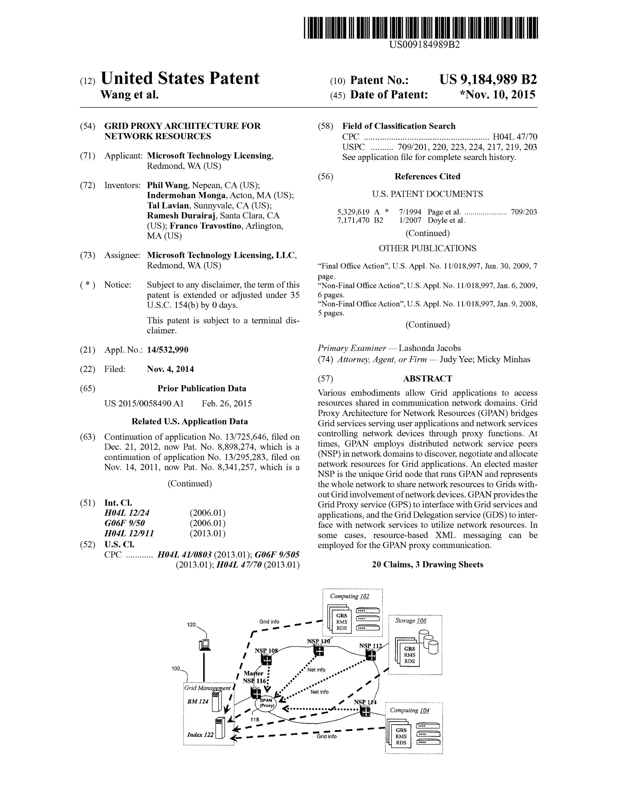 (12) United States Patent
Wang et al.
US009184989B2
US 9,184,989 B2
*Nov. 10, 2015
(10) Patent No.:
(45) Date of Patent:
(54) GRID PROXY ARCHITECTURE FOR
NETWORK RESOURCES
(71) Applicant: Microsoft Technology Licensing,
Redmond, WA (US)
(72) Inventors: Phil Wang, Nepean, CA (US);
Indermohan Monga,Acton, MA (US);
Tal Lavian, Sunnyvale, CA (US);
Ramesh Durairaj, Santa Clara, CA
(US); Franco Travostino, Arlington,
MA (US)
(73) Assignee: Microsoft Technology Licensing, LLC,
Redmond, WA (US)
(*) Notice: Subject to any disclaimer, the term ofthis
patent is extended or adjusted under 35
U.S.C. 154(b) by 0 days.
This patent is Subject to a terminal dis
claimer.
(21) Appl. No.: 14/532,990
(22) Filed: Nov. 4, 2014
(65) Prior Publication Data
US 2015/0058490 A1 Feb. 26, 2015
Related U.S. Application Data
(63) Continuation ofapplication No. 13/725,646, filed on
Dec. 21, 2012, now Pat. No. 8,898.274, which is a
continuation ofapplication No. 13/295.283, filed on
Nov. 14, 2011, now Pat. No. 8,341,257, which is a
(Continued)
(51) Int. Cl.
H04L 2/24 (2006.01)
G06F 9/50 (2006.01)
H04L 2/9II (2013.01)
(52) U.S. Cl.
CPC ............ H04L 4I/0803 (2013.01); G06F 9/505
(2013.01); H04L 47/70 (2013.01)
GridManagemen
BM 124 .
441
: Tnam C - - - -
(58) Field ofClassification Search
CPC ....................................................... HO4L 47/70
USPC .......... 709/201, 220, 223, 224, 217, 219, 203
Seeapplication file forcomplete search history.
(56) References Cited
U.S. PATENT DOCUMENTS
5,329,619 A * 7/1994 Page et al...................... TO9,203
7,171470 B2 1/2007 Doyle et al.
(Continued)
OTHER PUBLICATIONS
“Final Office Action”, U.S. Appl. No. 11/018,997, Jun. 30, 2009, 7
page.
“Non-Final OfficeAction”, U.S. Appl. No. 11/018,997, Jan. 6, 2009,
6 pages.
“Non-Final OfficeAction”, U.S. Appl. No. 11/018,997, Jan. 9, 2008,
5 pages.
(Continued)
Primary Examiner— Lashonda Jacobs
(74) Attorney, Agent, or Firm —JudyYee; Micky Minhas
(57) ABSTRACT
Various embodiments allow Grid applications to access
resources shared in communication network domains. Grid
Proxy Architecture for Network Resources (GPAN) bridges
Grid services serving userapplications and networkservices
controlling network devices through proxy functions. At
times, GPAN employs distributed network service peers
(NSP) in networkdomains to discover, negotiate andallocate
network resources for Grid applications. An elected master
NSP is the unique Grid node that runs GPAN and represents
the whole network to share network resources to Grids with
outGridinvolvementofnetworkdevices. GPANprovidesthe
Grid Proxy service (GPS)to interface with Grid servicesand
applications, andthe Grid Delegation service (GDS)to inter
face with network services to utilize network resources. In
Some cases, resource-based XML messaging can be
employed forthe GPAN proxy communication.
20 Claims, 3 Drawing Sheets
c Computing 102
Computing 104
 