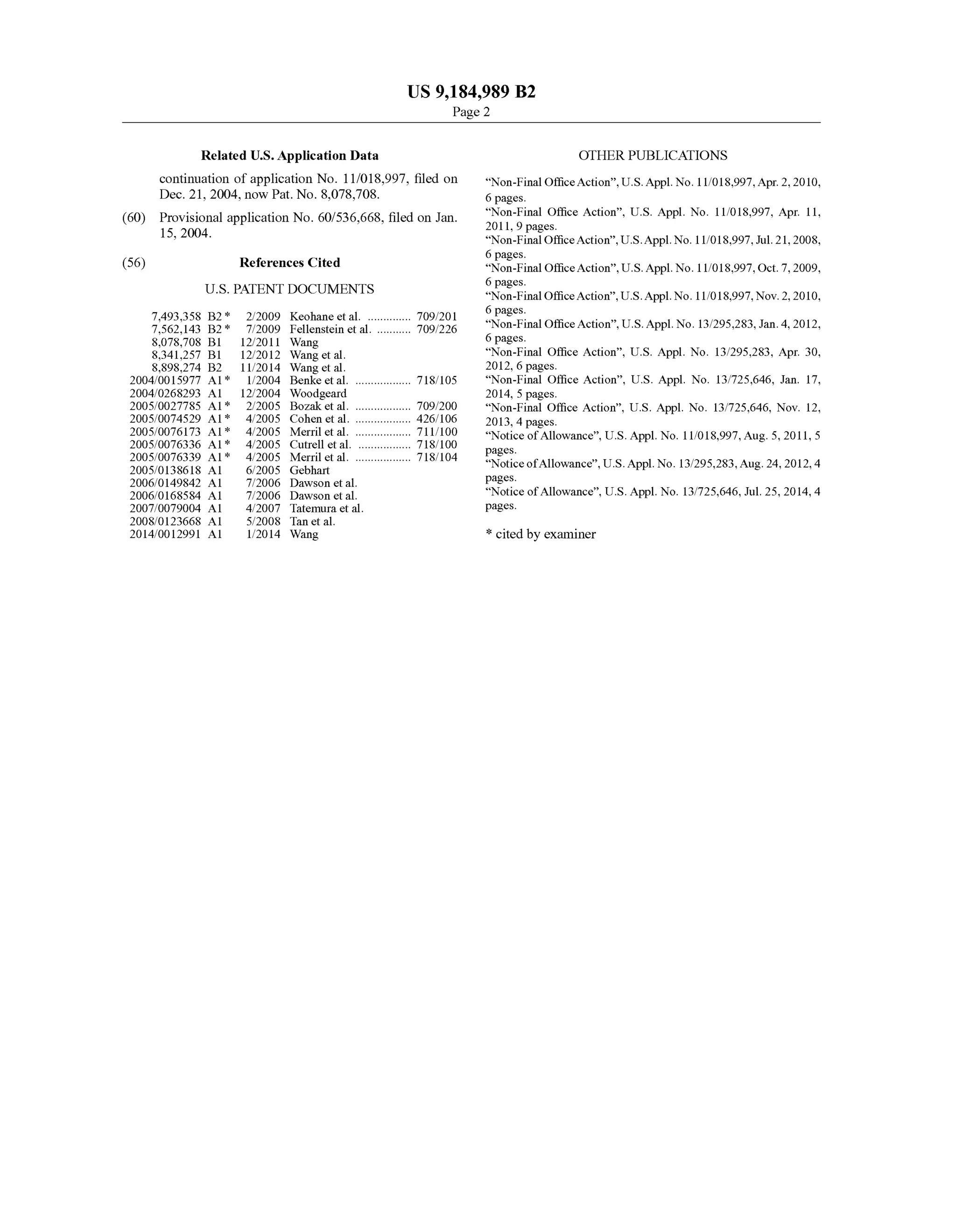 US 9,184,989 B2
Page 2
Related U.S. Application Data OTHER PUBLICATIONS
continuation ofapplication No. 11/018.997, filed on Non-FinalOfficeAction”,U.S.Appl.No. 11/018.997,Apr.2,2010,
Dec. 21, 2004, now Pat. No. 8,078,708. 6 pages.
(60) Provisional application No. 60/536,668, filed on Jan. Negotice Action”, U.S. Appl. No. 11/018,997, Apr. 11,
15, 2004. “Non-FinalOfficeAction”,U.S.Appl. No. 11/018,997,Jul. 21, 2008,
6 pages.
(56) References Cited “Non-Final OfficeAction”,U.S. Appl. No. 1 1/018,997, Oct. 7, 2009,
6 pages.
U.S. PATENT DOCUMENTS “Non-FinalOfficeAction”,U.S.Appl. No. 11/018,997,Nov. 2, 2010,
6 pages.ck
23 E. S. E.O. E. Non-FinalOfficeAction",U.S.Appl.No.13,295,283,Jan.4,2012,8,078,708 B1 12/2011 Wang 6 pages.
8,341.257 B1 12/2012 Wang et al. “Non-Final Office Action”, U.S. Appl. No. 13/295,283, Apr. 30,
8,898.274 B2 11/2014 Wang et al. 2012, 6 pages.
2004/0015977 A1 1/2004 Benke etal. .................. T18,105 “Non-Final Office Action”, U.S. Appl. No. 13/725,646, Jan. 17,
2004/0268293 Al 12/2004 Woodgeard 2014, 5 pages.
2005/0027785 A1* 2,2005 BOZak et al. .................. TO9/200 “Non-Final Office Action”, U.S. Appl. No. 13/725,646, Nov. 12,
2005, 0074529 A1* 4,2005 Cohen et al. 426/106 2013, 4 pages.
2005/0076173 A1* 4,2005 Merrill et al. 299 “NoticeofAllowance”, U.S. Appl. No. 11/018,997,Aug. 5,2011, 5
2005/0076336 A1* 4,2005 Cutrell et al. 718/100 pages
ck
2839. A 3.93 MEtal or 7' NoticeofAllowance",U.S.Appl.No.13,295,283,Aug.24,2012.4
2006/0149842 A1 7/2006 Dawson et al. pages. s
2006, O168584 A1 7/2006 Dawson et al. Notice ofAllowance U.S. Appl. No. 13/725,646, Jul. 25, 2014, 4
2007/0079004 A1 4/2007 Tatemura et al. pageS.
2008/O123668 A1 5, 2008 Tan et al.
2014/0012991 A1 1/2014 Wang * cited by examiner
 